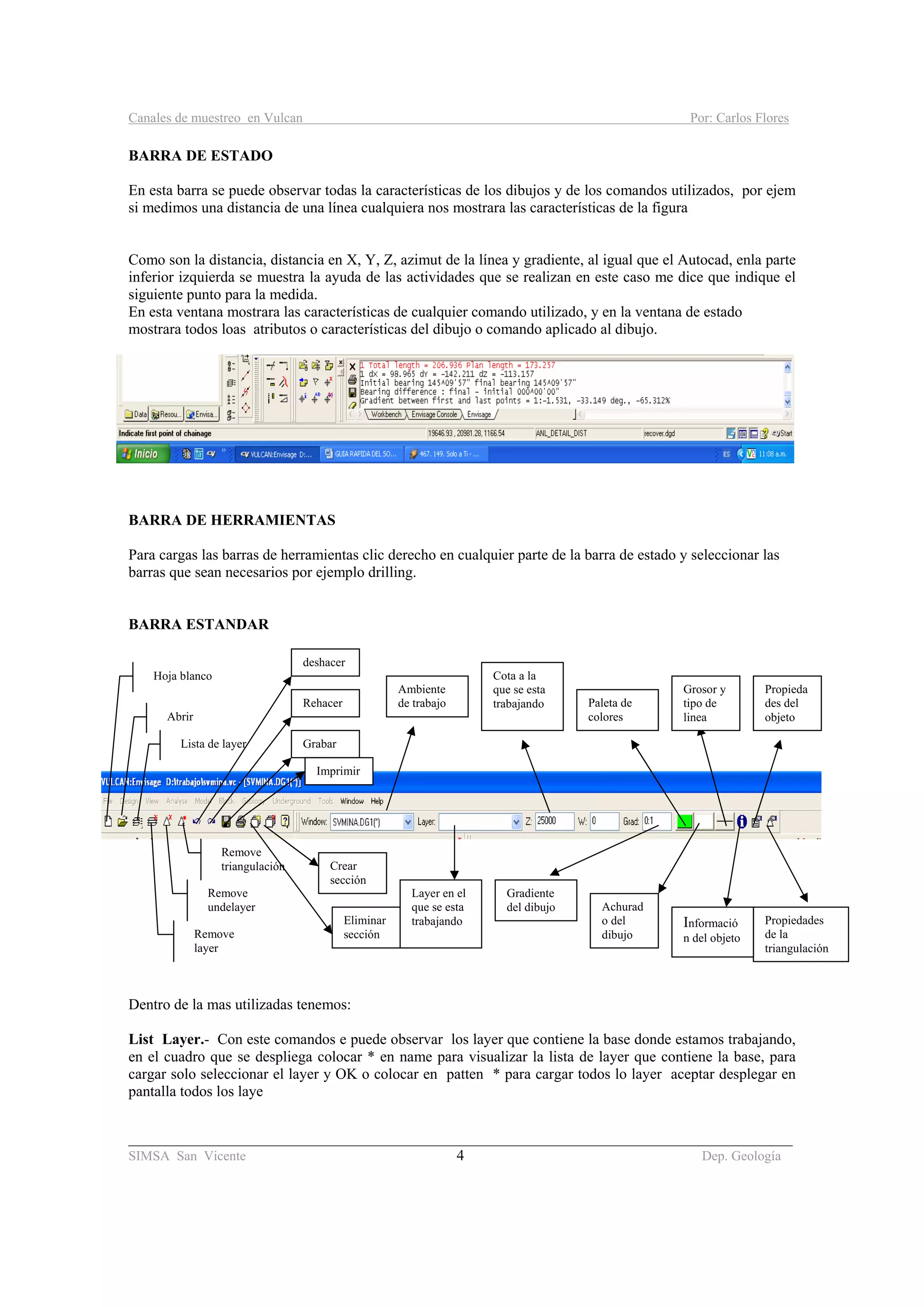 Canales de muestreo en Vulcan Por: Carlos Flores
________________________________________________________________________________________
SIMSA San Vicente 4 Dep. Geología
BARRA DE ESTADO
En esta barra se puede observar todas la características de los dibujos y de los comandos utilizados, por ejem
si medimos una distancia de una línea cualquiera nos mostrara las características de la figura
Como son la distancia, distancia en X, Y, Z, azimut de la línea y gradiente, al igual que el Autocad, enla parte
inferior izquierda se muestra la ayuda de las actividades que se realizan en este caso me dice que indique el
siguiente punto para la medida.
En esta ventana mostrara las características de cualquier comando utilizado, y en la ventana de estado
mostrara todos loas atributos o características del dibujo o comando aplicado al dibujo.
BARRA DE HERRAMIENTAS
Para cargas las barras de herramientas clic derecho en cualquier parte de la barra de estado y seleccionar las
barras que sean necesarios por ejemplo drilling.
BARRA ESTANDAR
Dentro de la mas utilizadas tenemos:
List Layer.- Con este comandos e puede observar los layer que contiene la base donde estamos trabajando,
en el cuadro que se despliega colocar * en name para visualizar la lista de layer que contiene la base, para
cargar solo seleccionar el layer y OK o colocar en patten * para cargar todos lo layer aceptar desplegar en
pantalla todos los laye
Hoja blanco
Abrir
Lista de layer
Remove
layer
Remove
undelayer
Remove
triangulación
deshacer
Rehacer
Grabar
Imprimir
Crear
sección
Eliminar
sección
Propieda
des del
objeto
Grosor y
tipo de
linea
Achurad
o del
dibujo
Paleta de
colores
Gradiente
del dibujo
Cota a la
que se esta
trabajando
Layer en el
que se esta
trabajando
Ambiente
de trabajo
Propiedades
de la
triangulación
Informació
n del objeto
 