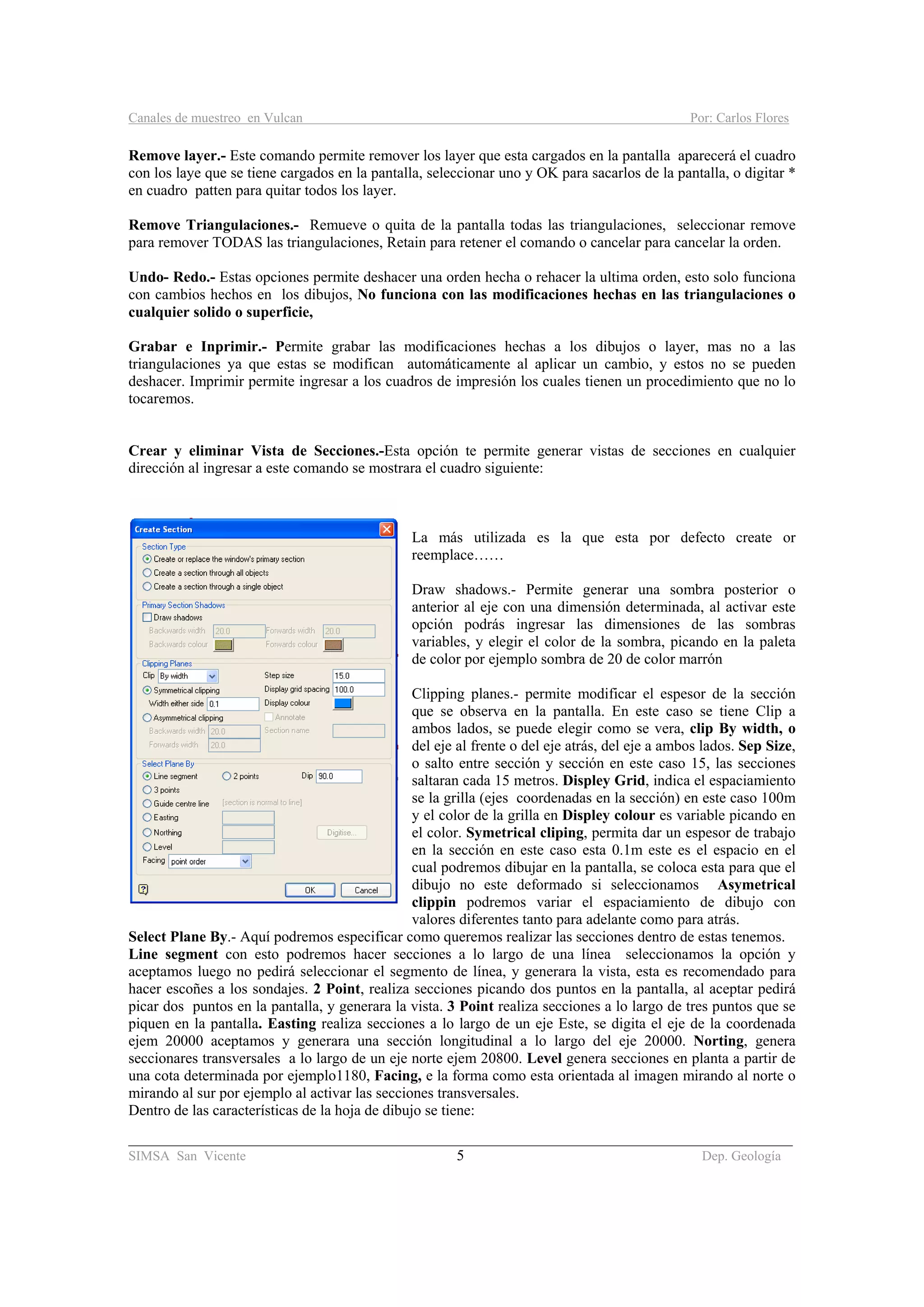 Canales de muestreo en Vulcan Por: Carlos Flores
________________________________________________________________________________________
SIMSA San Vicente 5 Dep. Geología
Remove layer.- Este comando permite remover los layer que esta cargados en la pantalla aparecerá el cuadro
con los laye que se tiene cargados en la pantalla, seleccionar uno y OK para sacarlos de la pantalla, o digitar *
en cuadro patten para quitar todos los layer.
Remove Triangulaciones.- Remueve o quita de la pantalla todas las triangulaciones, seleccionar remove
para remover TODAS las triangulaciones, Retain para retener el comando o cancelar para cancelar la orden.
Undo- Redo.- Estas opciones permite deshacer una orden hecha o rehacer la ultima orden, esto solo funciona
con cambios hechos en los dibujos, No funciona con las modificaciones hechas en las triangulaciones o
cualquier solido o superficie,
Grabar e Inprimir.- Permite grabar las modificaciones hechas a los dibujos o layer, mas no a las
triangulaciones ya que estas se modifican automáticamente al aplicar un cambio, y estos no se pueden
deshacer. Imprimir permite ingresar a los cuadros de impresión los cuales tienen un procedimiento que no lo
tocaremos.
Crear y eliminar Vista de Secciones.-Esta opción te permite generar vistas de secciones en cualquier
dirección al ingresar a este comando se mostrara el cuadro siguiente:
La más utilizada es la que esta por defecto create or
reemplace……
Draw shadows.- Permite generar una sombra posterior o
anterior al eje con una dimensión determinada, al activar este
opción podrás ingresar las dimensiones de las sombras
variables, y elegir el color de la sombra, picando en la paleta
de color por ejemplo sombra de 20 de color marrón
Clipping planes.- permite modificar el espesor de la sección
que se observa en la pantalla. En este caso se tiene Clip a
ambos lados, se puede elegir como se vera, clip By width, o
del eje al frente o del eje atrás, del eje a ambos lados. Sep Size,
o salto entre sección y sección en este caso 15, las secciones
saltaran cada 15 metros. Displey Grid, indica el espaciamiento
se la grilla (ejes coordenadas en la sección) en este caso 100m
y el color de la grilla en Displey colour es variable picando en
el color. Symetrical cliping, permita dar un espesor de trabajo
en la sección en este caso esta 0.1m este es el espacio en el
cual podremos dibujar en la pantalla, se coloca esta para que el
dibujo no este deformado si seleccionamos Asymetrical
clippin podremos variar el espaciamiento de dibujo con
valores diferentes tanto para adelante como para atrás.
Select Plane By.- Aquí podremos especificar como queremos realizar las secciones dentro de estas tenemos.
Line segment con esto podremos hacer secciones a lo largo de una línea seleccionamos la opción y
aceptamos luego no pedirá seleccionar el segmento de línea, y generara la vista, esta es recomendado para
hacer escoñes a los sondajes. 2 Point, realiza secciones picando dos puntos en la pantalla, al aceptar pedirá
picar dos puntos en la pantalla, y generara la vista. 3 Point realiza secciones a lo largo de tres puntos que se
piquen en la pantalla. Easting realiza secciones a lo largo de un eje Este, se digita el eje de la coordenada
ejem 20000 aceptamos y generara una sección longitudinal a lo largo del eje 20000. Norting, genera
seccionares transversales a lo largo de un eje norte ejem 20800. Level genera secciones en planta a partir de
una cota determinada por ejemplo1180, Facing, e la forma como esta orientada al imagen mirando al norte o
mirando al sur por ejemplo al activar las secciones transversales.
Dentro de las características de la hoja de dibujo se tiene:
 
