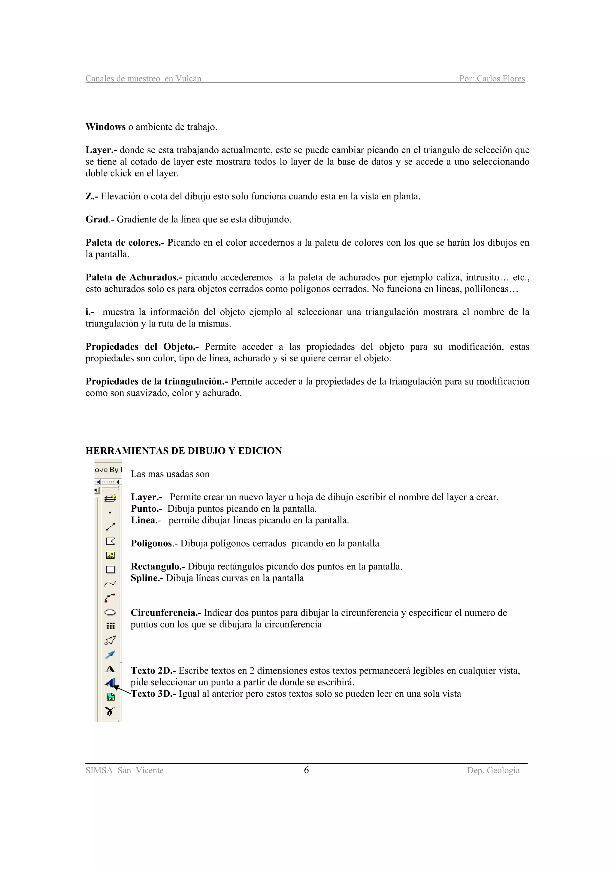 Canales de muestreo en Vulcan Por: Carlos Flores
________________________________________________________________________________________
SIMSA San Vicente 6 Dep. Geología
Windows o ambiente de trabajo.
Layer.- donde se esta trabajando actualmente, este se puede cambiar picando en el triangulo de selección que
se tiene al cotado de layer este mostrara todos lo layer de la base de datos y se accede a uno seleccionando
doble ckick en el layer.
Z.- Elevación o cota del dibujo esto solo funciona cuando esta en la vista en planta.
Grad.- Gradiente de la línea que se esta dibujando.
Paleta de colores.- Picando en el color accedernos a la paleta de colores con los que se harán los dibujos en
la pantalla.
Paleta de Achurados.- picando accederemos a la paleta de achurados por ejemplo caliza, intrusito… etc.,
esto achurados solo es para objetos cerrados como polígonos cerrados. No funciona en líneas, polliloneas…
i.- muestra la información del objeto ejemplo al seleccionar una triangulación mostrara el nombre de la
triangulación y la ruta de la mismas.
Propiedades del Objeto.- Permite acceder a las propiedades del objeto para su modificación, estas
propiedades son color, tipo de línea, achurado y si se quiere cerrar el objeto.
Propiedades de la triangulación.- Permite acceder a la propiedades de la triangulación para su modificación
como son suavizado, color y achurado.
HERRAMIENTAS DE DIBUJO Y EDICION
Las mas usadas son
Layer.- Permite crear un nuevo layer u hoja de dibujo escribir el nombre del layer a crear.
Punto.- Dibuja puntos picando en la pantalla.
Linea.- permite dibujar líneas picando en la pantalla.
Poligonos.- Dibuja polígonos cerrados picando en la pantalla
Rectangulo.- Dibuja rectángulos picando dos puntos en la pantalla.
Spline.- Dibuja líneas curvas en la pantalla
Circunferencia.- Indicar dos puntos para dibujar la circunferencia y especificar el numero de
puntos con los que se dibujara la circunferencia
Texto 2D.- Escribe textos en 2 dimensiones estos textos permanecerá legibles en cualquier vista,
pide seleccionar un punto a partir de donde se escribirá.
Texto 3D.- Igual al anterior pero estos textos solo se pueden leer en una sola vista
 
