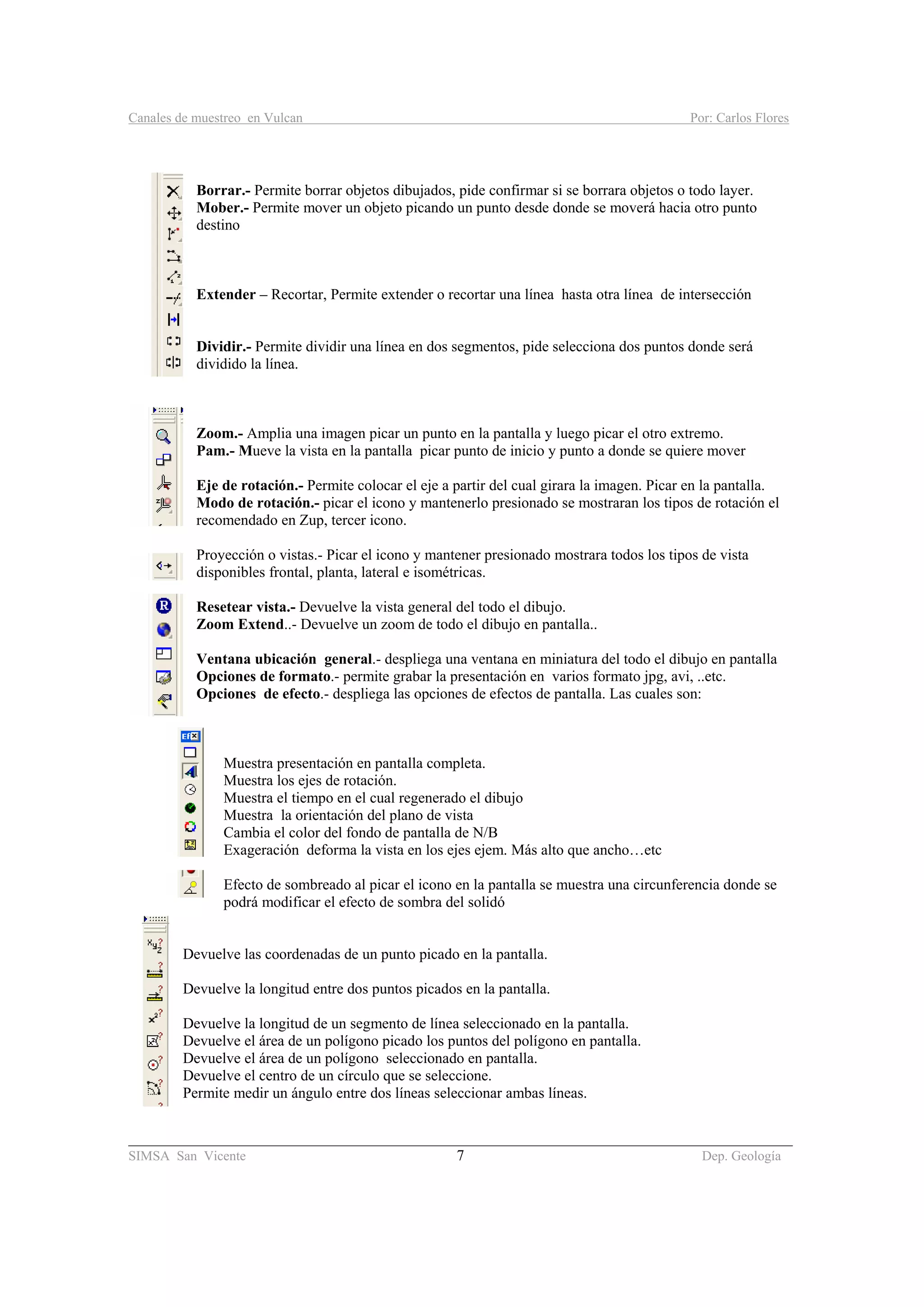 Canales de muestreo en Vulcan Por: Carlos Flores
________________________________________________________________________________________
SIMSA San Vicente 7 Dep. Geología
Borrar.- Permite borrar objetos dibujados, pide confirmar si se borrara objetos o todo layer.
Mober.- Permite mover un objeto picando un punto desde donde se moverá hacia otro punto
destino
Extender – Recortar, Permite extender o recortar una línea hasta otra línea de intersección
Dividir.- Permite dividir una línea en dos segmentos, pide selecciona dos puntos donde será
dividido la línea.
Zoom.- Amplia una imagen picar un punto en la pantalla y luego picar el otro extremo.
Pam.- Mueve la vista en la pantalla picar punto de inicio y punto a donde se quiere mover
Eje de rotación.- Permite colocar el eje a partir del cual girara la imagen. Picar en la pantalla.
Modo de rotación.- picar el icono y mantenerlo presionado se mostraran los tipos de rotación el
recomendado en Zup, tercer icono.
Proyección o vistas.- Picar el icono y mantener presionado mostrara todos los tipos de vista
disponibles frontal, planta, lateral e isométricas.
Resetear vista.- Devuelve la vista general del todo el dibujo.
Zoom Extend..- Devuelve un zoom de todo el dibujo en pantalla..
Ventana ubicación general.- despliega una ventana en miniatura del todo el dibujo en pantalla
Opciones de formato.- permite grabar la presentación en varios formato jpg, avi, ..etc.
Opciones de efecto.- despliega las opciones de efectos de pantalla. Las cuales son:
Muestra presentación en pantalla completa.
Muestra los ejes de rotación.
Muestra el tiempo en el cual regenerado el dibujo
Muestra la orientación del plano de vista
Cambia el color del fondo de pantalla de N/B
Exageración deforma la vista en los ejes ejem. Más alto que ancho…etc
Efecto de sombreado al picar el icono en la pantalla se muestra una circunferencia donde se
podrá modificar el efecto de sombra del solidó
Devuelve las coordenadas de un punto picado en la pantalla.
Devuelve la longitud entre dos puntos picados en la pantalla.
Devuelve la longitud de un segmento de línea seleccionado en la pantalla.
Devuelve el área de un polígono picado los puntos del polígono en pantalla.
Devuelve el área de un polígono seleccionado en pantalla.
Devuelve el centro de un círculo que se seleccione.
Permite medir un ángulo entre dos líneas seleccionar ambas líneas.
 