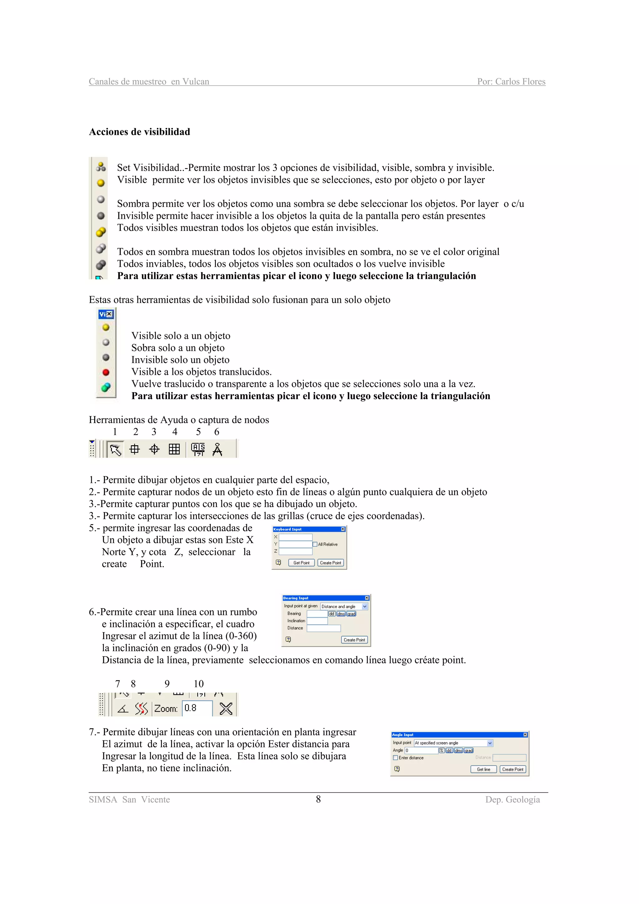 Canales de muestreo en Vulcan Por: Carlos Flores
________________________________________________________________________________________
SIMSA San Vicente 8 Dep. Geología
Acciones de visibilidad
Set Visibilidad..-Permite mostrar los 3 opciones de visibilidad, visible, sombra y invisible.
Visible permite ver los objetos invisibles que se selecciones, esto por objeto o por layer
Sombra permite ver los objetos como una sombra se debe seleccionar los objetos. Por layer o c/u
Invisible permite hacer invisible a los objetos la quita de la pantalla pero están presentes
Todos visibles muestran todos los objetos que están invisibles.
Todos en sombra muestran todos los objetos invisibles en sombra, no se ve el color original
Todos inviables, todos los objetos visibles son ocultados o los vuelve invisible
Para utilizar estas herramientas picar el icono y luego seleccione la triangulación
Estas otras herramientas de visibilidad solo fusionan para un solo objeto
Visible solo a un objeto
Sobra solo a un objeto
Invisible solo un objeto
Visible a los objetos translucidos.
Vuelve traslucido o transparente a los objetos que se selecciones solo una a la vez.
Para utilizar estas herramientas picar el icono y luego seleccione la triangulación
Herramientas de Ayuda o captura de nodos
1 2 3 4 5 6
1.- Permite dibujar objetos en cualquier parte del espacio,
2.- Permite capturar nodos de un objeto esto fin de líneas o algún punto cualquiera de un objeto
3.-Permite capturar puntos con los que se ha dibujado un objeto.
3.- Permite capturar los intersecciones de las grillas (cruce de ejes coordenadas).
5.- permite ingresar las coordenadas de
Un objeto a dibujar estas son Este X
Norte Y, y cota Z, seleccionar la
create Point.
6.-Permite crear una línea con un rumbo
e inclinación a especificar, el cuadro
Ingresar el azimut de la línea (0-360)
la inclinación en grados (0-90) y la
Distancia de la línea, previamente seleccionamos en comando línea luego créate point.
7 8 9 10
7.- Permite dibujar líneas con una orientación en planta ingresar
El azimut de la línea, activar la opción Ester distancia para
Ingresar la longitud de la línea. Esta línea solo se dibujara
En planta, no tiene inclinación.
 