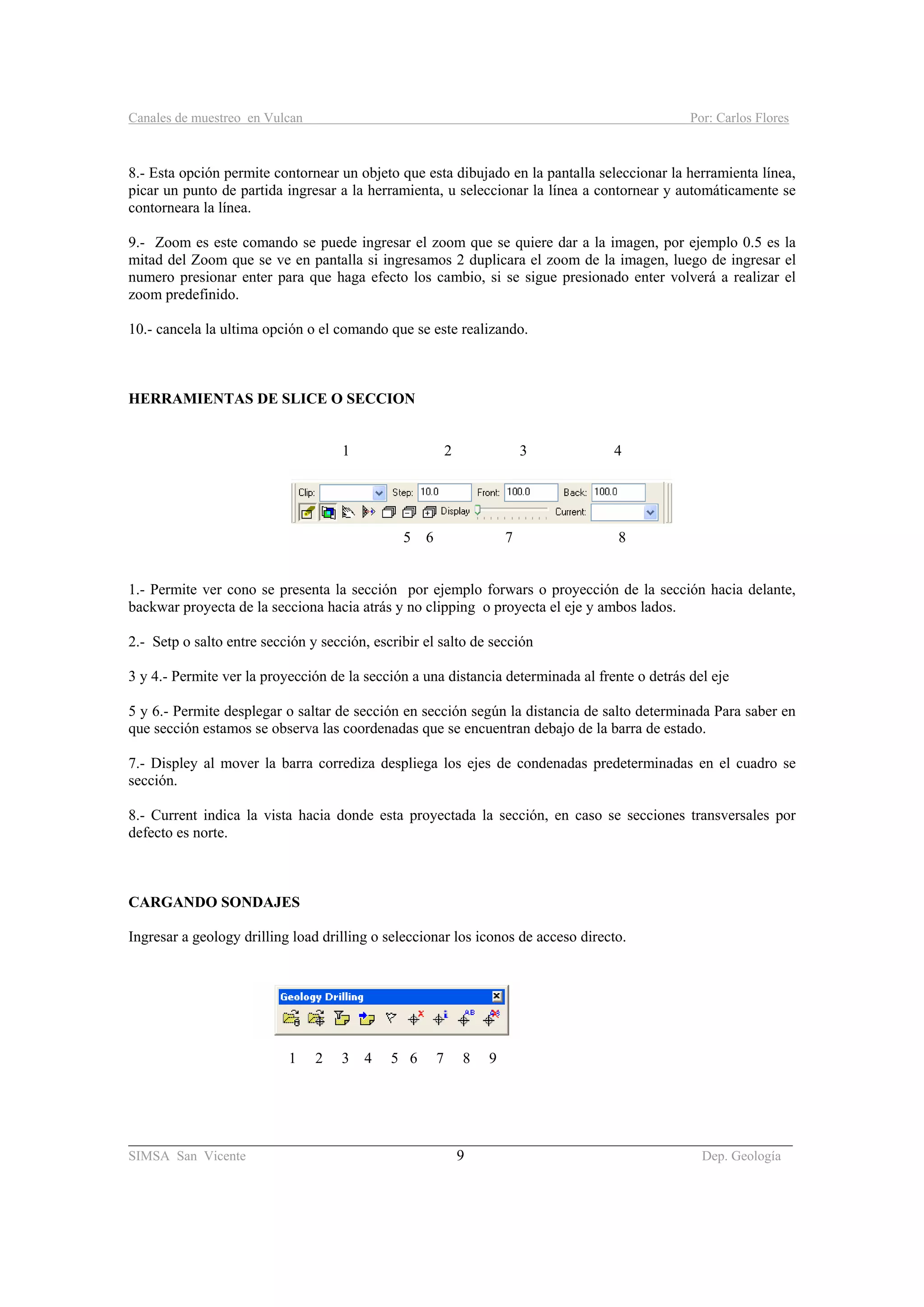 Canales de muestreo en Vulcan Por: Carlos Flores
________________________________________________________________________________________
SIMSA San Vicente 9 Dep. Geología
8.- Esta opción permite contornear un objeto que esta dibujado en la pantalla seleccionar la herramienta línea,
picar un punto de partida ingresar a la herramienta, u seleccionar la línea a contornear y automáticamente se
contorneara la línea.
9.- Zoom es este comando se puede ingresar el zoom que se quiere dar a la imagen, por ejemplo 0.5 es la
mitad del Zoom que se ve en pantalla si ingresamos 2 duplicara el zoom de la imagen, luego de ingresar el
numero presionar enter para que haga efecto los cambio, si se sigue presionado enter volverá a realizar el
zoom predefinido.
10.- cancela la ultima opción o el comando que se este realizando.
HERRAMIENTAS DE SLICE O SECCION
1 2 3 4
5 6 7 8
1.- Permite ver cono se presenta la sección por ejemplo forwars o proyección de la sección hacia delante,
backwar proyecta de la secciona hacia atrás y no clipping o proyecta el eje y ambos lados.
2.- Setp o salto entre sección y sección, escribir el salto de sección
3 y 4.- Permite ver la proyección de la sección a una distancia determinada al frente o detrás del eje
5 y 6.- Permite desplegar o saltar de sección en sección según la distancia de salto determinada Para saber en
que sección estamos se observa las coordenadas que se encuentran debajo de la barra de estado.
7.- Displey al mover la barra corrediza despliega los ejes de condenadas predeterminadas en el cuadro se
sección.
8.- Current indica la vista hacia donde esta proyectada la sección, en caso se secciones transversales por
defecto es norte.
CARGANDO SONDAJES
Ingresar a geology drilling load drilling o seleccionar los iconos de acceso directo.
1 2 3 4 5 6 7 8 9
 
