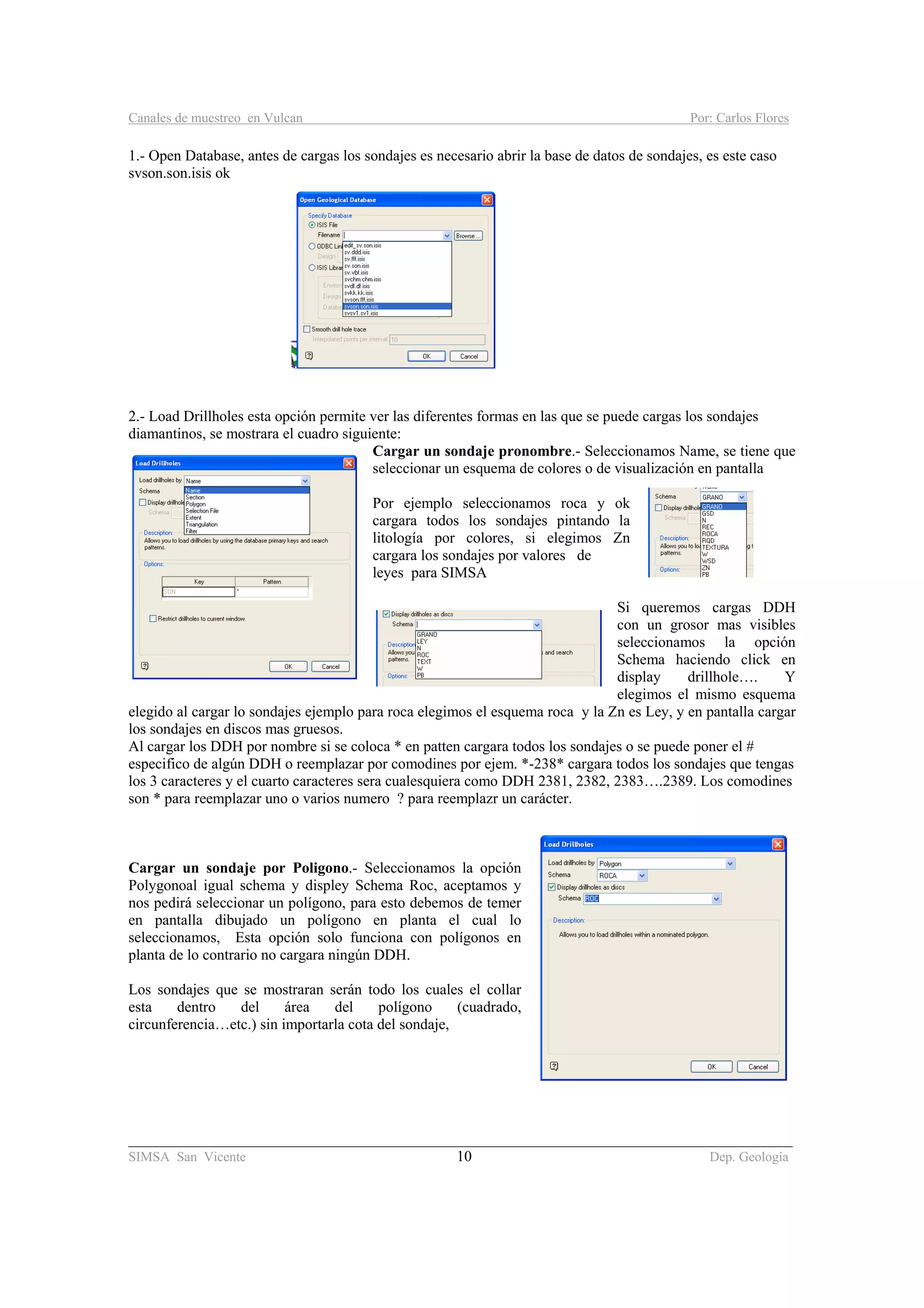 Canales de muestreo en Vulcan Por: Carlos Flores
________________________________________________________________________________________
SIMSA San Vicente 10 Dep. Geología
1.- Open Database, antes de cargas los sondajes es necesario abrir la base de datos de sondajes, es este caso
svson.son.isis ok
2.- Load Drillholes esta opción permite ver las diferentes formas en las que se puede cargas los sondajes
diamantinos, se mostrara el cuadro siguiente:
Cargar un sondaje pronombre.- Seleccionamos Name, se tiene que
seleccionar un esquema de colores o de visualización en pantalla
Por ejemplo seleccionamos roca y ok
cargara todos los sondajes pintando la
litología por colores, si elegimos Zn
cargara los sondajes por valores de
leyes para SIMSA
Si queremos cargas DDH
con un grosor mas visibles
seleccionamos la opción
Schema haciendo click en
display drillhole…. Y
elegimos el mismo esquema
elegido al cargar lo sondajes ejemplo para roca elegimos el esquema roca y la Zn es Ley, y en pantalla cargar
los sondajes en discos mas gruesos.
Al cargar los DDH por nombre si se coloca * en patten cargara todos los sondajes o se puede poner el #
especifico de algún DDH o reemplazar por comodines por ejem. *-238* cargara todos los sondajes que tengas
los 3 caracteres y el cuarto caracteres sera cualesquiera como DDH 2381, 2382, 2383….2389. Los comodines
son * para reemplazar uno o varios numero ? para reemplazr un carácter.
Cargar un sondaje por Poligono.- Seleccionamos la opción
Polygonoal igual schema y displey Schema Roc, aceptamos y
nos pedirá seleccionar un polígono, para esto debemos de temer
en pantalla dibujado un polígono en planta el cual lo
seleccionamos, Esta opción solo funciona con polígonos en
planta de lo contrario no cargara ningún DDH.
Los sondajes que se mostraran serán todo los cuales el collar
esta dentro del área del polígono (cuadrado,
circunferencia…etc.) sin importarla cota del sondaje,
 