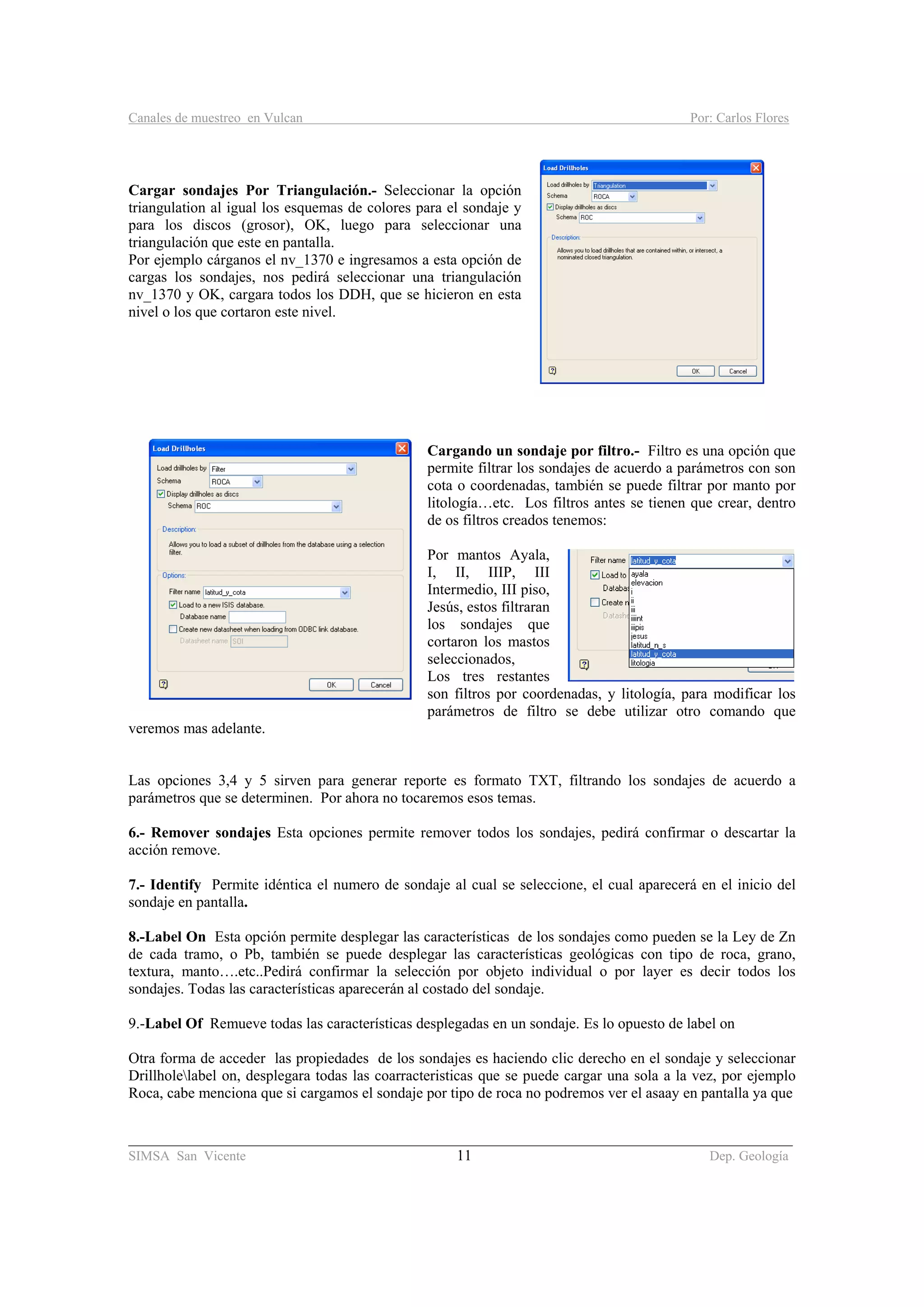Canales de muestreo en Vulcan Por: Carlos Flores
________________________________________________________________________________________
SIMSA San Vicente 11 Dep. Geología
Cargar sondajes Por Triangulación.- Seleccionar la opción
triangulation al igual los esquemas de colores para el sondaje y
para los discos (grosor), OK, luego para seleccionar una
triangulación que este en pantalla.
Por ejemplo cárganos el nv_1370 e ingresamos a esta opción de
cargas los sondajes, nos pedirá seleccionar una triangulación
nv_1370 y OK, cargara todos los DDH, que se hicieron en esta
nivel o los que cortaron este nivel.
Cargando un sondaje por filtro.- Filtro es una opción que
permite filtrar los sondajes de acuerdo a parámetros con son
cota o coordenadas, también se puede filtrar por manto por
litología…etc. Los filtros antes se tienen que crear, dentro
de os filtros creados tenemos:
Por mantos Ayala,
I, II, IIIP, III
Intermedio, III piso,
Jesús, estos filtraran
los sondajes que
cortaron los mastos
seleccionados,
Los tres restantes
son filtros por coordenadas, y litología, para modificar los
parámetros de filtro se debe utilizar otro comando que
veremos mas adelante.
Las opciones 3,4 y 5 sirven para generar reporte es formato TXT, filtrando los sondajes de acuerdo a
parámetros que se determinen. Por ahora no tocaremos esos temas.
6.- Remover sondajes Esta opciones permite remover todos los sondajes, pedirá confirmar o descartar la
acción remove.
7.- Identify Permite idéntica el numero de sondaje al cual se seleccione, el cual aparecerá en el inicio del
sondaje en pantalla.
8.-Label On Esta opción permite desplegar las características de los sondajes como pueden se la Ley de Zn
de cada tramo, o Pb, también se puede desplegar las características geológicas con tipo de roca, grano,
textura, manto….etc..Pedirá confirmar la selección por objeto individual o por layer es decir todos los
sondajes. Todas las características aparecerán al costado del sondaje.
9.-Label Of Remueve todas las características desplegadas en un sondaje. Es lo opuesto de label on
Otra forma de acceder las propiedades de los sondajes es haciendo clic derecho en el sondaje y seleccionar
Drillholelabel on, desplegara todas las coarracteristicas que se puede cargar una sola a la vez, por ejemplo
Roca, cabe menciona que si cargamos el sondaje por tipo de roca no podremos ver el asaay en pantalla ya que
 