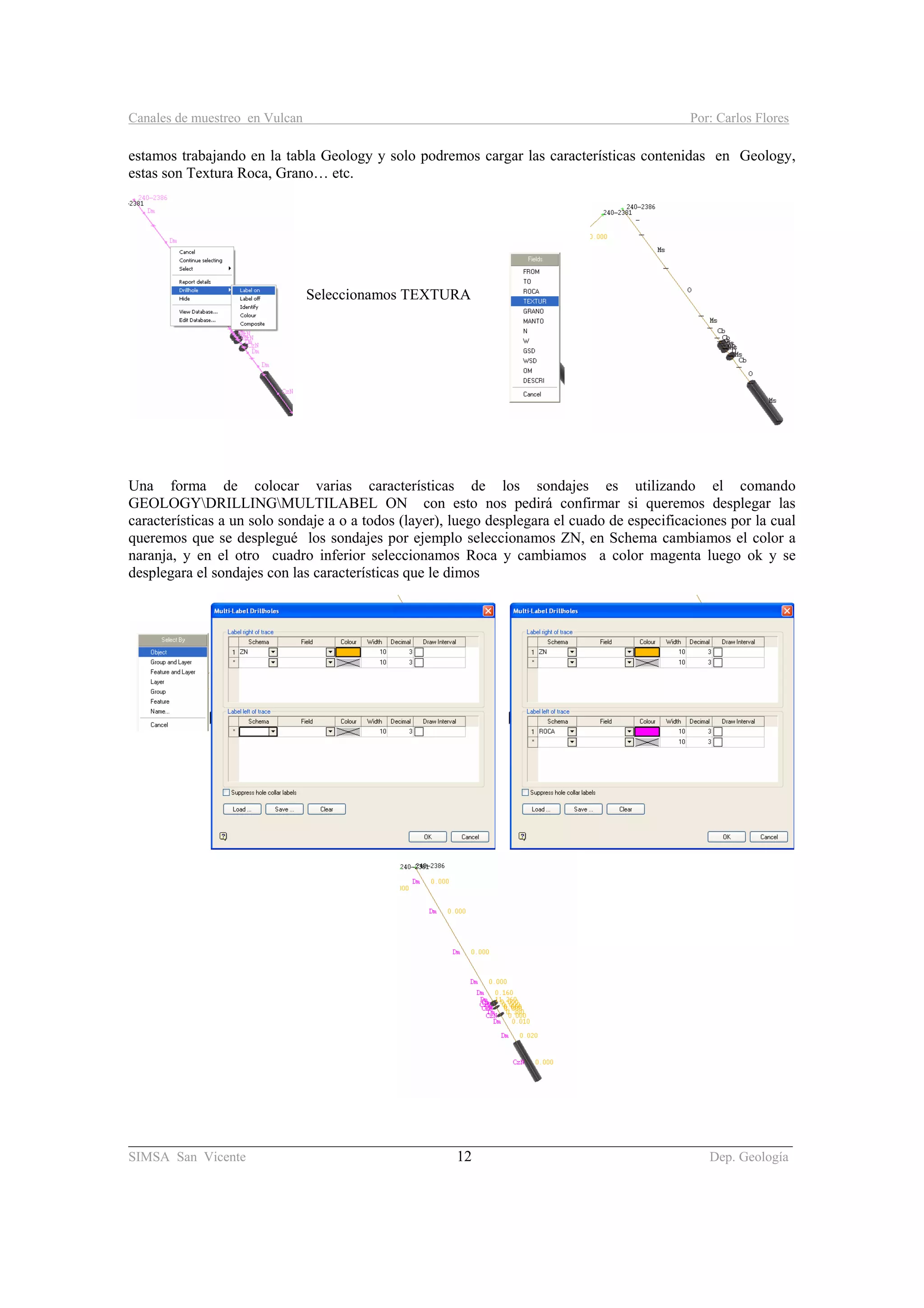 Canales de muestreo en Vulcan Por: Carlos Flores
________________________________________________________________________________________
SIMSA San Vicente 12 Dep. Geología
estamos trabajando en la tabla Geology y solo podremos cargar las características contenidas en Geology,
estas son Textura Roca, Grano… etc.
Seleccionamos TEXTURA
Una forma de colocar varias características de los sondajes es utilizando el comando
GEOLOGYDRILLINGMULTILABEL ON con esto nos pedirá confirmar si queremos desplegar las
características a un solo sondaje a o a todos (layer), luego desplegara el cuado de especificaciones por la cual
queremos que se desplegué los sondajes por ejemplo seleccionamos ZN, en Schema cambiamos el color a
naranja, y en el otro cuadro inferior seleccionamos Roca y cambiamos a color magenta luego ok y se
desplegara el sondajes con las características que le dimos
 