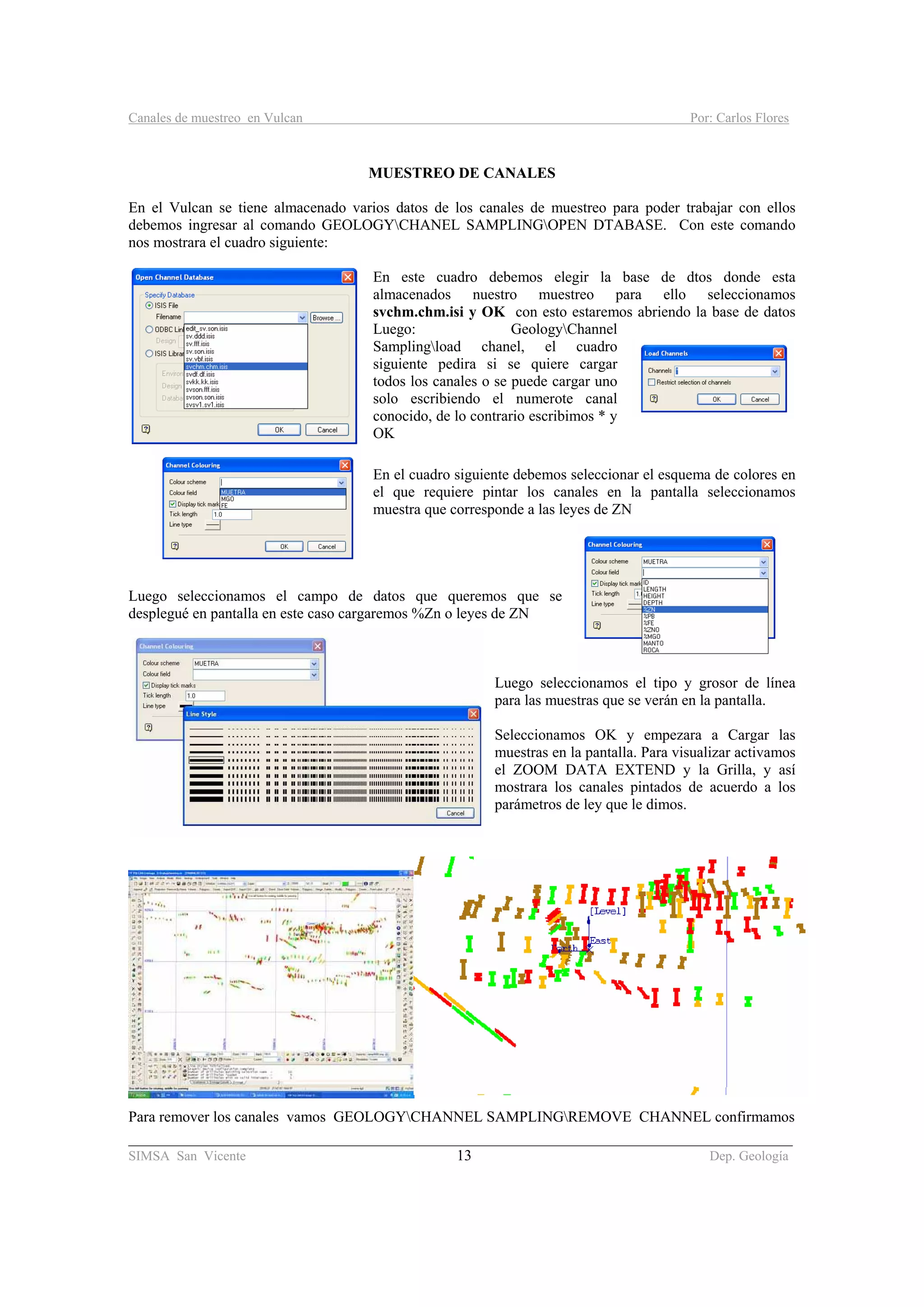 Canales de muestreo en Vulcan Por: Carlos Flores
________________________________________________________________________________________
SIMSA San Vicente 13 Dep. Geología
MUESTREO DE CANALES
En el Vulcan se tiene almacenado varios datos de los canales de muestreo para poder trabajar con ellos
debemos ingresar al comando GEOLOGYCHANEL SAMPLINGOPEN DTABASE. Con este comando
nos mostrara el cuadro siguiente:
En este cuadro debemos elegir la base de dtos donde esta
almacenados nuestro muestreo para ello seleccionamos
svchm.chm.isi y OK con esto estaremos abriendo la base de datos
Luego: GeologyChannel
Samplingload chanel, el cuadro
siguiente pedira si se quiere cargar
todos los canales o se puede cargar uno
solo escribiendo el numerote canal
conocido, de lo contrario escribimos * y
OK
En el cuadro siguiente debemos seleccionar el esquema de colores en
el que requiere pintar los canales en la pantalla seleccionamos
muestra que corresponde a las leyes de ZN
Luego seleccionamos el campo de datos que queremos que se
desplegué en pantalla en este caso cargaremos %Zn o leyes de ZN
Luego seleccionamos el tipo y grosor de línea
para las muestras que se verán en la pantalla.
Seleccionamos OK y empezara a Cargar las
muestras en la pantalla. Para visualizar activamos
el ZOOM DATA EXTEND y la Grilla, y así
mostrara los canales pintados de acuerdo a los
parámetros de ley que le dimos.
Para remover los canales vamos GEOLOGYCHANNEL SAMPLINGREMOVE CHANNEL confirmamos
 