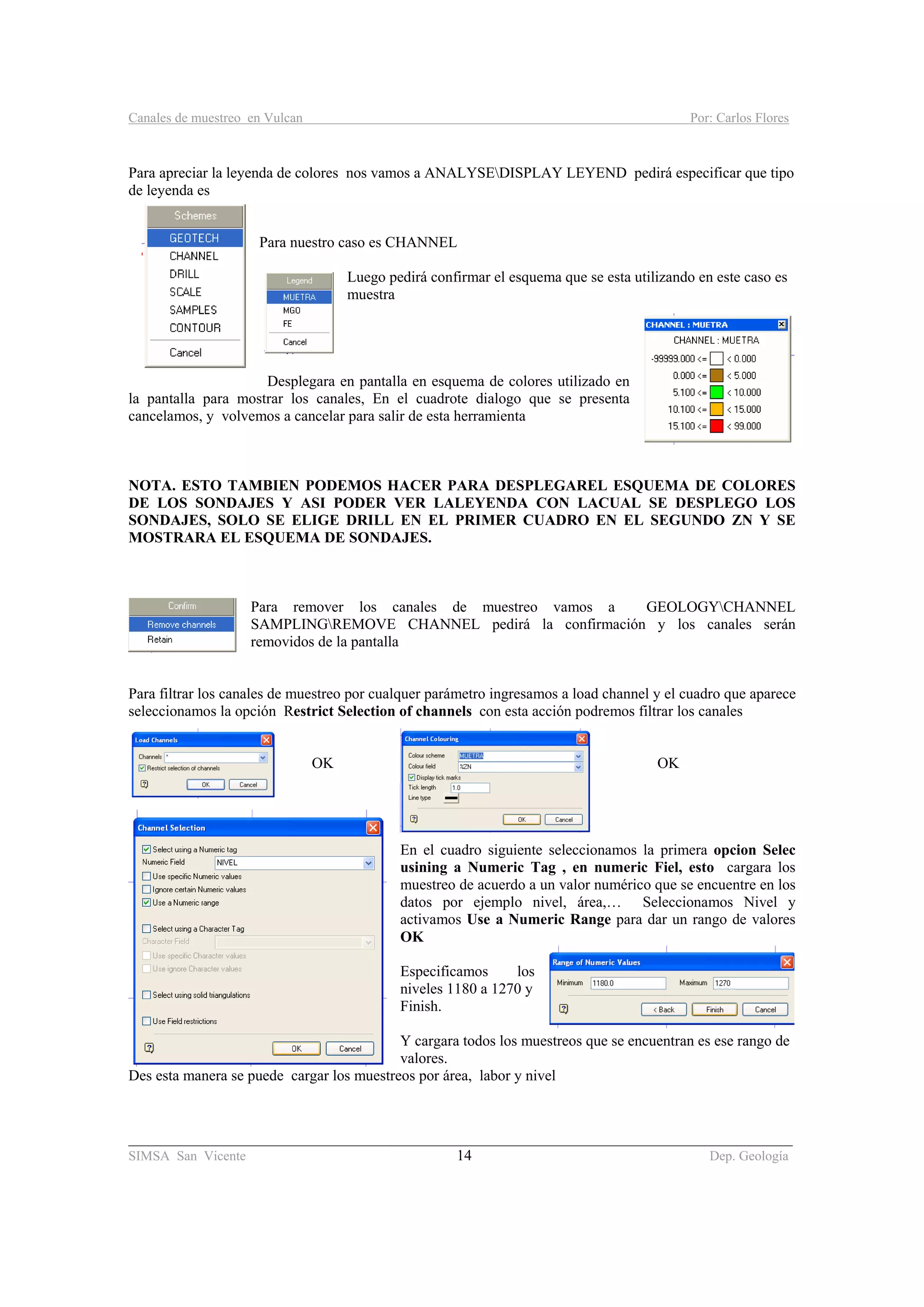 Canales de muestreo en Vulcan Por: Carlos Flores
________________________________________________________________________________________
SIMSA San Vicente 14 Dep. Geología
Para apreciar la leyenda de colores nos vamos a ANALYSEDISPLAY LEYEND pedirá especificar que tipo
de leyenda es
Para nuestro caso es CHANNEL
Luego pedirá confirmar el esquema que se esta utilizando en este caso es
muestra
Desplegara en pantalla en esquema de colores utilizado en
la pantalla para mostrar los canales, En el cuadrote dialogo que se presenta
cancelamos, y volvemos a cancelar para salir de esta herramienta
NOTA. ESTO TAMBIEN PODEMOS HACER PARA DESPLEGAREL ESQUEMA DE COLORES
DE LOS SONDAJES Y ASI PODER VER LALEYENDA CON LACUAL SE DESPLEGO LOS
SONDAJES, SOLO SE ELIGE DRILL EN EL PRIMER CUADRO EN EL SEGUNDO ZN Y SE
MOSTRARA EL ESQUEMA DE SONDAJES.
Para remover los canales de muestreo vamos a GEOLOGYCHANNEL
SAMPLINGREMOVE CHANNEL pedirá la confirmación y los canales serán
removidos de la pantalla
Para filtrar los canales de muestreo por cualquer parámetro ingresamos a load channel y el cuadro que aparece
seleccionamos la opción Restrict Selection of channels con esta acción podremos filtrar los canales
OK OK
En el cuadro siguiente seleccionamos la primera opcion Selec
usining a Numeric Tag , en numeric Fiel, esto cargara los
muestreo de acuerdo a un valor numérico que se encuentre en los
datos por ejemplo nivel, área,… Seleccionamos Nivel y
activamos Use a Numeric Range para dar un rango de valores
OK
Especificamos los
niveles 1180 a 1270 y
Finish.
Y cargara todos los muestreos que se encuentran es ese rango de
valores.
Des esta manera se puede cargar los muestreos por área, labor y nivel
 