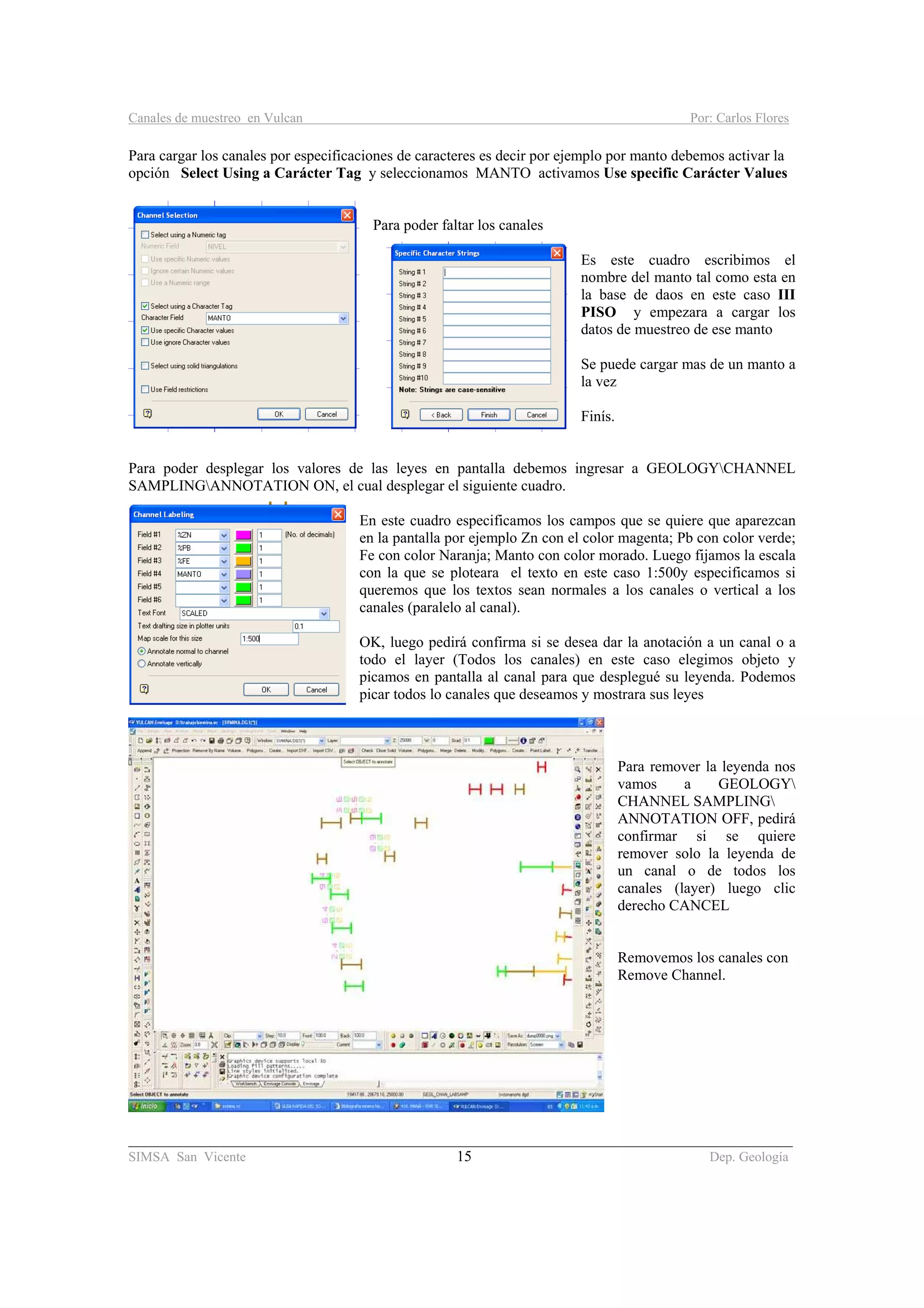 Canales de muestreo en Vulcan Por: Carlos Flores
________________________________________________________________________________________
SIMSA San Vicente 15 Dep. Geología
Para cargar los canales por especificaciones de caracteres es decir por ejemplo por manto debemos activar la
opción Select Using a Carácter Tag y seleccionamos MANTO activamos Use specific Carácter Values
Para poder faltar los canales
Es este cuadro escribimos el
nombre del manto tal como esta en
la base de daos en este caso III
PISO y empezara a cargar los
datos de muestreo de ese manto
Se puede cargar mas de un manto a
la vez
Finís.
Para poder desplegar los valores de las leyes en pantalla debemos ingresar a GEOLOGYCHANNEL
SAMPLINGANNOTATION ON, el cual desplegar el siguiente cuadro.
En este cuadro especificamos los campos que se quiere que aparezcan
en la pantalla por ejemplo Zn con el color magenta; Pb con color verde;
Fe con color Naranja; Manto con color morado. Luego fijamos la escala
con la que se ploteara el texto en este caso 1:500y especificamos si
queremos que los textos sean normales a los canales o vertical a los
canales (paralelo al canal).
OK, luego pedirá confirma si se desea dar la anotación a un canal o a
todo el layer (Todos los canales) en este caso elegimos objeto y
picamos en pantalla al canal para que desplegué su leyenda. Podemos
picar todos lo canales que deseamos y mostrara sus leyes
Para remover la leyenda nos
vamos a GEOLOGY
CHANNEL SAMPLING
ANNOTATION OFF, pedirá
confirmar si se quiere
remover solo la leyenda de
un canal o de todos los
canales (layer) luego clic
derecho CANCEL
Removemos los canales con
Remove Channel.
 