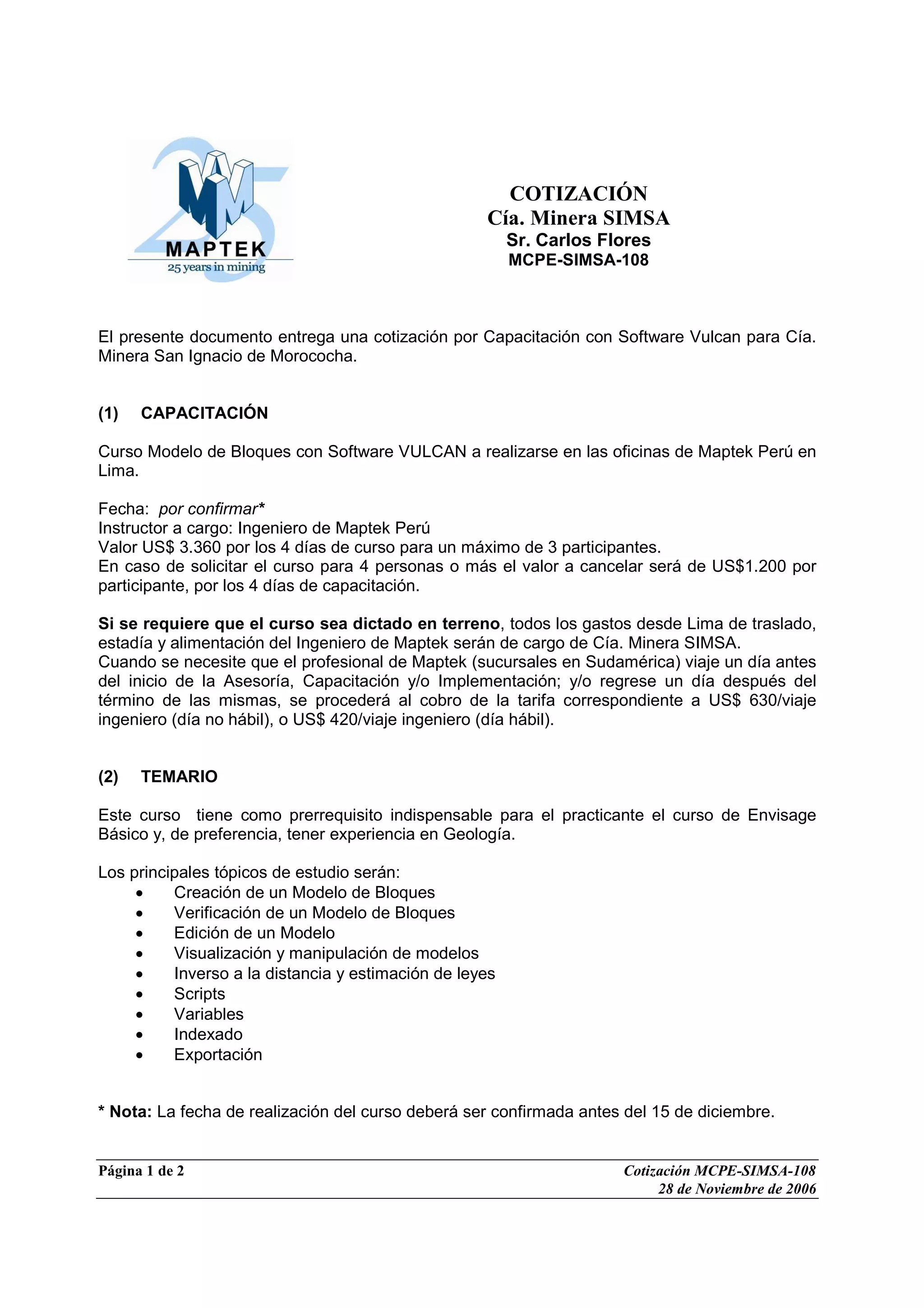 Página 1 de 2 Cotización MCPE-SIMSA-108
28 de Noviembre de 2006
COTIZACIÓN
Cía. Minera SIMSA
Sr. Carlos Flores
MCPE-SIMSA-108
El presente documento entrega una cotización por Capacitación con Software Vulcan para Cía.
Minera San Ignacio de Morococha.
(1) CAPACITACIÓN
Curso Modelo de Bloques con Software VULCAN a realizarse en las oficinas de Maptek Perú en
Lima.
Fecha: por confirmar*
Instructor a cargo: Ingeniero de Maptek Perú
Valor US$ 3.360 por los 4 días de curso para un máximo de 3 participantes.
En caso de solicitar el curso para 4 personas o más el valor a cancelar será de US$1.200 por
participante, por los 4 días de capacitación.
Si se requiere que el curso sea dictado en terreno, todos los gastos desde Lima de traslado,
estadía y alimentación del Ingeniero de Maptek serán de cargo de Cía. Minera SIMSA.
Cuando se necesite que el profesional de Maptek (sucursales en Sudamérica) viaje un día antes
del inicio de la Asesoría, Capacitación y/o Implementación; y/o regrese un día después del
término de las mismas, se procederá al cobro de la tarifa correspondiente a US$ 630/viaje
ingeniero (día no hábil), o US$ 420/viaje ingeniero (día hábil).
(2) TEMARIO
Este curso tiene como prerrequisito indispensable para el practicante el curso de Envisage
Básico y, de preferencia, tener experiencia en Geología.
Los principales tópicos de estudio serán:
• Creación de un Modelo de Bloques
• Verificación de un Modelo de Bloques
• Edición de un Modelo
• Visualización y manipulación de modelos
• Inverso a la distancia y estimación de leyes
• Scripts
• Variables
• Indexado
• Exportación
* Nota: La fecha de realización del curso deberá ser confirmada antes del 15 de diciembre.
 