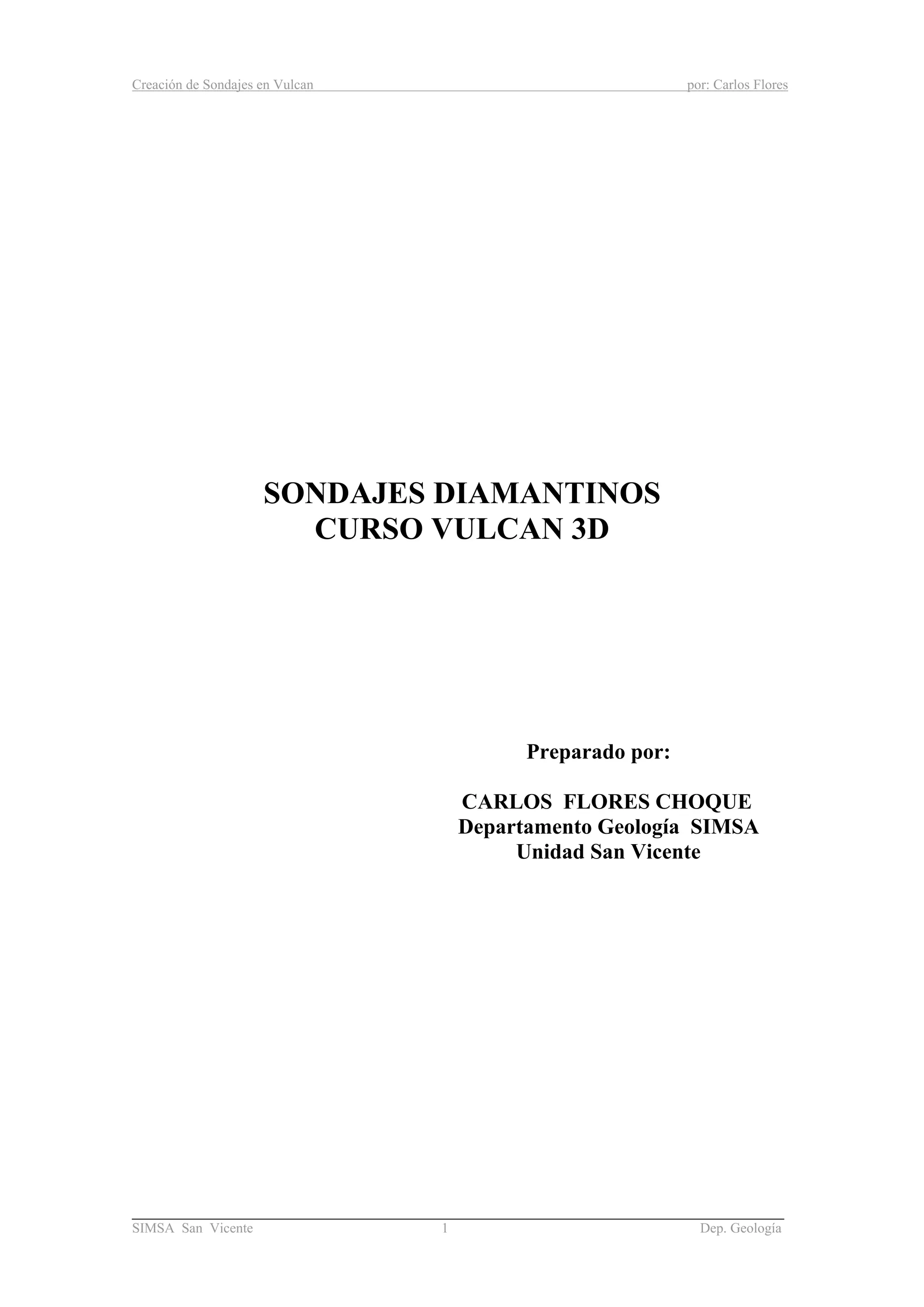 Creación de Sondajes en Vulcan por: Carlos Flores
______________________________________________________________________
SIMSA San Vicente 1 Dep. Geología
SONDAJES DIAMANTINOS
CURSO VULCAN 3D
Preparado por:
CARLOS FLORES CHOQUE
Departamento Geología SIMSA
Unidad San Vicente
 