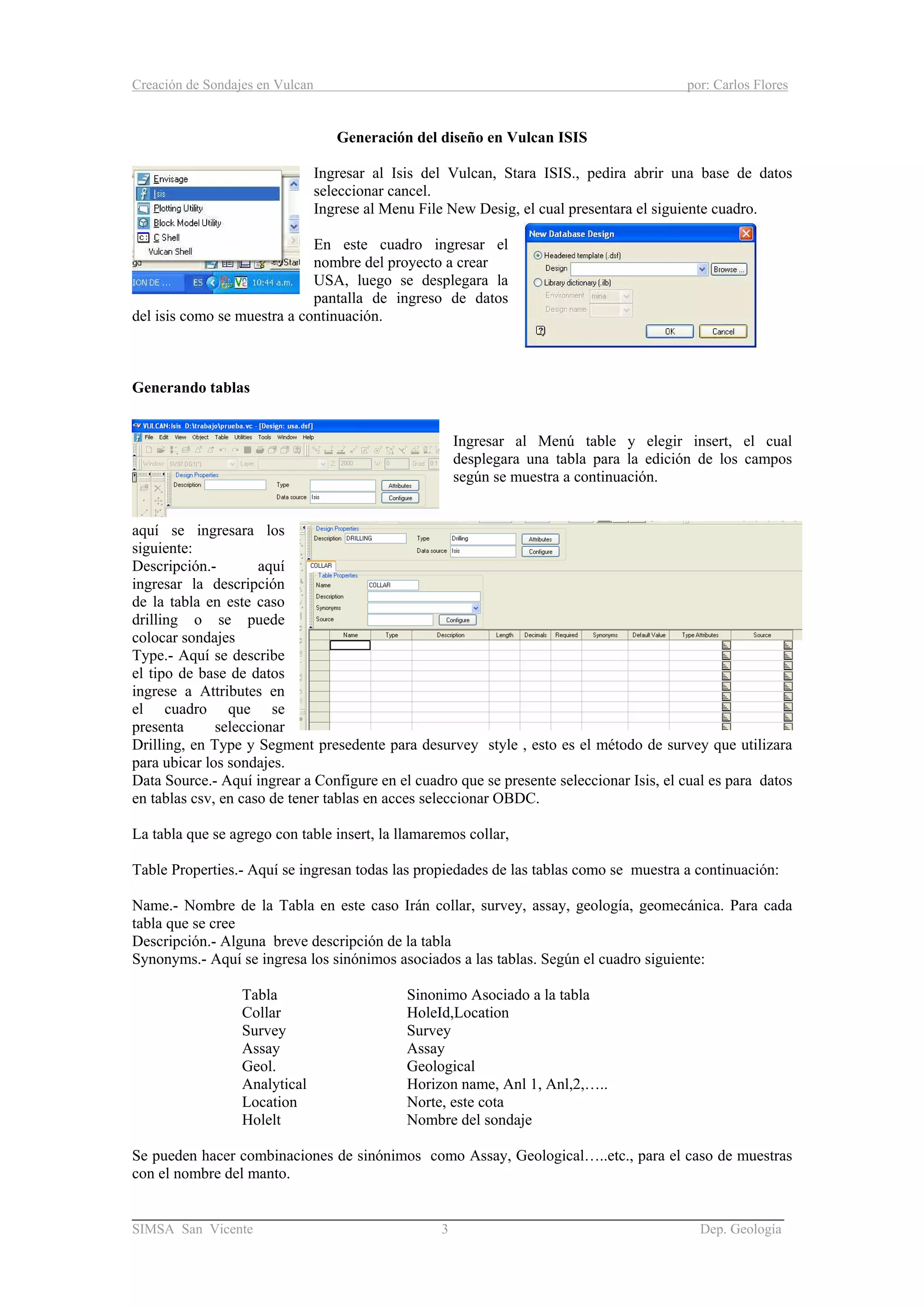 Creación de Sondajes en Vulcan por: Carlos Flores
______________________________________________________________________
SIMSA San Vicente 3 Dep. Geología
Generación del diseño en Vulcan ISIS
Ingresar al Isis del Vulcan, Stara ISIS., pedira abrir una base de datos
seleccionar cancel.
Ingrese al Menu File New Desig, el cual presentara el siguiente cuadro.
En este cuadro ingresar el
nombre del proyecto a crear
USA, luego se desplegara la
pantalla de ingreso de datos
del isis como se muestra a continuación.
Generando tablas
Ingresar al Menú table y elegir insert, el cual
desplegara una tabla para la edición de los campos
según se muestra a continuación.
aquí se ingresara los
siguiente:
Descripción.- aquí
ingresar la descripción
de la tabla en este caso
drilling o se puede
colocar sondajes
Type.- Aquí se describe
el tipo de base de datos
ingrese a Attributes en
el cuadro que se
presenta seleccionar
Drilling, en Type y Segment presedente para desurvey style , esto es el método de survey que utilizara
para ubicar los sondajes.
Data Source.- Aquí ingrear a Configure en el cuadro que se presente seleccionar Isis, el cual es para datos
en tablas csv, en caso de tener tablas en acces seleccionar OBDC.
La tabla que se agrego con table insert, la llamaremos collar,
Table Properties.- Aquí se ingresan todas las propiedades de las tablas como se muestra a continuación:
Name.- Nombre de la Tabla en este caso Irán collar, survey, assay, geología, geomecánica. Para cada
tabla que se cree
Descripción.- Alguna breve descripción de la tabla
Synonyms.- Aquí se ingresa los sinónimos asociados a las tablas. Según el cuadro siguiente:
Tabla Sinonimo Asociado a la tabla
Collar HoleId,Location
Survey Survey
Assay Assay
Geol. Geological
Analytical Horizon name, Anl 1, Anl,2,…..
Location Norte, este cota
Holelt Nombre del sondaje
Se pueden hacer combinaciones de sinónimos como Assay, Geological…..etc., para el caso de muestras
con el nombre del manto.
 