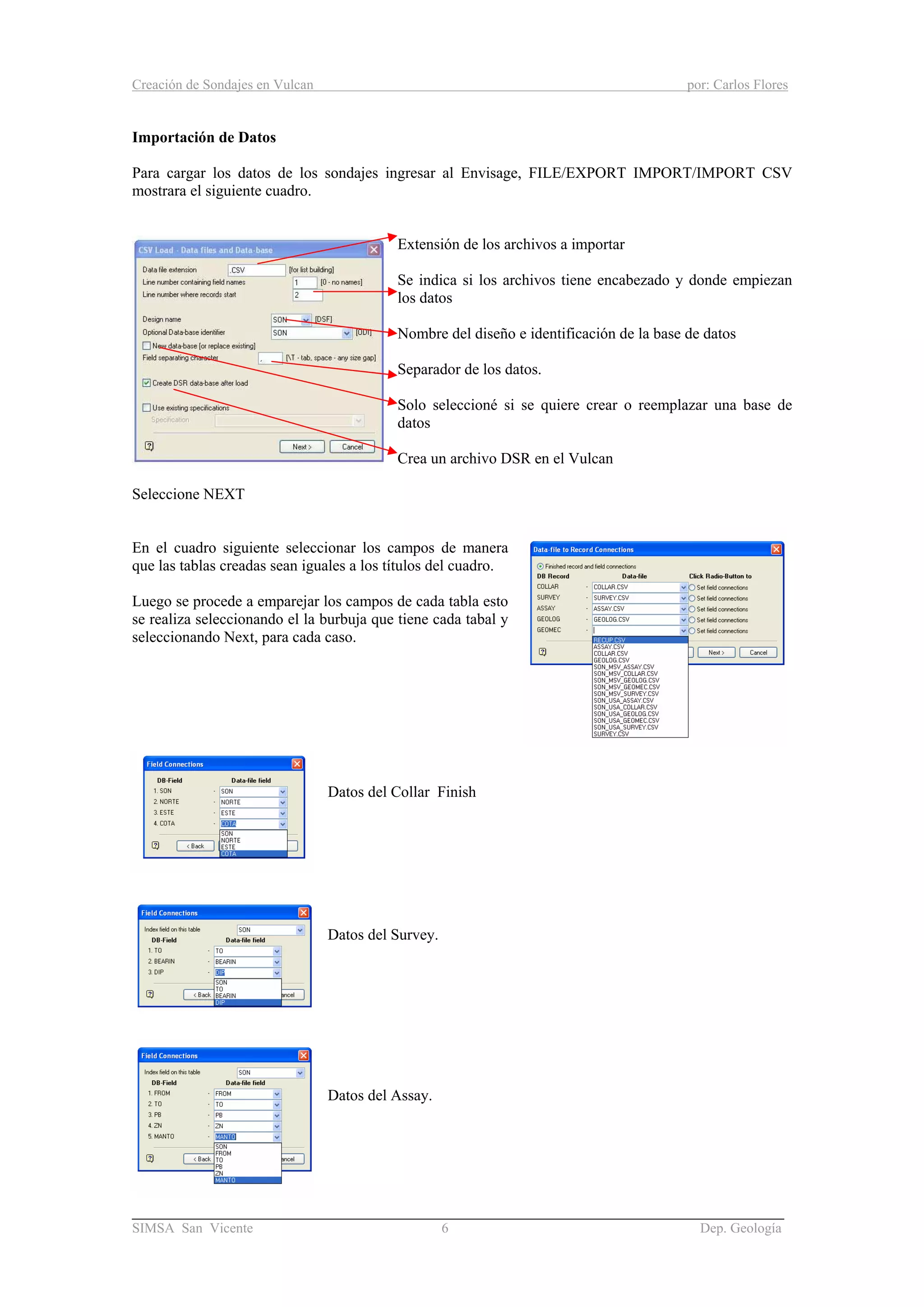 Creación de Sondajes en Vulcan por: Carlos Flores
______________________________________________________________________
SIMSA San Vicente 6 Dep. Geología
Importación de Datos
Para cargar los datos de los sondajes ingresar al Envisage, FILE/EXPORT IMPORT/IMPORT CSV
mostrara el siguiente cuadro.
Extensión de los archivos a importar
Se indica si los archivos tiene encabezado y donde empiezan
los datos
Nombre del diseño e identificación de la base de datos
Separador de los datos.
Solo seleccioné si se quiere crear o reemplazar una base de
datos
Crea un archivo DSR en el Vulcan
Seleccione NEXT
En el cuadro siguiente seleccionar los campos de manera
que las tablas creadas sean iguales a los títulos del cuadro.
Luego se procede a emparejar los campos de cada tabla esto
se realiza seleccionando el la burbuja que tiene cada tabal y
seleccionando Next, para cada caso.
Datos del Collar Finish
Datos del Survey.
Datos del Assay.
 