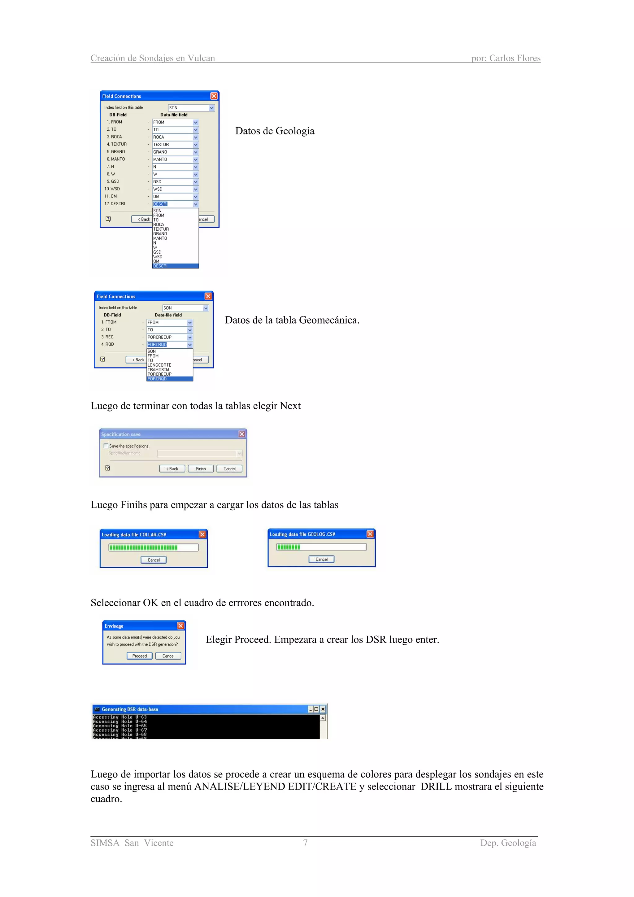 Creación de Sondajes en Vulcan por: Carlos Flores
______________________________________________________________________
SIMSA San Vicente 7 Dep. Geología
Datos de Geología
Datos de la tabla Geomecánica.
Luego de terminar con todas la tablas elegir Next
Luego Finihs para empezar a cargar los datos de las tablas
Seleccionar OK en el cuadro de errrores encontrado.
Elegir Proceed. Empezara a crear los DSR luego enter.
Luego de importar los datos se procede a crear un esquema de colores para desplegar los sondajes en este
caso se ingresa al menú ANALISE/LEYEND EDIT/CREATE y seleccionar DRILL mostrara el siguiente
cuadro.
 