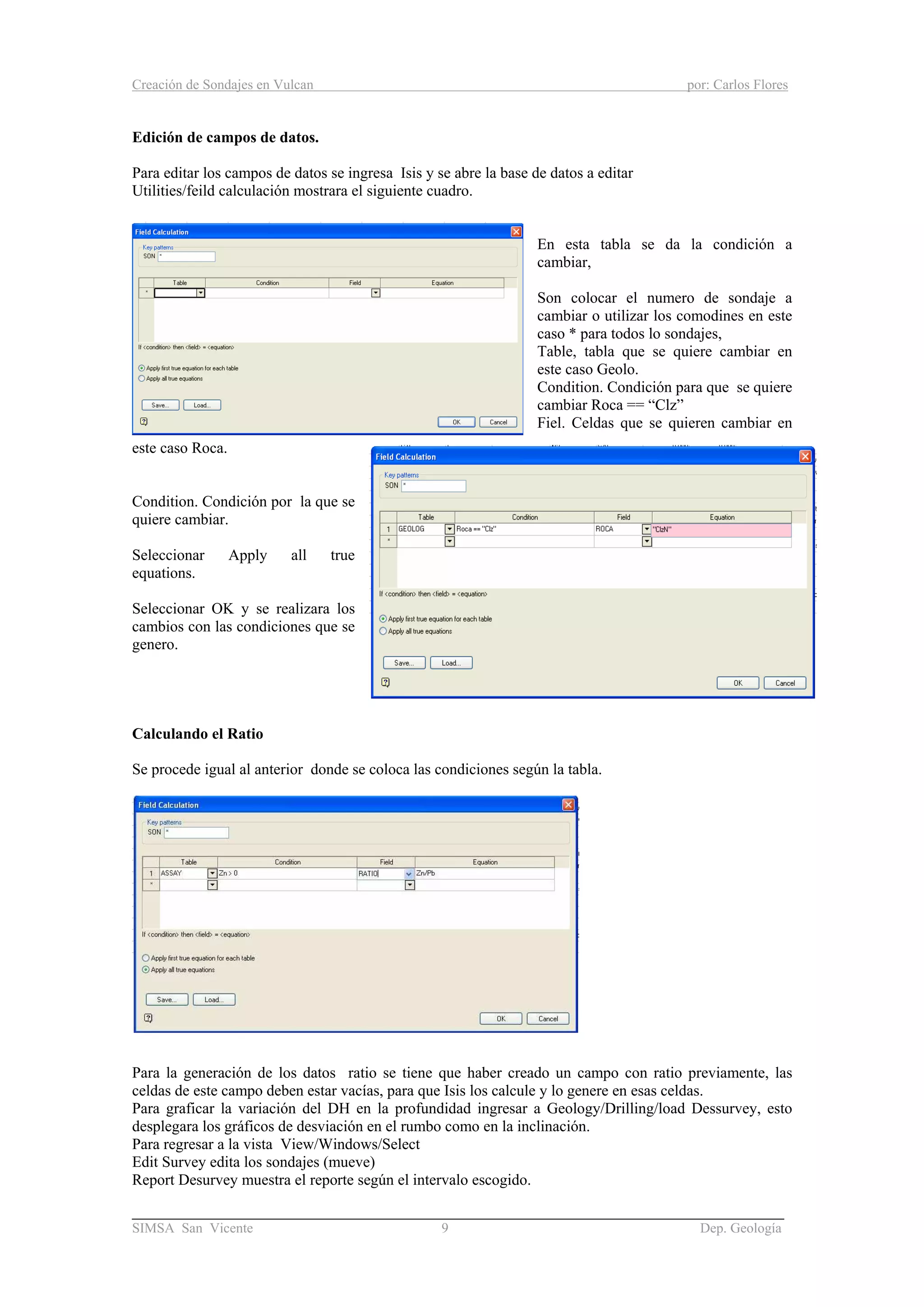 Creación de Sondajes en Vulcan por: Carlos Flores
______________________________________________________________________
SIMSA San Vicente 9 Dep. Geología
Edición de campos de datos.
Para editar los campos de datos se ingresa Isis y se abre la base de datos a editar
Utilities/feild calculación mostrara el siguiente cuadro.
En esta tabla se da la condición a
cambiar,
Son colocar el numero de sondaje a
cambiar o utilizar los comodines en este
caso * para todos lo sondajes,
Table, tabla que se quiere cambiar en
este caso Geolo.
Condition. Condición para que se quiere
cambiar Roca == “Clz”
Fiel. Celdas que se quieren cambiar en
este caso Roca.
Condition. Condición por la que se
quiere cambiar.
Seleccionar Apply all true
equations.
Seleccionar OK y se realizara los
cambios con las condiciones que se
genero.
Calculando el Ratio
Se procede igual al anterior donde se coloca las condiciones según la tabla.
Para la generación de los datos ratio se tiene que haber creado un campo con ratio previamente, las
celdas de este campo deben estar vacías, para que Isis los calcule y lo genere en esas celdas.
Para graficar la variación del DH en la profundidad ingresar a Geology/Drilling/load Dessurvey, esto
desplegara los gráficos de desviación en el rumbo como en la inclinación.
Para regresar a la vista View/Windows/Select
Edit Survey edita los sondajes (mueve)
Report Desurvey muestra el reporte según el intervalo escogido.
 