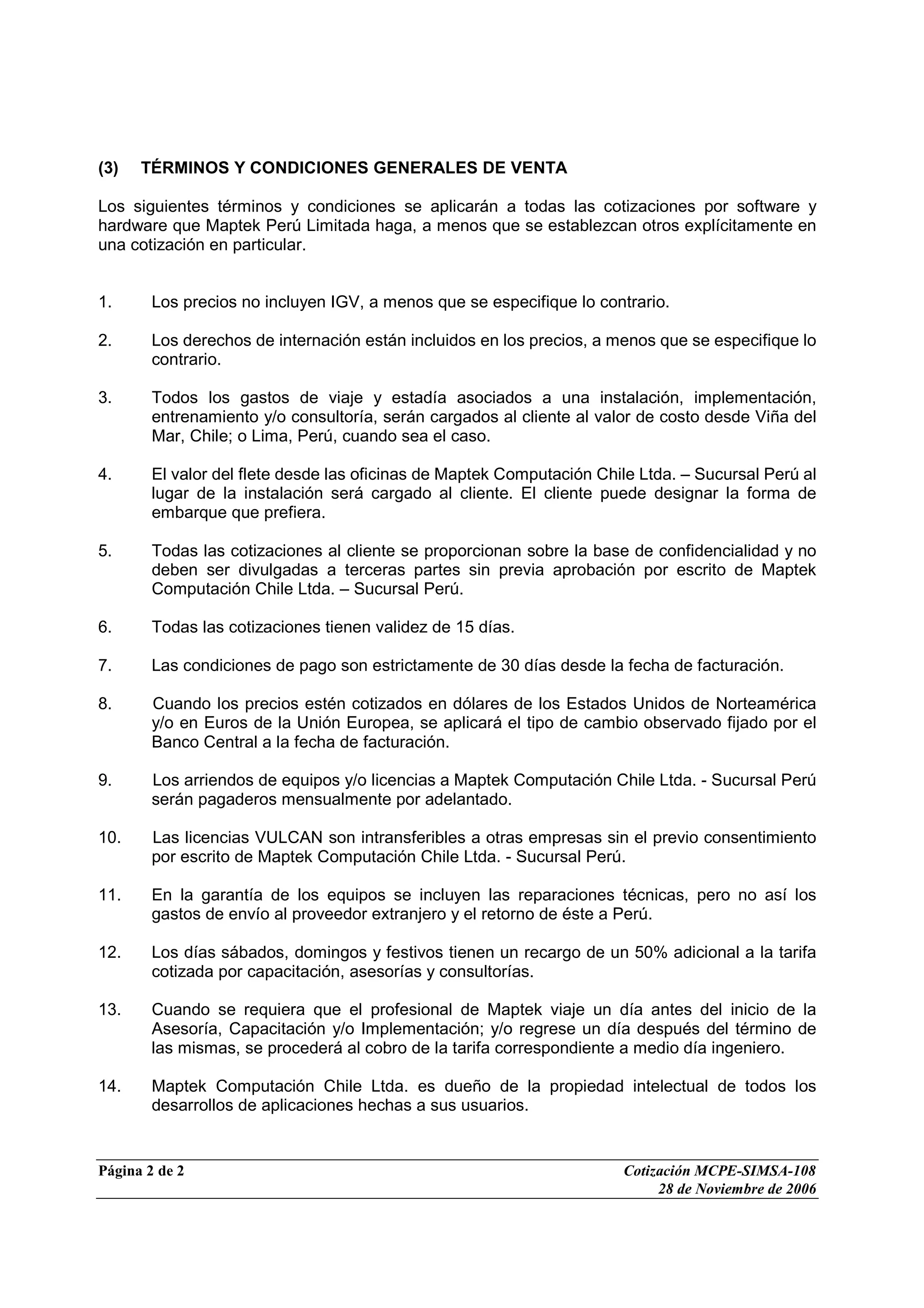 Página 2 de 2 Cotización MCPE-SIMSA-108
28 de Noviembre de 2006
(3) TÉRMINOS Y CONDICIONES GENERALES DE VENTA
Los siguientes términos y condiciones se aplicarán a todas las cotizaciones por software y
hardware que Maptek Perú Limitada haga, a menos que se establezcan otros explícitamente en
una cotización en particular.
1. Los precios no incluyen IGV, a menos que se especifique lo contrario.
2. Los derechos de internación están incluidos en los precios, a menos que se especifique lo
contrario.
3. Todos los gastos de viaje y estadía asociados a una instalación, implementación,
entrenamiento y/o consultoría, serán cargados al cliente al valor de costo desde Viña del
Mar, Chile; o Lima, Perú, cuando sea el caso.
4. El valor del flete desde las oficinas de Maptek Computación Chile Ltda. – Sucursal Perú al
lugar de la instalación será cargado al cliente. El cliente puede designar la forma de
embarque que prefiera.
5. Todas las cotizaciones al cliente se proporcionan sobre la base de confidencialidad y no
deben ser divulgadas a terceras partes sin previa aprobación por escrito de Maptek
Computación Chile Ltda. – Sucursal Perú.
6. Todas las cotizaciones tienen validez de 15 días.
7. Las condiciones de pago son estrictamente de 30 días desde la fecha de facturación.
8. Cuando los precios estén cotizados en dólares de los Estados Unidos de Norteamérica
y/o en Euros de la Unión Europea, se aplicará el tipo de cambio observado fijado por el
Banco Central a la fecha de facturación.
9. Los arriendos de equipos y/o licencias a Maptek Computación Chile Ltda. - Sucursal Perú
serán pagaderos mensualmente por adelantado.
10. Las licencias VULCAN son intransferibles a otras empresas sin el previo consentimiento
por escrito de Maptek Computación Chile Ltda. - Sucursal Perú.
11. En la garantía de los equipos se incluyen las reparaciones técnicas, pero no así los
gastos de envío al proveedor extranjero y el retorno de éste a Perú.
12. Los días sábados, domingos y festivos tienen un recargo de un 50% adicional a la tarifa
cotizada por capacitación, asesorías y consultorías.
13. Cuando se requiera que el profesional de Maptek viaje un día antes del inicio de la
Asesoría, Capacitación y/o Implementación; y/o regrese un día después del término de
las mismas, se procederá al cobro de la tarifa correspondiente a medio día ingeniero.
14. Maptek Computación Chile Ltda. es dueño de la propiedad intelectual de todos los
desarrollos de aplicaciones hechas a sus usuarios.
 