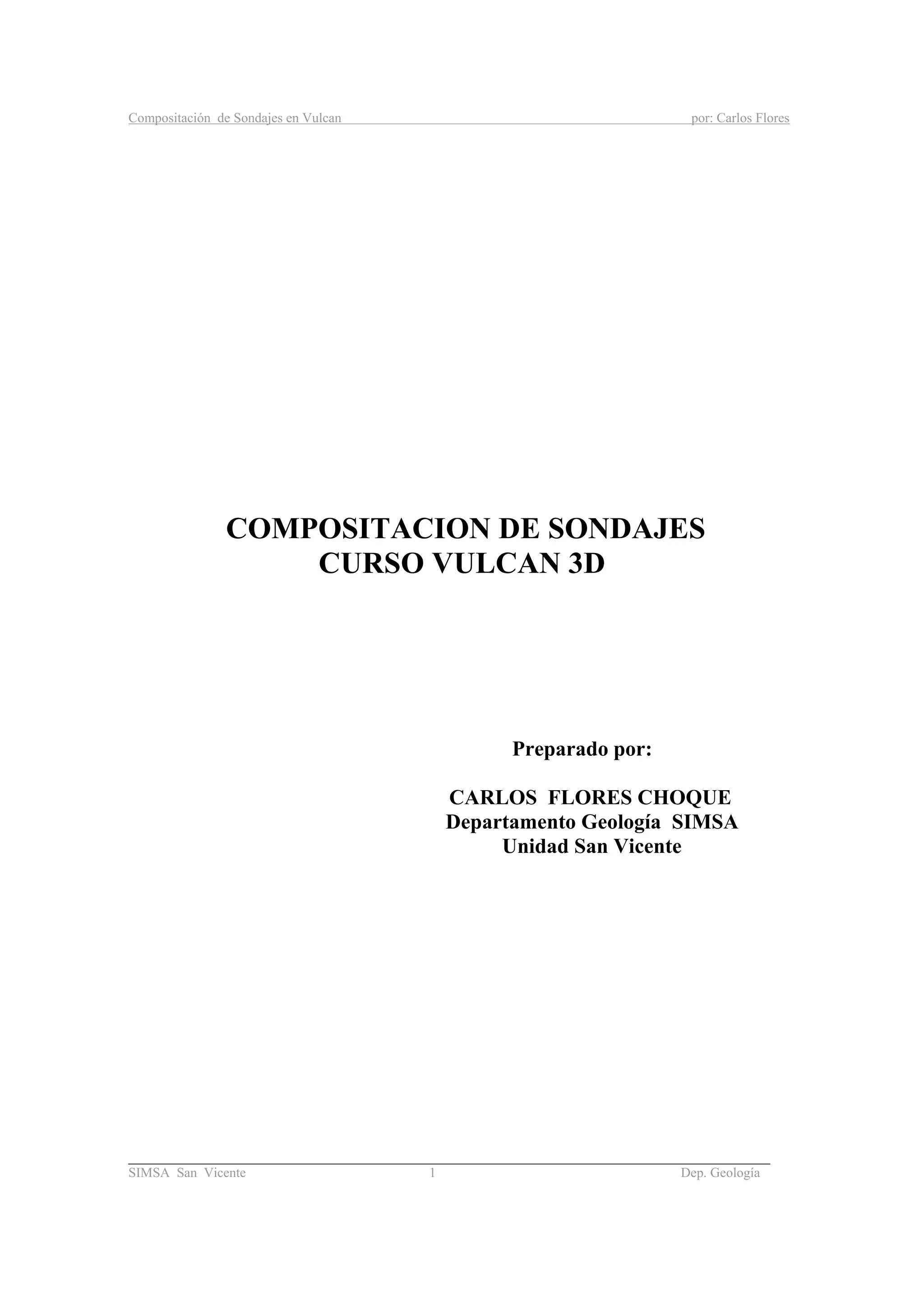 Compositación de Sondajes en Vulcan por: Carlos Flores
_____________________________________________________________________________________
SIMSA San Vicente 1 Dep. Geología
COMPOSITACION DE SONDAJES
CURSO VULCAN 3D
Preparado por:
CARLOS FLORES CHOQUE
Departamento Geología SIMSA
Unidad San Vicente
 