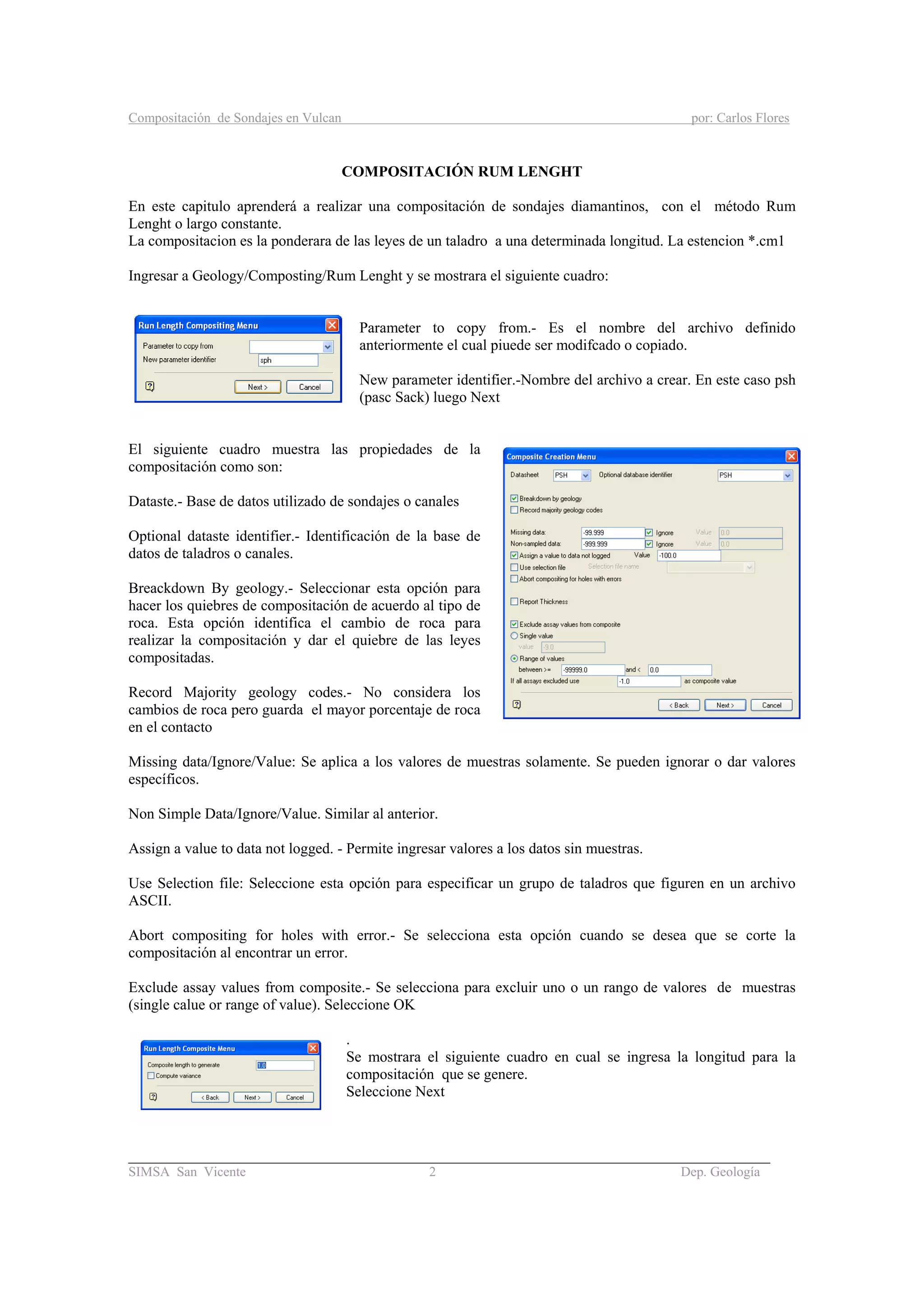 Compositación de Sondajes en Vulcan por: Carlos Flores
_____________________________________________________________________________________
SIMSA San Vicente 2 Dep. Geología
COMPOSITACIÓN RUM LENGHT
En este capitulo aprenderá a realizar una compositación de sondajes diamantinos, con el método Rum
Lenght o largo constante.
La compositacion es la ponderara de las leyes de un taladro a una determinada longitud. La estencion *.cm1
Ingresar a Geology/Composting/Rum Lenght y se mostrara el siguiente cuadro:
Parameter to copy from.- Es el nombre del archivo definido
anteriormente el cual piuede ser modifcado o copiado.
New parameter identifier.-Nombre del archivo a crear. En este caso psh
(pasc Sack) luego Next
El siguiente cuadro muestra las propiedades de la
compositación como son:
Dataste.- Base de datos utilizado de sondajes o canales
Optional dataste identifier.- Identificación de la base de
datos de taladros o canales.
Breackdown By geology.- Seleccionar esta opción para
hacer los quiebres de compositación de acuerdo al tipo de
roca. Esta opción identifica el cambio de roca para
realizar la compositación y dar el quiebre de las leyes
compositadas.
Record Majority geology codes.- No considera los
cambios de roca pero guarda el mayor porcentaje de roca
en el contacto
Missing data/Ignore/Value: Se aplica a los valores de muestras solamente. Se pueden ignorar o dar valores
específicos.
Non Simple Data/Ignore/Value. Similar al anterior.
Assign a value to data not logged. - Permite ingresar valores a los datos sin muestras.
Use Selection file: Seleccione esta opción para especificar un grupo de taladros que figuren en un archivo
ASCII.
Abort compositing for holes with error.- Se selecciona esta opción cuando se desea que se corte la
compositación al encontrar un error.
Exclude assay values from composite.- Se selecciona para excluir uno o un rango de valores de muestras
(single calue or range of value). Seleccione OK
.
Se mostrara el siguiente cuadro en cual se ingresa la longitud para la
compositación que se genere.
Seleccione Next
 