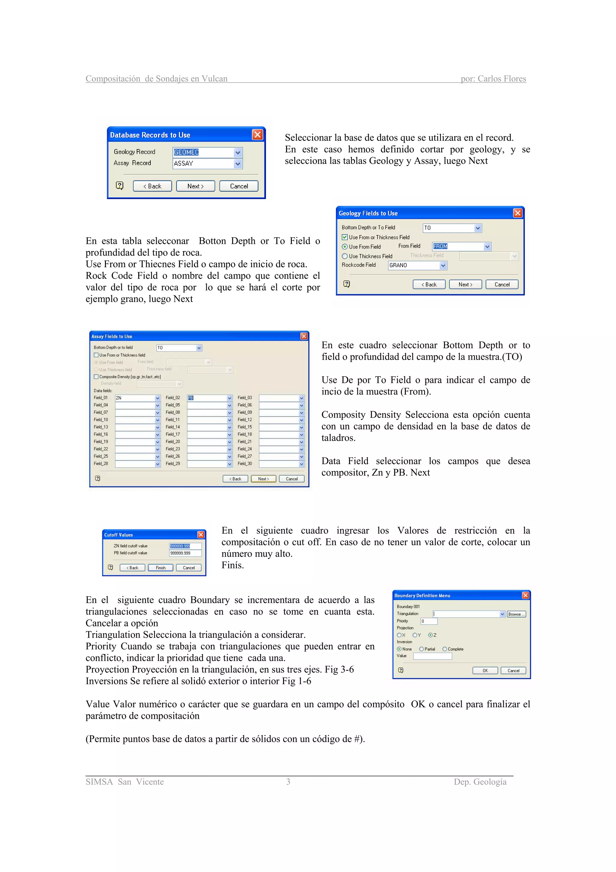 Compositación de Sondajes en Vulcan por: Carlos Flores
_____________________________________________________________________________________
SIMSA San Vicente 3 Dep. Geología
Seleccionar la base de datos que se utilizara en el record.
En este caso hemos definido cortar por geology, y se
selecciona las tablas Geology y Assay, luego Next
En esta tabla selecconar Botton Depth or To Field o
profundidad del tipo de roca.
Use From or Thiecnes Field o campo de inicio de roca.
Rock Code Field o nombre del campo que contiene el
valor del tipo de roca por lo que se hará el corte por
ejemplo grano, luego Next
En este cuadro seleccionar Bottom Depth or to
field o profundidad del campo de la muestra.(TO)
Use De por To Field o para indicar el campo de
incio de la muestra (From).
Composity Density Selecciona esta opción cuenta
con un campo de densidad en la base de datos de
taladros.
Data Field seleccionar los campos que desea
compositor, Zn y PB. Next
En el siguiente cuadro ingresar los Valores de restricción en la
compositación o cut off. En caso de no tener un valor de corte, colocar un
número muy alto.
Finís.
En el siguiente cuadro Boundary se incrementara de acuerdo a las
triangulaciones seleccionadas en caso no se tome en cuanta esta.
Cancelar a opción
Triangulation Selecciona la triangulación a considerar.
Priority Cuando se trabaja con triangulaciones que pueden entrar en
conflicto, indicar la prioridad que tiene cada una.
Proyection Proyección en la triangulación, en sus tres ejes. Fig 3-6
Inversions Se refiere al solidó exterior o interior Fig 1-6
Value Valor numérico o carácter que se guardara en un campo del compósito OK o cancel para finalizar el
parámetro de compositación
(Permite puntos base de datos a partir de sólidos con un código de #).
 