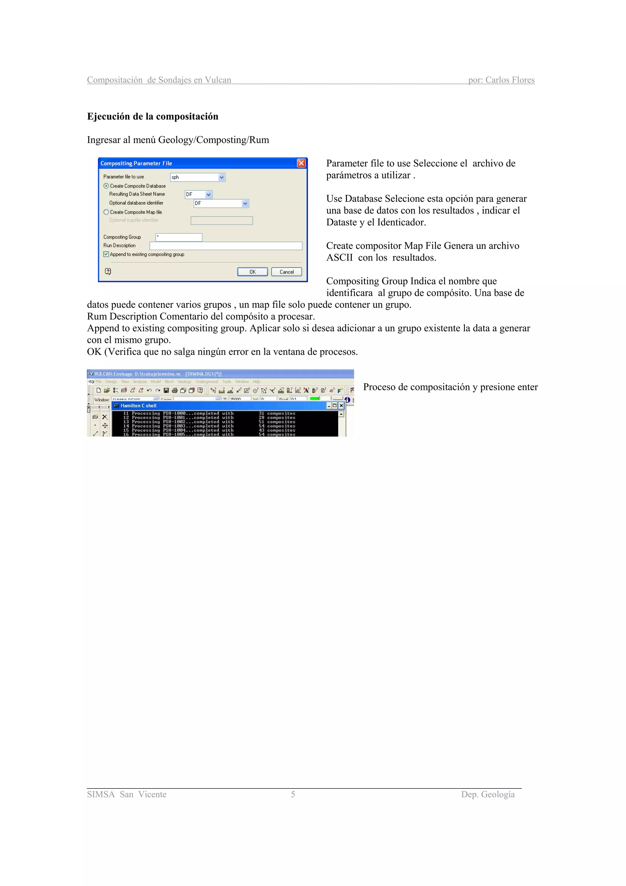 Compositación de Sondajes en Vulcan por: Carlos Flores
_____________________________________________________________________________________
SIMSA San Vicente 5 Dep. Geología
Ejecución de la compositación
Ingresar al menú Geology/Composting/Rum
Parameter file to use Seleccione el archivo de
parámetros a utilizar .
Use Database Selecione esta opción para generar
una base de datos con los resultados , indicar el
Dataste y el Identicador.
Create compositor Map File Genera un archivo
ASCII con los resultados.
Compositing Group Indica el nombre que
identificara al grupo de compósito. Una base de
datos puede contener varios grupos , un map file solo puede contener un grupo.
Rum Description Comentario del compósito a procesar.
Append to existing compositing group. Aplicar solo si desea adicionar a un grupo existente la data a generar
con el mismo grupo.
OK (Verifica que no salga ningún error en la ventana de procesos.
Proceso de compositación y presione enter
 