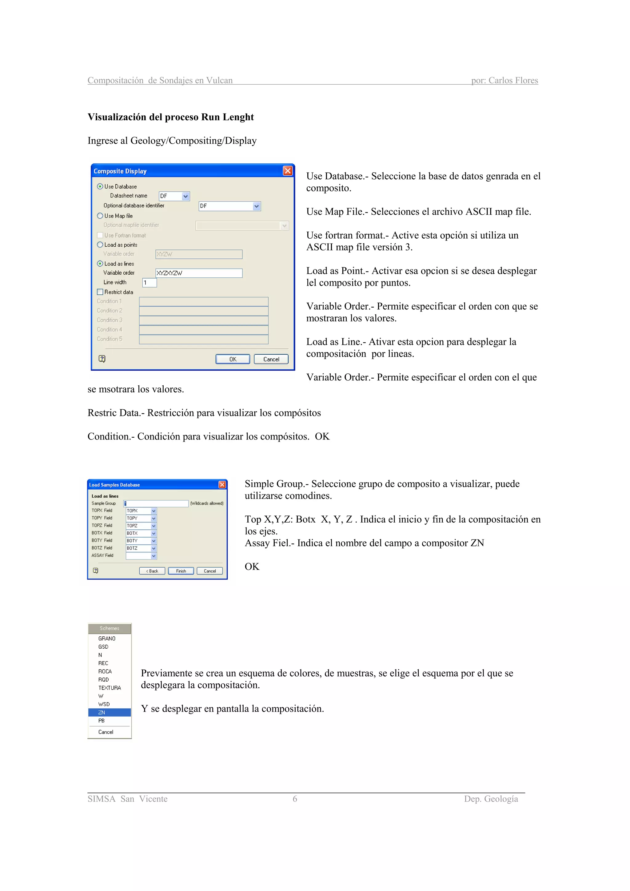 Compositación de Sondajes en Vulcan por: Carlos Flores
_____________________________________________________________________________________
SIMSA San Vicente 6 Dep. Geología
Visualización del proceso Run Lenght
Ingrese al Geology/Compositing/Display
Use Database.- Seleccione la base de datos genrada en el
composito.
Use Map File.- Selecciones el archivo ASCII map file.
Use fortran format.- Active esta opción si utiliza un
ASCII map file versión 3.
Load as Point.- Activar esa opcion si se desea desplegar
lel composito por puntos.
Variable Order.- Permite especificar el orden con que se
mostraran los valores.
Load as Line.- Ativar esta opcion para desplegar la
compositación por lineas.
Variable Order.- Permite especificar el orden con el que
se msotrara los valores.
Restric Data.- Restricción para visualizar los compósitos
Condition.- Condición para visualizar los compósitos. OK
Simple Group.- Seleccione grupo de composito a visualizar, puede
utilizarse comodines.
Top X,Y,Z: Botx X, Y, Z . Indica el inicio y fin de la compositación en
los ejes.
Assay Fiel.- Indica el nombre del campo a compositor ZN
OK
Previamente se crea un esquema de colores, de muestras, se elige el esquema por el que se
desplegara la compositación.
Y se desplegar en pantalla la compositación.
 