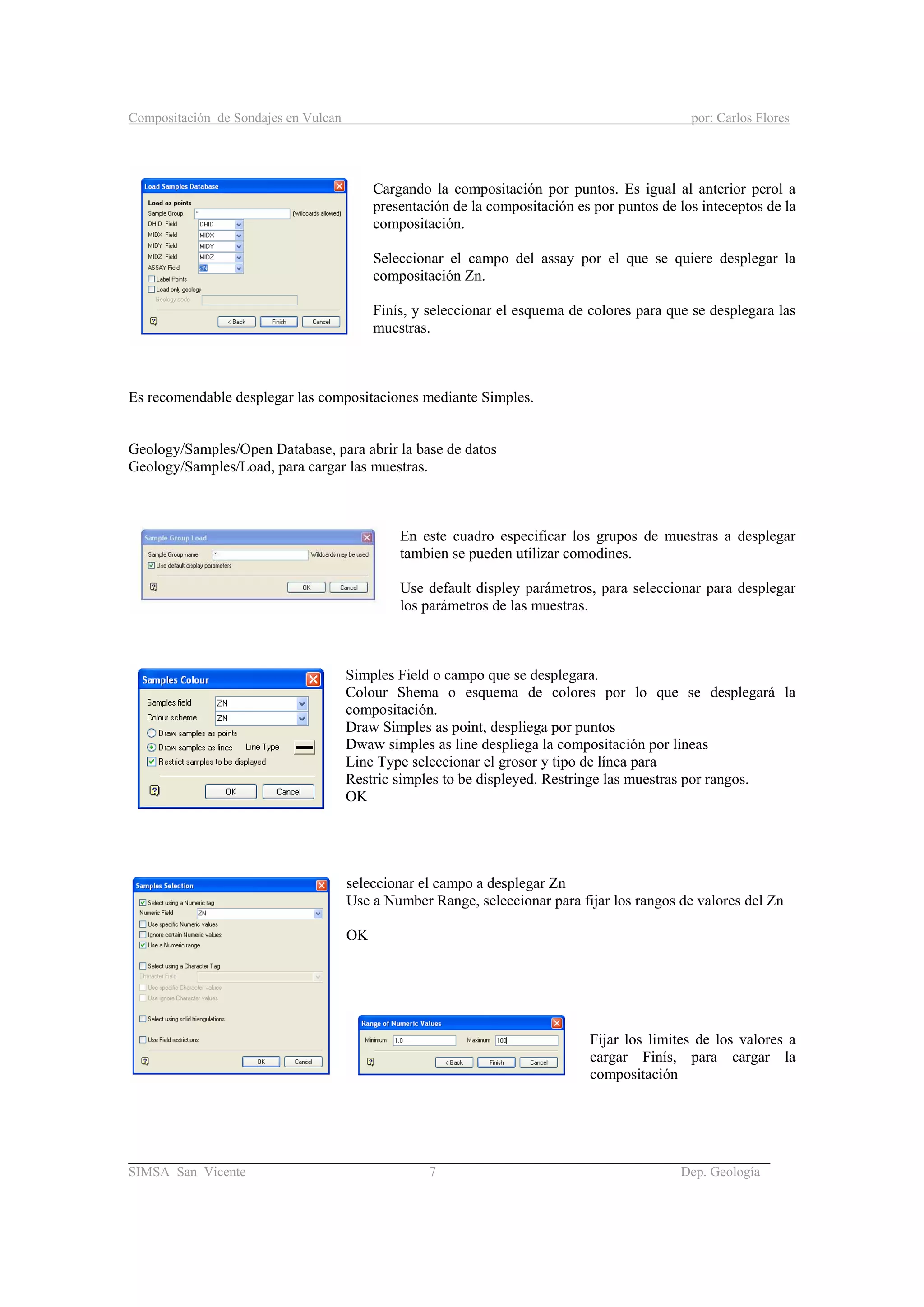 Compositación de Sondajes en Vulcan por: Carlos Flores
_____________________________________________________________________________________
SIMSA San Vicente 7 Dep. Geología
Cargando la compositación por puntos. Es igual al anterior perol a
presentación de la compositación es por puntos de los inteceptos de la
compositación.
Seleccionar el campo del assay por el que se quiere desplegar la
compositación Zn.
Finís, y seleccionar el esquema de colores para que se desplegara las
muestras.
Es recomendable desplegar las compositaciones mediante Simples.
Geology/Samples/Open Database, para abrir la base de datos
Geology/Samples/Load, para cargar las muestras.
En este cuadro especificar los grupos de muestras a desplegar
tambien se pueden utilizar comodines.
Use default displey parámetros, para seleccionar para desplegar
los parámetros de las muestras.
Simples Field o campo que se desplegara.
Colour Shema o esquema de colores por lo que se desplegará la
compositación.
Draw Simples as point, despliega por puntos
Dwaw simples as line despliega la compositación por líneas
Line Type seleccionar el grosor y tipo de línea para
Restric simples to be displeyed. Restringe las muestras por rangos.
OK
seleccionar el campo a desplegar Zn
Use a Number Range, seleccionar para fijar los rangos de valores del Zn
OK
Fijar los limites de los valores a
cargar Finís, para cargar la
compositación
 