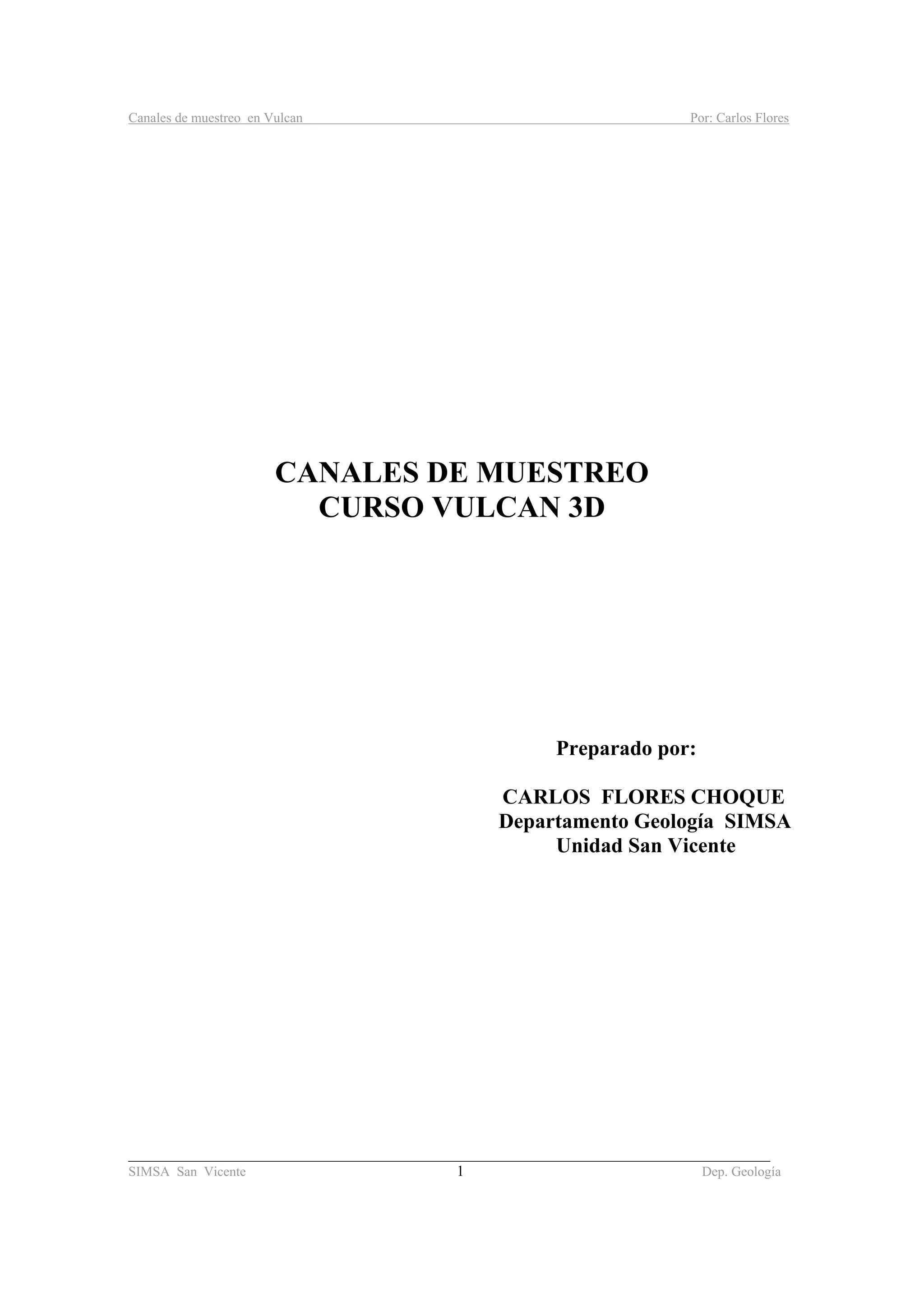 Canales de muestreo en Vulcan Por: Carlos Flores
_____________________________________________________________________________________
SIMSA San Vicente 1 Dep. Geología
CANALES DE MUESTREO
CURSO VULCAN 3D
Preparado por:
CARLOS FLORES CHOQUE
Departamento Geología SIMSA
Unidad San Vicente
 