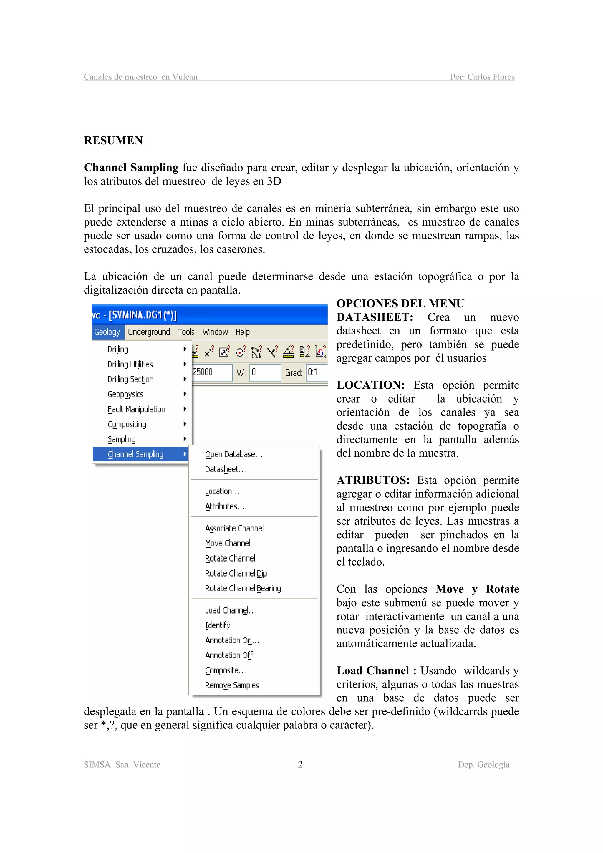 Canales de muestreo en Vulcan Por: Carlos Flores
_____________________________________________________________________________________
SIMSA San Vicente 2 Dep. Geología
RESUMEN
Channel Sampling fue diseñado para crear, editar y desplegar la ubicación, orientación y
los atributos del muestreo de leyes en 3D
El principal uso del muestreo de canales es en minería subterránea, sin embargo este uso
puede extenderse a minas a cielo abierto. En minas subterráneas, es muestreo de canales
puede ser usado como una forma de control de leyes, en donde se muestrean rampas, las
estocadas, los cruzados, los caserones.
La ubicación de un canal puede determinarse desde una estación topográfica o por la
digitalización directa en pantalla.
OPCIONES DEL MENU
DATASHEET: Crea un nuevo
datasheet en un formato que esta
predefinido, pero también se puede
agregar campos por él usuarios
LOCATION: Esta opción permite
crear o editar la ubicación y
orientación de los canales ya sea
desde una estación de topografía o
directamente en la pantalla además
del nombre de la muestra.
ATRIBUTOS: Esta opción permite
agregar o editar información adicional
al muestreo como por ejemplo puede
ser atributos de leyes. Las muestras a
editar pueden ser pinchados en la
pantalla o ingresando el nombre desde
el teclado.
Con las opciones Move y Rotate
bajo este submenú se puede mover y
rotar interactivamente un canal a una
nueva posición y la base de datos es
automáticamente actualizada.
Load Channel : Usando wildcards y
criterios, algunas o todas las muestras
en una base de datos puede ser
desplegada en la pantalla . Un esquema de colores debe ser pre-definido (wildcarrds puede
ser *,?, que en general significa cualquier palabra o carácter).
 