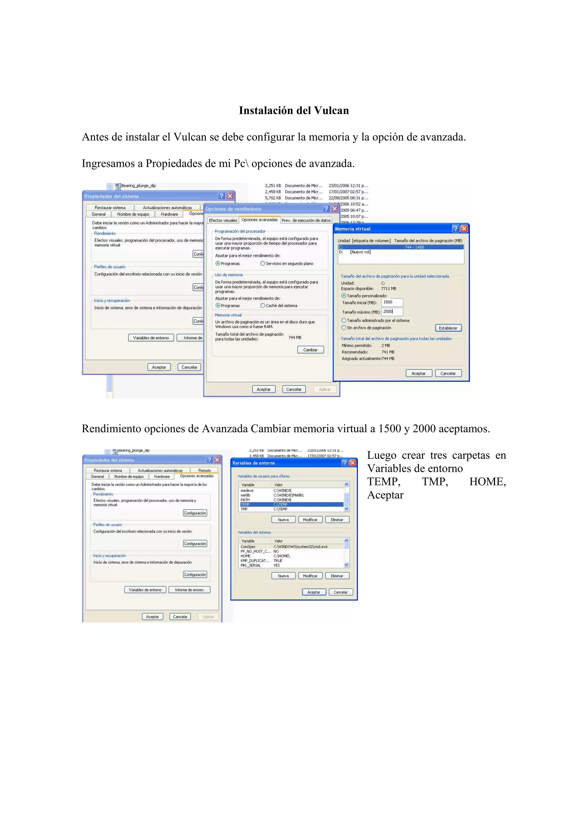 Instalación del Vulcan
Antes de instalar el Vulcan se debe configurar la memoria y la opción de avanzada.
Ingresamos a Propiedades de mi Pc opciones de avanzada.
Rendimiento opciones de Avanzada Cambiar memoria virtual a 1500 y 2000 aceptamos.
Luego crear tres carpetas en
Variables de entorno
TEMP, TMP, HOME,
Aceptar
 