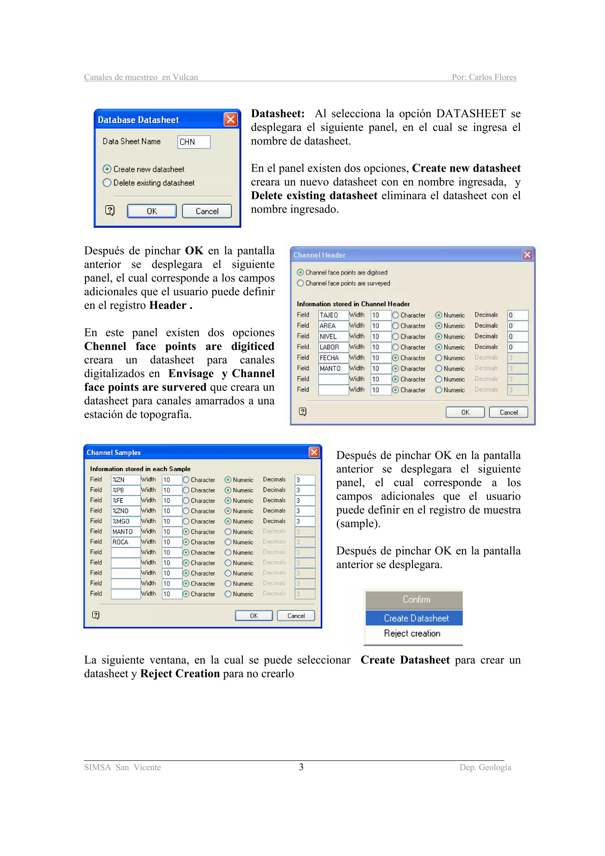 Canales de muestreo en Vulcan Por: Carlos Flores
_____________________________________________________________________________________
SIMSA San Vicente 3 Dep. Geología
Datasheet: Al selecciona la opción DATASHEET se
desplegara el siguiente panel, en el cual se ingresa el
nombre de datasheet.
En el panel existen dos opciones, Create new datasheet
creara un nuevo datasheet con en nombre ingresada, y
Delete existing datasheet eliminara el datasheet con el
nombre ingresado.
Después de pinchar OK en la pantalla
anterior se desplegara el siguiente
panel, el cual corresponde a los campos
adicionales que el usuario puede definir
en el registro Header .
En este panel existen dos opciones
Chennel face points are digiticed
creara un datasheet para canales
digitalizados en Envisage y Channel
face points are survered que creara un
datasheet para canales amarrados a una
estación de topografía.
Después de pinchar OK en la pantalla
anterior se desplegara el siguiente
panel, el cual corresponde a los
campos adicionales que el usuario
puede definir en el registro de muestra
(sample).
Después de pinchar OK en la pantalla
anterior se desplegara.
La siguiente ventana, en la cual se puede seleccionar Create Datasheet para crear un
datasheet y Reject Creation para no crearlo
 