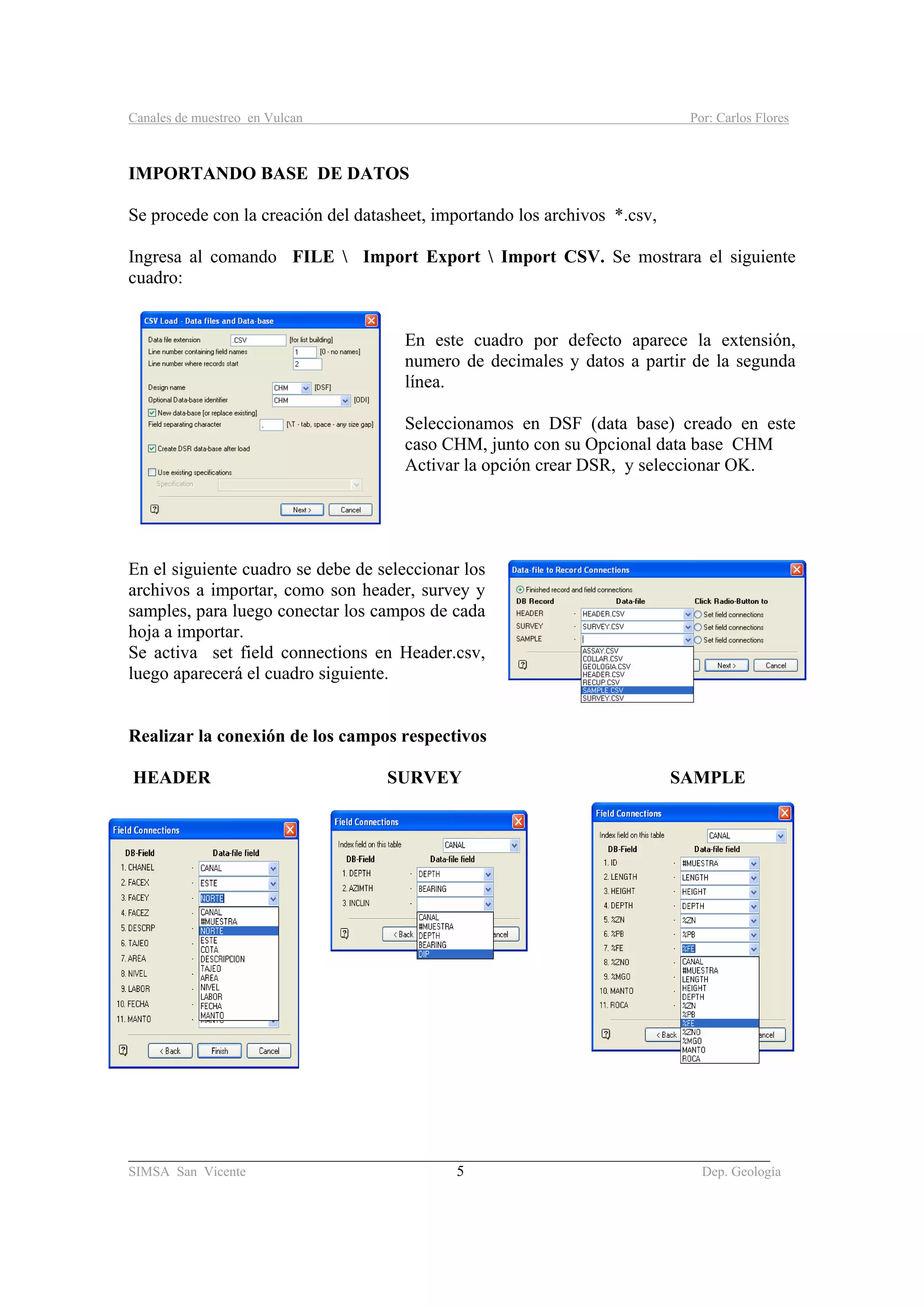 Canales de muestreo en Vulcan Por: Carlos Flores
_____________________________________________________________________________________
SIMSA San Vicente 5 Dep. Geología
IMPORTANDO BASE DE DATOS
Se procede con la creación del datasheet, importando los archivos *.csv,
Ingresa al comando FILE  Import Export  Import CSV. Se mostrara el siguiente
cuadro:
En este cuadro por defecto aparece la extensión,
numero de decimales y datos a partir de la segunda
línea.
Seleccionamos en DSF (data base) creado en este
caso CHM, junto con su Opcional data base CHM
Activar la opción crear DSR, y seleccionar OK.
En el siguiente cuadro se debe de seleccionar los
archivos a importar, como son header, survey y
samples, para luego conectar los campos de cada
hoja a importar.
Se activa set field connections en Header.csv,
luego aparecerá el cuadro siguiente.
Realizar la conexión de los campos respectivos
HEADER SURVEY SAMPLE
 