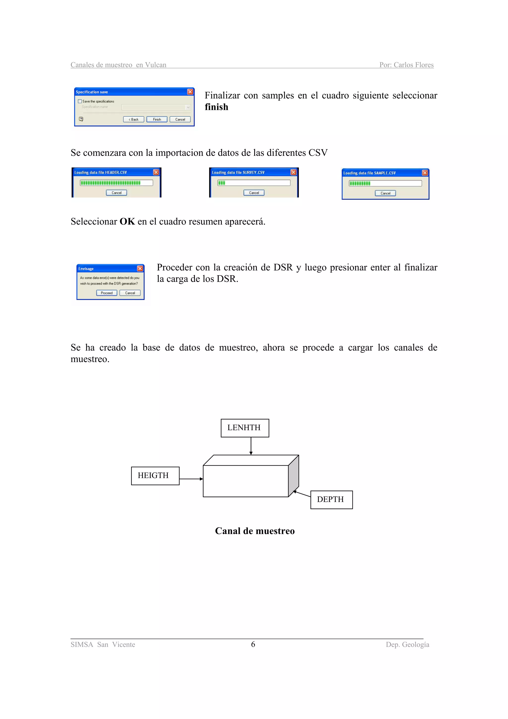 Canales de muestreo en Vulcan Por: Carlos Flores
_____________________________________________________________________________________
SIMSA San Vicente 6 Dep. Geología
Finalizar con samples en el cuadro siguiente seleccionar
finish
Se comenzara con la importacion de datos de las diferentes CSV
Seleccionar OK en el cuadro resumen aparecerá.
Proceder con la creación de DSR y luego presionar enter al finalizar
la carga de los DSR.
Se ha creado la base de datos de muestreo, ahora se procede a cargar los canales de
muestreo.
Canal de muestreo
DEPTH
HEIGTH
LENHTH
 
