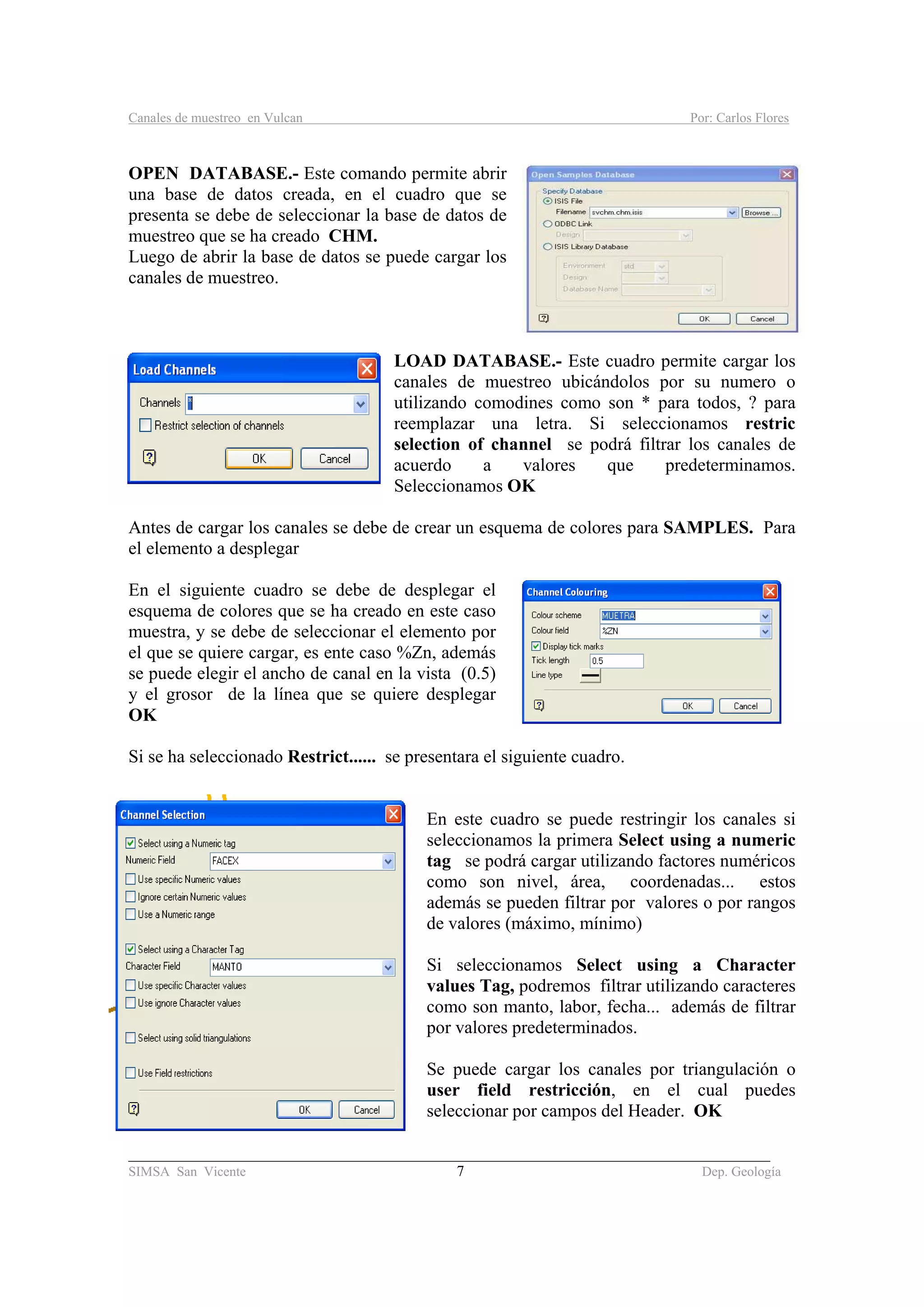 Canales de muestreo en Vulcan Por: Carlos Flores
_____________________________________________________________________________________
SIMSA San Vicente 7 Dep. Geología
OPEN DATABASE.- Este comando permite abrir
una base de datos creada, en el cuadro que se
presenta se debe de seleccionar la base de datos de
muestreo que se ha creado CHM.
Luego de abrir la base de datos se puede cargar los
canales de muestreo.
LOAD DATABASE.- Este cuadro permite cargar los
canales de muestreo ubicándolos por su numero o
utilizando comodines como son * para todos, ? para
reemplazar una letra. Si seleccionamos restric
selection of channel se podrá filtrar los canales de
acuerdo a valores que predeterminamos.
Seleccionamos OK
Antes de cargar los canales se debe de crear un esquema de colores para SAMPLES. Para
el elemento a desplegar
En el siguiente cuadro se debe de desplegar el
esquema de colores que se ha creado en este caso
muestra, y se debe de seleccionar el elemento por
el que se quiere cargar, es ente caso %Zn, además
se puede elegir el ancho de canal en la vista (0.5)
y el grosor de la línea que se quiere desplegar
OK
Si se ha seleccionado Restrict...... se presentara el siguiente cuadro.
En este cuadro se puede restringir los canales si
seleccionamos la primera Select using a numeric
tag se podrá cargar utilizando factores numéricos
como son nivel, área, coordenadas... estos
además se pueden filtrar por valores o por rangos
de valores (máximo, mínimo)
Si seleccionamos Select using a Character
values Tag, podremos filtrar utilizando caracteres
como son manto, labor, fecha... además de filtrar
por valores predeterminados.
Se puede cargar los canales por triangulación o
user field restricción, en el cual puedes
seleccionar por campos del Header. OK
 