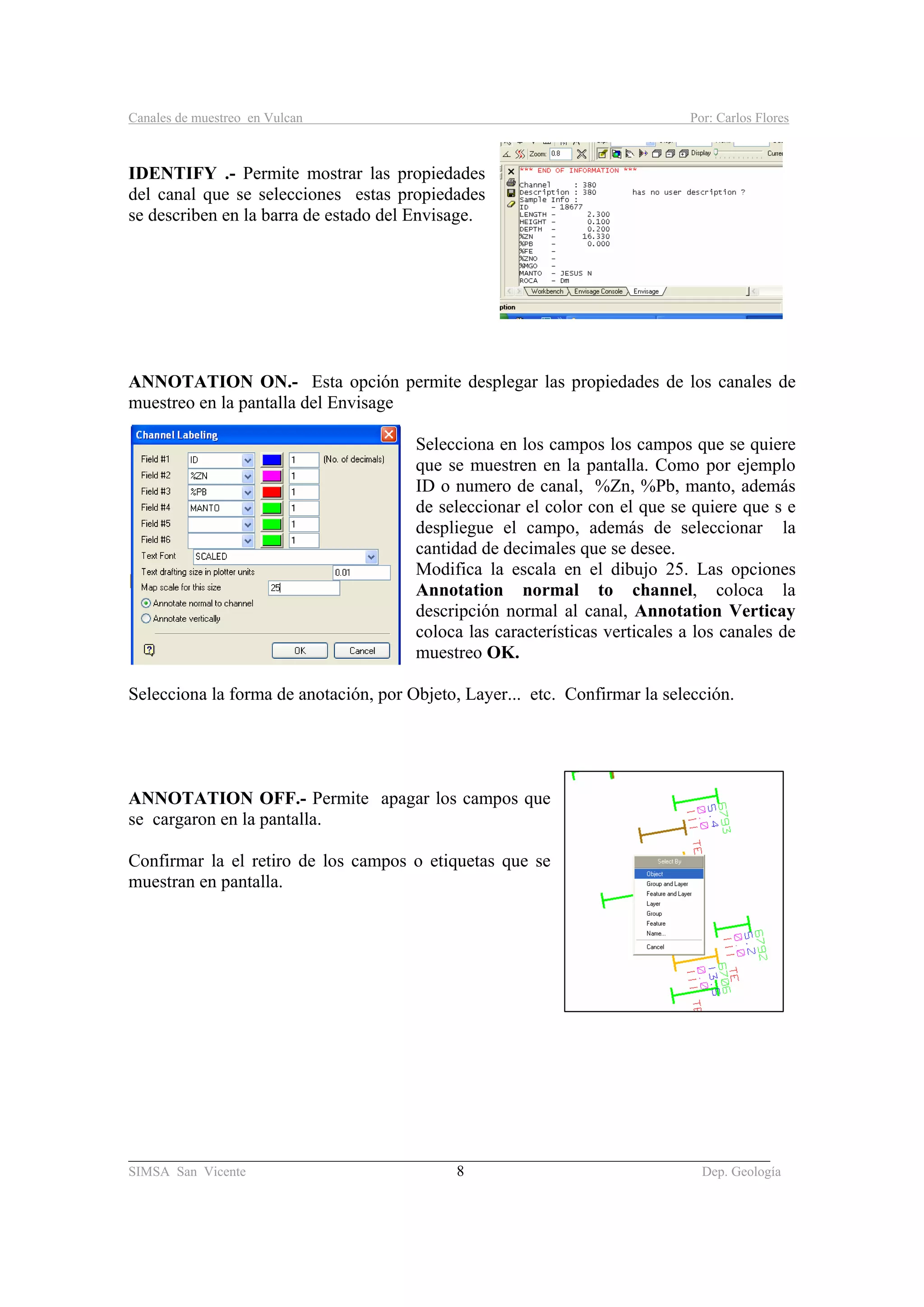 Canales de muestreo en Vulcan Por: Carlos Flores
_____________________________________________________________________________________
SIMSA San Vicente 8 Dep. Geología
IDENTIFY .- Permite mostrar las propiedades
del canal que se selecciones estas propiedades
se describen en la barra de estado del Envisage.
ANNOTATION ON.- Esta opción permite desplegar las propiedades de los canales de
muestreo en la pantalla del Envisage
Selecciona en los campos los campos que se quiere
que se muestren en la pantalla. Como por ejemplo
ID o numero de canal, %Zn, %Pb, manto, además
de seleccionar el color con el que se quiere que s e
despliegue el campo, además de seleccionar la
cantidad de decimales que se desee.
Modifica la escala en el dibujo 25. Las opciones
Annotation normal to channel, coloca la
descripción normal al canal, Annotation Verticay
coloca las características verticales a los canales de
muestreo OK.
Selecciona la forma de anotación, por Objeto, Layer... etc. Confirmar la selección.
ANNOTATION OFF.- Permite apagar los campos que
se cargaron en la pantalla.
Confirmar la el retiro de los campos o etiquetas que se
muestran en pantalla.
 