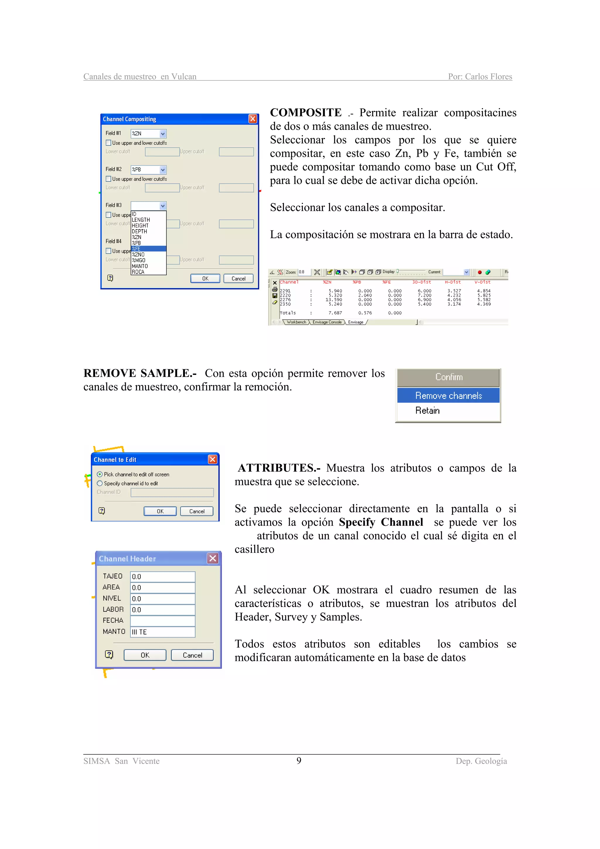 Canales de muestreo en Vulcan Por: Carlos Flores
_____________________________________________________________________________________
SIMSA San Vicente 9 Dep. Geología
COMPOSITE .- Permite realizar compositacines
de dos o más canales de muestreo.
Seleccionar los campos por los que se quiere
compositar, en este caso Zn, Pb y Fe, también se
puede compositar tomando como base un Cut Off,
para lo cual se debe de activar dicha opción.
Seleccionar los canales a compositar.
La compositación se mostrara en la barra de estado.
REMOVE SAMPLE.- Con esta opción permite remover los
canales de muestreo, confirmar la remoción.
ATTRIBUTES.- Muestra los atributos o campos de la
muestra que se seleccione.
Se puede seleccionar directamente en la pantalla o si
activamos la opción Specify Channel se puede ver los
atributos de un canal conocido el cual sé digita en el
casillero
Al seleccionar OK mostrara el cuadro resumen de las
características o atributos, se muestran los atributos del
Header, Survey y Samples.
Todos estos atributos son editables los cambios se
modificaran automáticamente en la base de datos
 