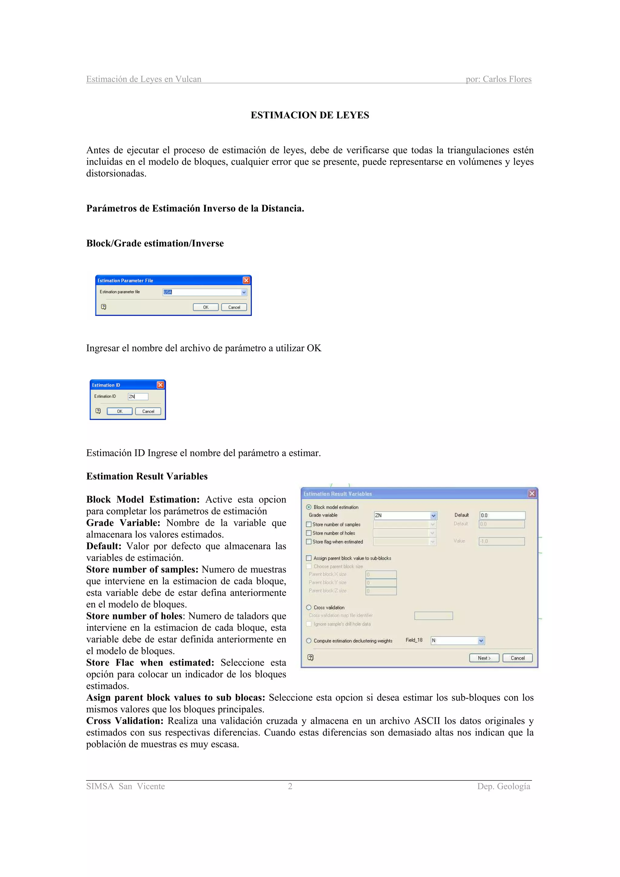 Estimación de Leyes en Vulcan por: Carlos Flores
________________________________________________________________________________________
SIMSA San Vicente 2 Dep. Geología
ESTIMACION DE LEYES
Antes de ejecutar el proceso de estimación de leyes, debe de verificarse que todas la triangulaciones estén
incluidas en el modelo de bloques, cualquier error que se presente, puede representarse en volúmenes y leyes
distorsionadas.
Parámetros de Estimación Inverso de la Distancia.
Block/Grade estimation/Inverse
Ingresar el nombre del archivo de parámetro a utilizar OK
Estimación ID Ingrese el nombre del parámetro a estimar.
Estimation Result Variables
Block Model Estimation: Active esta opcion
para completar los parámetros de estimación
Grade Variable: Nombre de la variable que
almacenara los valores estimados.
Default: Valor por defecto que almacenara las
variables de estimación.
Store number of samples: Numero de muestras
que interviene en la estimacion de cada bloque,
esta variable debe de estar defina anteriormente
en el modelo de bloques.
Store number of holes: Numero de taladors que
interviene en la estimacion de cada bloque, esta
variable debe de estar definida anteriormente en
el modelo de bloques.
Store Flac when estimated: Seleccione esta
opción para colocar un indicador de los bloques
estimados.
Asign parent block values to sub blocas: Seleccione esta opcion si desea estimar los sub-bloques con los
mismos valores que los bloques principales.
Cross Validation: Realiza una validación cruzada y almacena en un archivo ASCII los datos originales y
estimados con sus respectivas diferencias. Cuando estas diferencias son demasiado altas nos indican que la
población de muestras es muy escasa.
 
