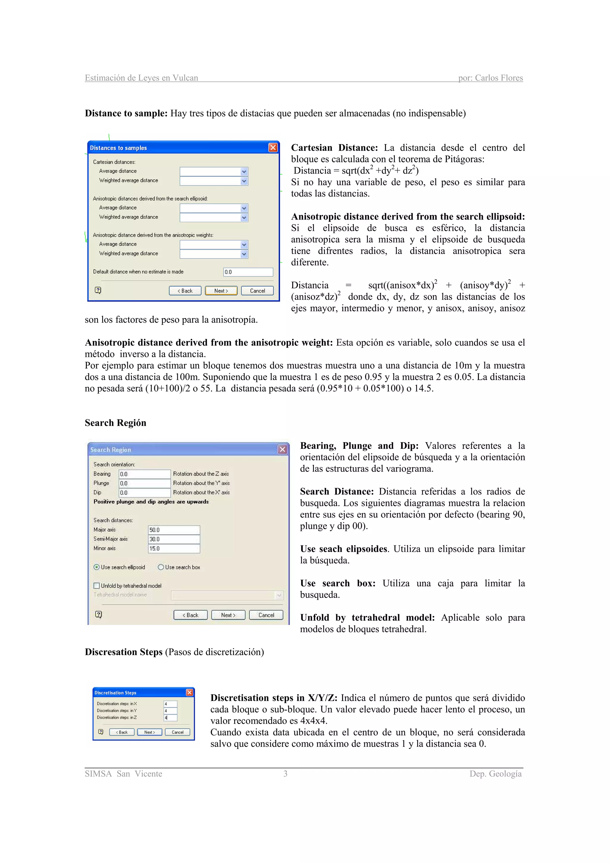 Estimación de Leyes en Vulcan por: Carlos Flores
________________________________________________________________________________________
SIMSA San Vicente 3 Dep. Geología
Distance to sample: Hay tres tipos de distacias que pueden ser almacenadas (no indispensable)
Cartesian Distance: La distancia desde el centro del
bloque es calculada con el teorema de Pitágoras:
Distancia = sqrt(dx2
+dy2
+ dz2
)
Si no hay una variable de peso, el peso es similar para
todas las distancias.
Anisotropic distance derived from the search ellipsoid:
Si el elipsoide de busca es esférico, la distancia
anisotropica sera la misma y el elipsoide de busqueda
tiene difrentes radios, la distancia anisotropica sera
diferente.
Distancia = sqrt((anisox*dx)2
+ (anisoy*dy)2
+
(anisoz*dz)2
donde dx, dy, dz son las distancias de los
ejes mayor, intermedio y menor, y anisox, anisoy, anisoz
son los factores de peso para la anisotropía.
Anisotropic distance derived from the anisotropic weight: Esta opción es variable, solo cuandos se usa el
método inverso a la distancia.
Por ejemplo para estimar un bloque tenemos dos muestras muestra uno a una distancia de 10m y la muestra
dos a una distancia de 100m. Suponiendo que la muestra 1 es de peso 0.95 y la muestra 2 es 0.05. La distancia
no pesada será (10+100)/2 o 55. La distancia pesada será (0.95*10 + 0.05*100) o 14.5.
Search Región
Bearing, Plunge and Dip: Valores referentes a la
orientación del elipsoide de búsqueda y a la orientación
de las estructuras del variograma.
Search Distance: Distancia referidas a los radios de
busqueda. Los siguientes diagramas muestra la relacion
entre sus ejes en su orientación por defecto (bearing 90,
plunge y dip 00).
Use seach elipsoides. Utiliza un elipsoide para limitar
la búsqueda.
Use search box: Utiliza una caja para limitar la
busqueda.
Unfold by tetrahedral model: Aplicable solo para
modelos de bloques tetrahedral.
Discresation Steps (Pasos de discretización)
Discretisation steps in X/Y/Z: Indica el número de puntos que será dividido
cada bloque o sub-bloque. Un valor elevado puede hacer lento el proceso, un
valor recomendado es 4x4x4.
Cuando exista data ubicada en el centro de un bloque, no será considerada
salvo que considere como máximo de muestras 1 y la distancia sea 0.
 