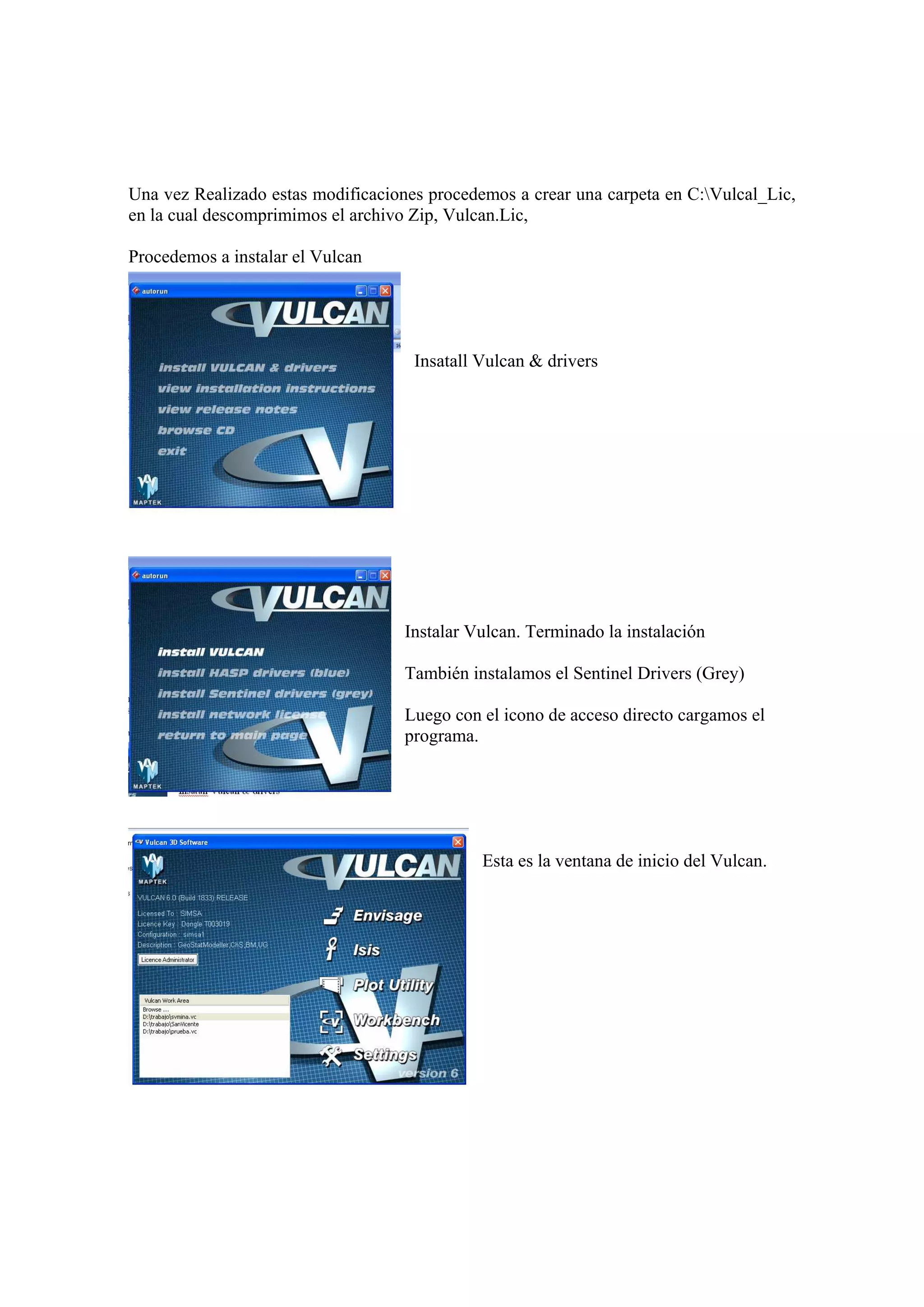 Una vez Realizado estas modificaciones procedemos a crear una carpeta en C:Vulcal_Lic,
en la cual descomprimimos el archivo Zip, Vulcan.Lic,
Procedemos a instalar el Vulcan
Insatall Vulcan & drivers
Instalar Vulcan. Terminado la instalación
También instalamos el Sentinel Drivers (Grey)
Luego con el icono de acceso directo cargamos el
programa.
Esta es la ventana de inicio del Vulcan.
 