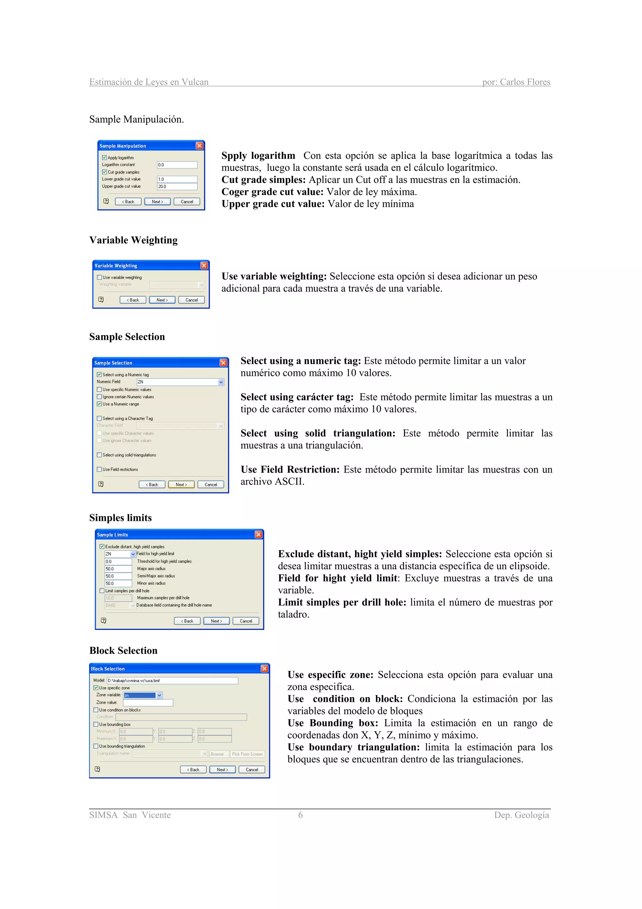 Estimación de Leyes en Vulcan por: Carlos Flores
________________________________________________________________________________________
SIMSA San Vicente 6 Dep. Geología
Sample Manipulación.
Spply logarithm Con esta opción se aplica la base logarítmica a todas las
muestras, luego la constante será usada en el cálculo logarítmico.
Cut grade simples: Aplicar un Cut off a las muestras en la estimación.
Coger grade cut value: Valor de ley máxima.
Upper grade cut value: Valor de ley mínima
Variable Weighting
Use variable weighting: Seleccione esta opción si desea adicionar un peso
adicional para cada muestra a través de una variable.
Sample Selection
Select using a numeric tag: Este método permite limitar a un valor
numérico como máximo 10 valores.
Select using carácter tag: Este método permite limitar las muestras a un
tipo de carácter como máximo 10 valores.
Select using solid triangulation: Este método permite limitar las
muestras a una triangulación.
Use Field Restriction: Este método permite limitar las muestras con un
archivo ASCII.
Simples limits
Exclude distant, hight yield simples: Seleccione esta opción si
desea limitar muestras a una distancia específica de un elipsoide.
Field for hight yield limit: Excluye muestras a través de una
variable.
Limit simples per drill hole: limita el número de muestras por
taladro.
Block Selection
Use especific zone: Selecciona esta opción para evaluar una
zona especifica.
Use condition on block: Condiciona la estimación por las
variables del modelo de bloques
Use Bounding box: Limita la estimación en un rango de
coordenadas don X, Y, Z, mínimo y máximo.
Use boundary triangulation: limita la estimación para los
bloques que se encuentran dentro de las triangulaciones.
 