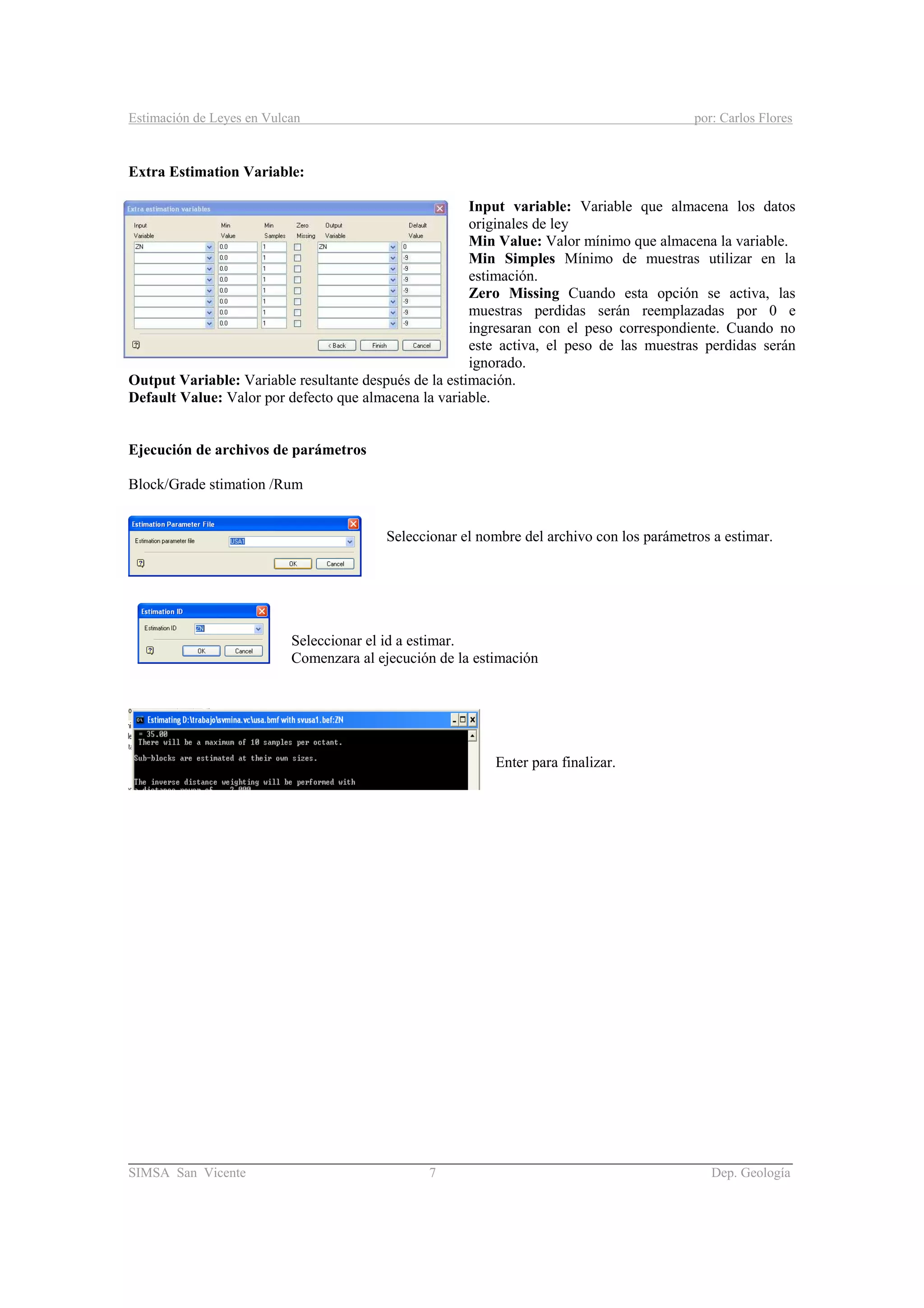 Estimación de Leyes en Vulcan por: Carlos Flores
________________________________________________________________________________________
SIMSA San Vicente 7 Dep. Geología
Extra Estimation Variable:
Input variable: Variable que almacena los datos
originales de ley
Min Value: Valor mínimo que almacena la variable.
Min Simples Mínimo de muestras utilizar en la
estimación.
Zero Missing Cuando esta opción se activa, las
muestras perdidas serán reemplazadas por 0 e
ingresaran con el peso correspondiente. Cuando no
este activa, el peso de las muestras perdidas serán
ignorado.
Output Variable: Variable resultante después de la estimación.
Default Value: Valor por defecto que almacena la variable.
Ejecución de archivos de parámetros
Block/Grade stimation /Rum
Seleccionar el nombre del archivo con los parámetros a estimar.
Seleccionar el id a estimar.
Comenzara al ejecución de la estimación
Enter para finalizar.
 