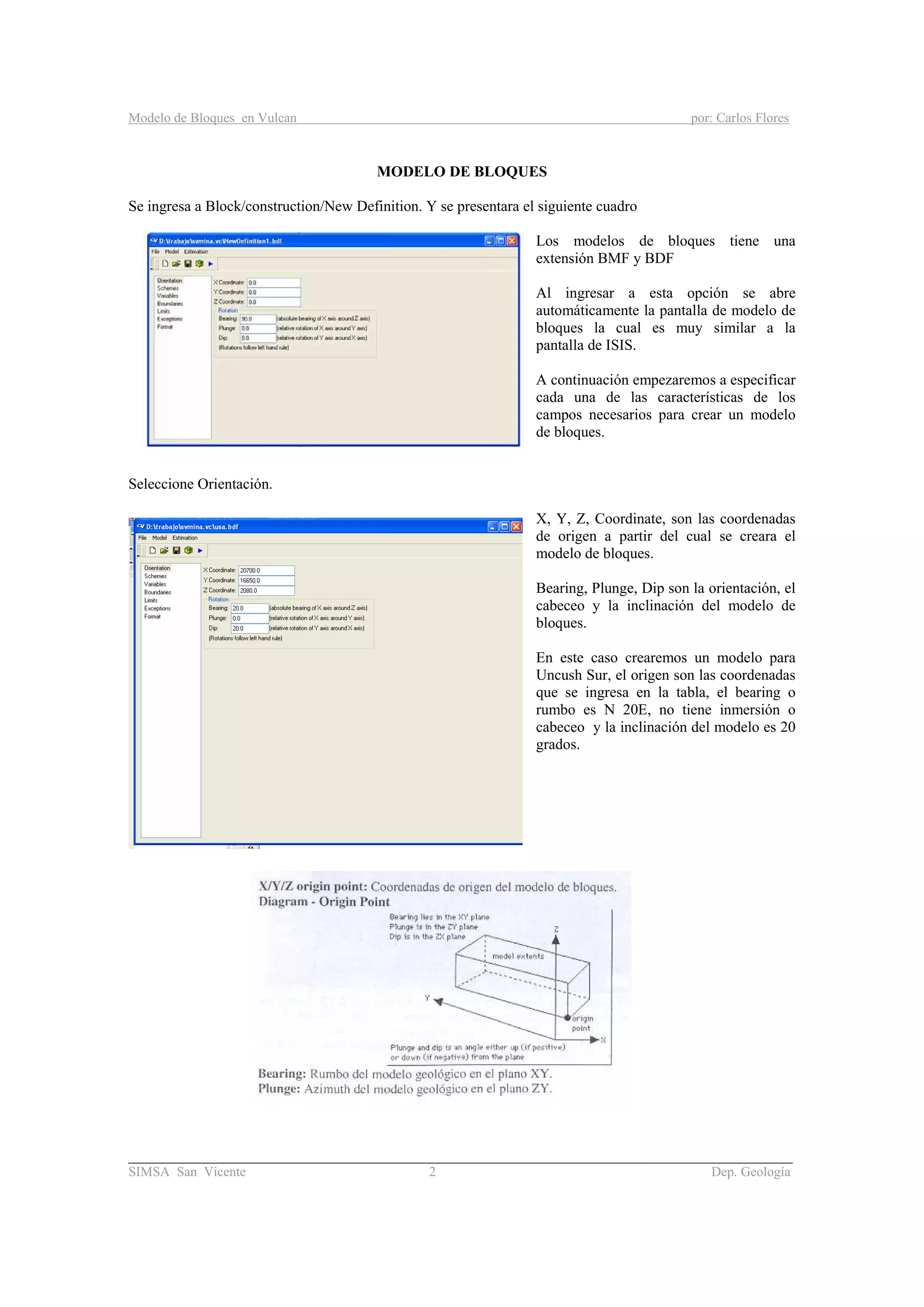 Modelo de Bloques en Vulcan por: Carlos Flores
________________________________________________________________________________________
SIMSA San Vicente 2 Dep. Geología
MODELO DE BLOQUES
Se ingresa a Block/construction/New Definition. Y se presentara el siguiente cuadro
Los modelos de bloques tiene una
extensión BMF y BDF
Al ingresar a esta opción se abre
automáticamente la pantalla de modelo de
bloques la cual es muy similar a la
pantalla de ISIS.
A continuación empezaremos a especificar
cada una de las características de los
campos necesarios para crear un modelo
de bloques.
Seleccione Orientación.
X, Y, Z, Coordinate, son las coordenadas
de origen a partir del cual se creara el
modelo de bloques.
Bearing, Plunge, Dip son la orientación, el
cabeceo y la inclinación del modelo de
bloques.
En este caso crearemos un modelo para
Uncush Sur, el origen son las coordenadas
que se ingresa en la tabla, el bearing o
rumbo es N 20E, no tiene inmersión o
cabeceo y la inclinación del modelo es 20
grados.
 