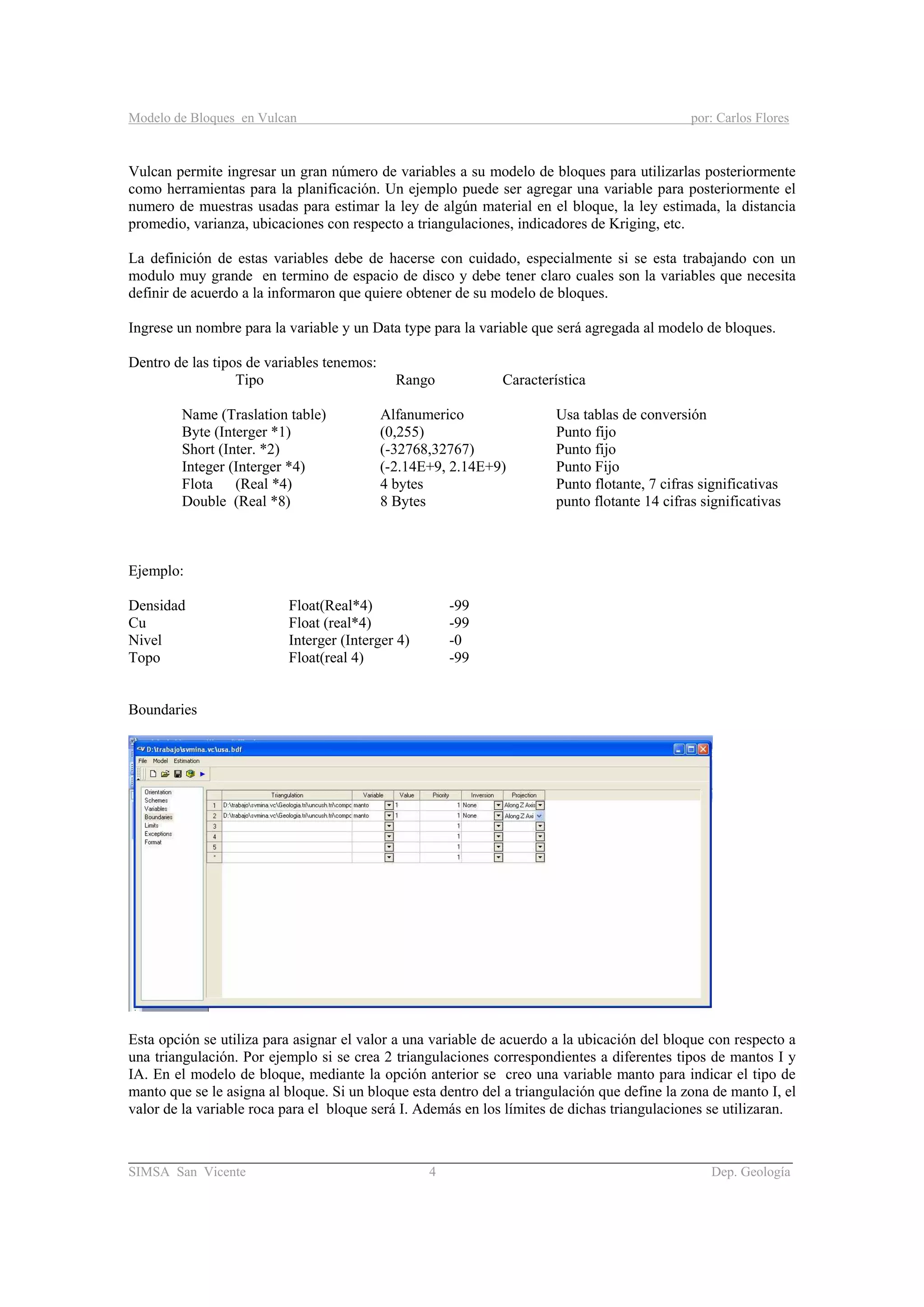 Modelo de Bloques en Vulcan por: Carlos Flores
________________________________________________________________________________________
SIMSA San Vicente 4 Dep. Geología
Vulcan permite ingresar un gran número de variables a su modelo de bloques para utilizarlas posteriormente
como herramientas para la planificación. Un ejemplo puede ser agregar una variable para posteriormente el
numero de muestras usadas para estimar la ley de algún material en el bloque, la ley estimada, la distancia
promedio, varianza, ubicaciones con respecto a triangulaciones, indicadores de Kriging, etc.
La definición de estas variables debe de hacerse con cuidado, especialmente si se esta trabajando con un
modulo muy grande en termino de espacio de disco y debe tener claro cuales son la variables que necesita
definir de acuerdo a la informaron que quiere obtener de su modelo de bloques.
Ingrese un nombre para la variable y un Data type para la variable que será agregada al modelo de bloques.
Dentro de las tipos de variables tenemos:
Tipo Rango Característica
Name (Traslation table) Alfanumerico Usa tablas de conversión
Byte (Interger *1) (0,255) Punto fijo
Short (Inter. *2) (-32768,32767) Punto fijo
Integer (Interger *4) (-2.14E+9, 2.14E+9) Punto Fijo
Flota (Real *4) 4 bytes Punto flotante, 7 cifras significativas
Double (Real *8) 8 Bytes punto flotante 14 cifras significativas
Ejemplo:
Densidad Float(Real*4) -99
Cu Float (real*4) -99
Nivel Interger (Interger 4) -0
Topo Float(real 4) -99
Boundaries
Esta opción se utiliza para asignar el valor a una variable de acuerdo a la ubicación del bloque con respecto a
una triangulación. Por ejemplo si se crea 2 triangulaciones correspondientes a diferentes tipos de mantos I y
IA. En el modelo de bloque, mediante la opción anterior se creo una variable manto para indicar el tipo de
manto que se le asigna al bloque. Si un bloque esta dentro del a triangulación que define la zona de manto I, el
valor de la variable roca para el bloque será I. Además en los límites de dichas triangulaciones se utilizaran.
 