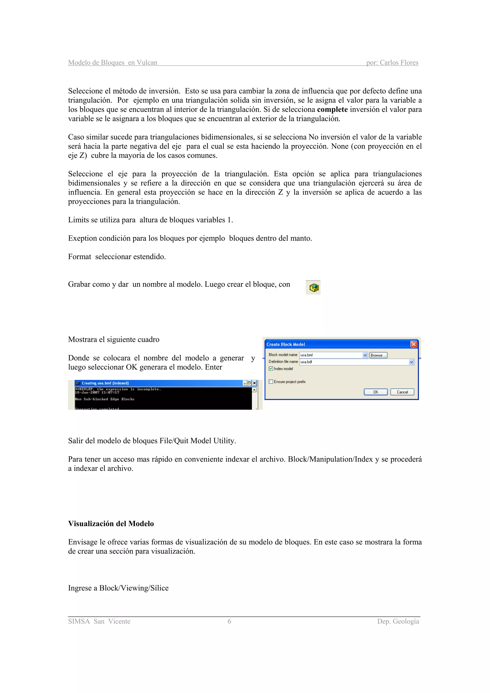 Modelo de Bloques en Vulcan por: Carlos Flores
________________________________________________________________________________________
SIMSA San Vicente 6 Dep. Geología
Seleccione el método de inversión. Esto se usa para cambiar la zona de influencia que por defecto define una
triangulación. Por ejemplo en una triangulación solida sin inversión, se le asigna el valor para la variable a
los bloques que se encuentran al interior de la triangulación. Si de selecciona complete inversión el valor para
variable se le asignara a los bloques que se encuentran al exterior de la triangulación.
Caso similar sucede para triangulaciones bidimensionales, si se selecciona No inversión el valor de la variable
será hacia la parte negativa del eje para el cual se esta haciendo la proyección. None (con proyección en el
eje Z) cubre la mayoría de los casos comunes.
Seleccione el eje para la proyección de la triangulación. Esta opción se aplica para triangulaciones
bidimensionales y se refiere a la dirección en que se considera que una triangulación ejercerá su área de
influencia. En general esta proyección se hace en la dirección Z y la inversión se aplica de acuerdo a las
proyecciones para la triangulación.
Limits se utiliza para altura de bloques variables 1.
Exeption condición para los bloques por ejemplo bloques dentro del manto.
Format seleccionar estendido.
Grabar como y dar un nombre al modelo. Luego crear el bloque, con
Mostrara el siguiente cuadro
Donde se colocara el nombre del modelo a generar y
luego seleccionar OK generara el modelo. Enter
Salir del modelo de bloques File/Quit Model Utility.
Para tener un acceso mas rápido en conveniente indexar el archivo. Block/Manipulation/Index y se procederá
a indexar el archivo.
Visualización del Modelo
Envisage le ofrece varias formas de visualización de su modelo de bloques. En este caso se mostrara la forma
de crear una sección para visualización.
Ingrese a Block/Viewing/Sílice
 
