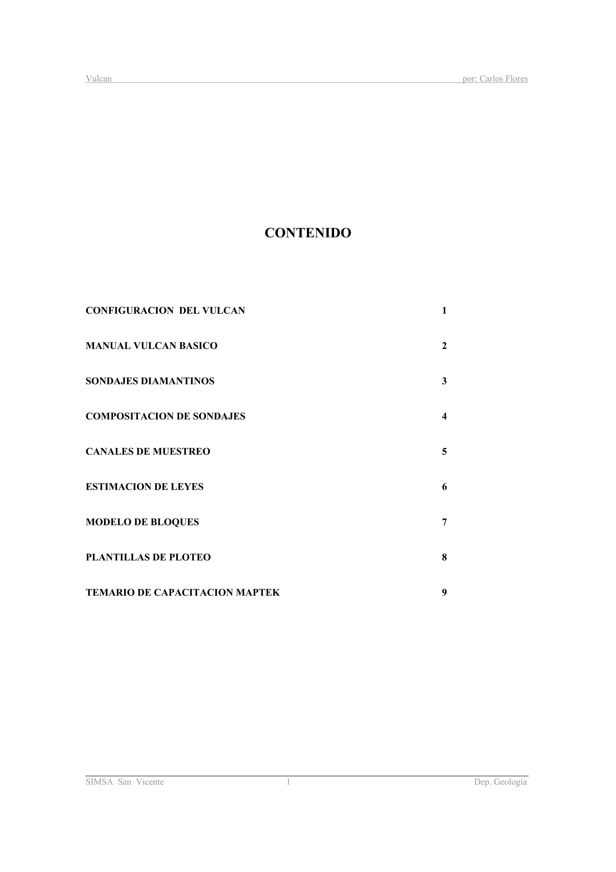 Vulcan por: Carlos Flores
________________________________________________________________________________________
SIMSA San Vicente 1 Dep. Geología
CONTENIDO
CONFIGURACION DEL VULCAN 1
MANUAL VULCAN BASICO 2
SONDAJES DIAMANTINOS 3
COMPOSITACION DE SONDAJES 4
CANALES DE MUESTREO 5
ESTIMACION DE LEYES 6
MODELO DE BLOQUES 7
PLANTILLAS DE PLOTEO 8
TEMARIO DE CAPACITACION MAPTEK 9
 