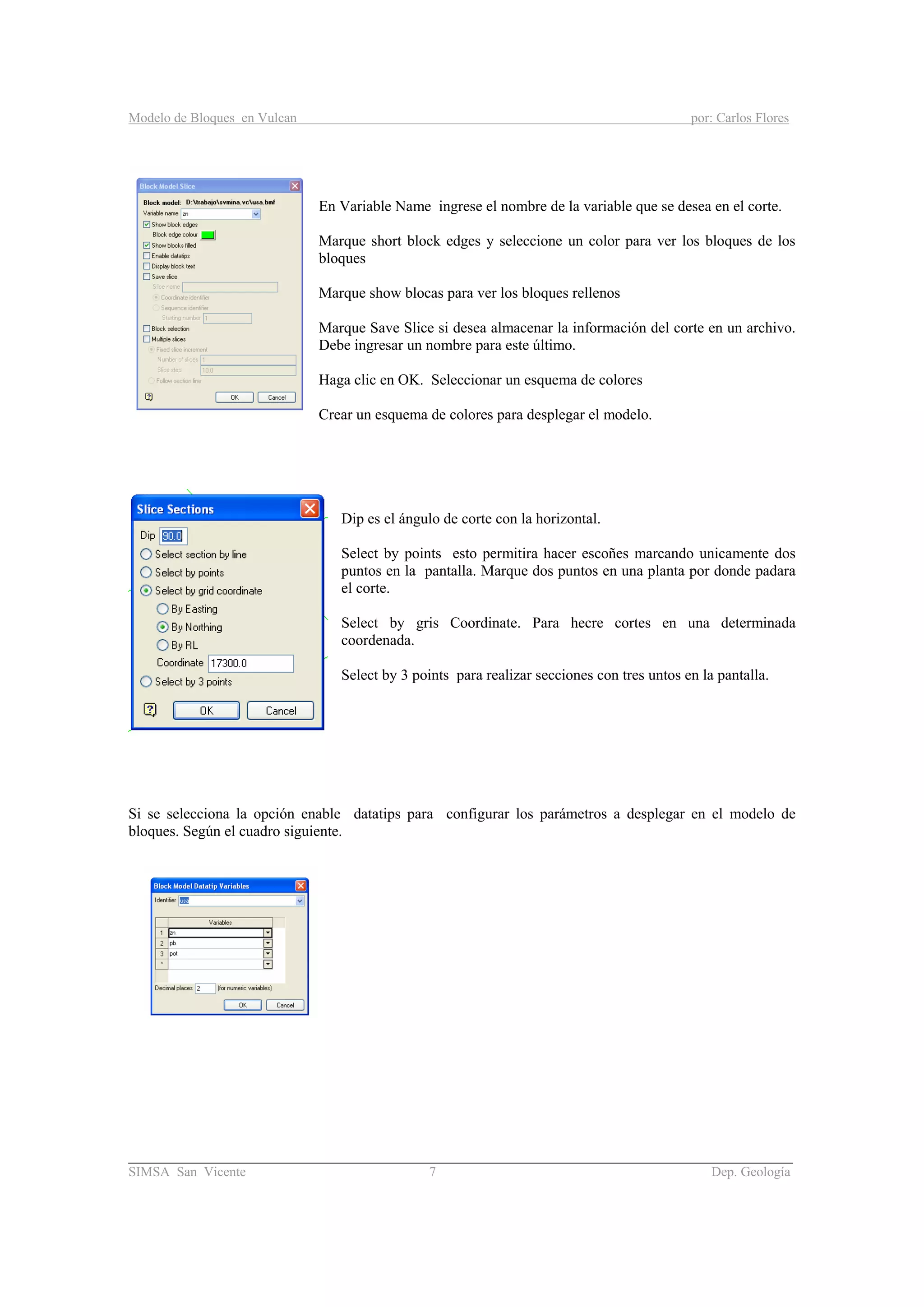 Modelo de Bloques en Vulcan por: Carlos Flores
________________________________________________________________________________________
SIMSA San Vicente 7 Dep. Geología
En Variable Name ingrese el nombre de la variable que se desea en el corte.
Marque short block edges y seleccione un color para ver los bloques de los
bloques
Marque show blocas para ver los bloques rellenos
Marque Save Slice si desea almacenar la información del corte en un archivo.
Debe ingresar un nombre para este último.
Haga clic en OK. Seleccionar un esquema de colores
Crear un esquema de colores para desplegar el modelo.
Dip es el ángulo de corte con la horizontal.
Select by points esto permitira hacer escoñes marcando unicamente dos
puntos en la pantalla. Marque dos puntos en una planta por donde padara
el corte.
Select by gris Coordinate. Para hecre cortes en una determinada
coordenada.
Select by 3 points para realizar secciones con tres untos en la pantalla.
Si se selecciona la opción enable datatips para configurar los parámetros a desplegar en el modelo de
bloques. Según el cuadro siguiente.
 