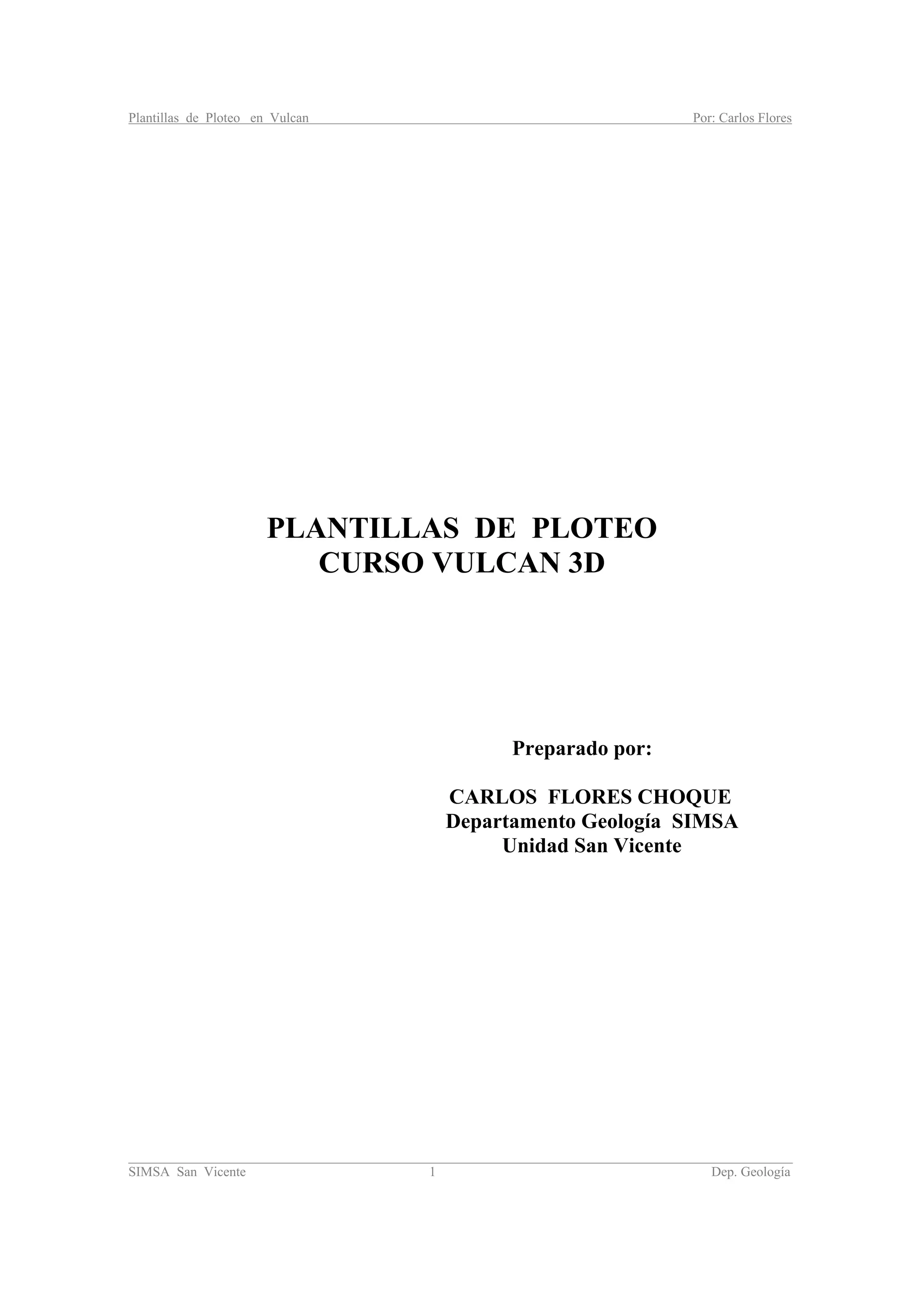 Plantillas de Ploteo en Vulcan Por: Carlos Flores
________________________________________________________________________________________
SIMSA San Vicente 1 Dep. Geología
PLANTILLAS DE PLOTEO
CURSO VULCAN 3D
Preparado por:
CARLOS FLORES CHOQUE
Departamento Geología SIMSA
Unidad San Vicente
 