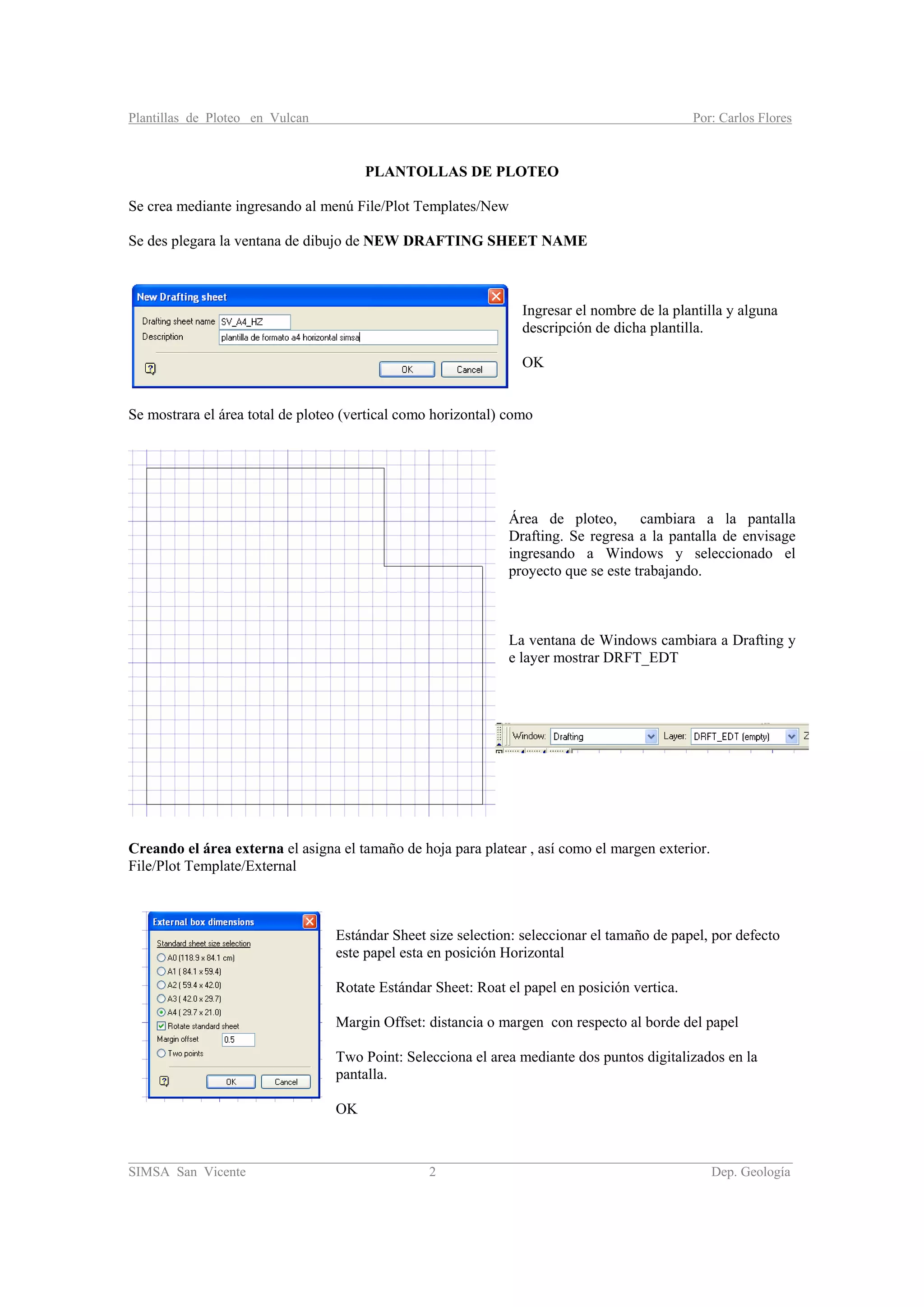 Plantillas de Ploteo en Vulcan Por: Carlos Flores
________________________________________________________________________________________
SIMSA San Vicente 2 Dep. Geología
PLANTOLLAS DE PLOTEO
Se crea mediante ingresando al menú File/Plot Templates/New
Se des plegara la ventana de dibujo de NEW DRAFTING SHEET NAME
Ingresar el nombre de la plantilla y alguna
descripción de dicha plantilla.
OK
Se mostrara el área total de ploteo (vertical como horizontal) como
Área de ploteo, cambiara a la pantalla
Drafting. Se regresa a la pantalla de envisage
ingresando a Windows y seleccionado el
proyecto que se este trabajando.
La ventana de Windows cambiara a Drafting y
e layer mostrar DRFT_EDT
Creando el área externa el asigna el tamaño de hoja para platear , así como el margen exterior.
File/Plot Template/External
Estándar Sheet size selection: seleccionar el tamaño de papel, por defecto
este papel esta en posición Horizontal
Rotate Estándar Sheet: Roat el papel en posición vertica.
Margin Offset: distancia o margen con respecto al borde del papel
Two Point: Selecciona el area mediante dos puntos digitalizados en la
pantalla.
OK
 