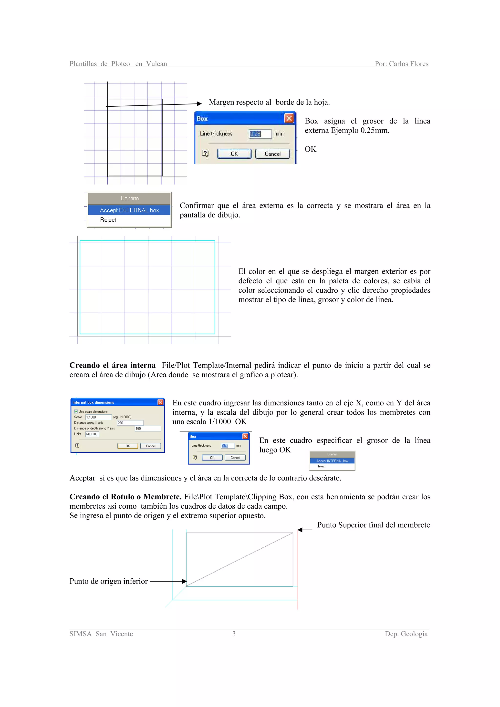 Plantillas de Ploteo en Vulcan Por: Carlos Flores
________________________________________________________________________________________
SIMSA San Vicente 3 Dep. Geología
Margen respecto al borde de la hoja.
Box asigna el grosor de la línea
externa Ejemplo 0.25mm.
OK
Confirmar que el área externa es la correcta y se mostrara el área en la
pantalla de dibujo.
El color en el que se despliega el margen exterior es por
defecto el que esta en la paleta de colores, se cabía el
color seleccionando el cuadro y clic derecho propiedades
mostrar el tipo de línea, grosor y color de línea.
Creando el área interna File/Plot Template/Internal pedirá indicar el punto de inicio a partir del cual se
creara el área de dibujo (Area donde se mostrara el grafico a plotear).
En este cuadro ingresar las dimensiones tanto en el eje X, como en Y del área
interna, y la escala del dibujo por lo general crear todos los membretes con
una escala 1/1000 OK
En este cuadro especificar el grosor de la línea
luego OK
Aceptar si es que las dimensiones y el área en la correcta de lo contrario descárate.
Creando el Rotulo o Membrete. FilePlot TemplateClipping Box, con esta herramienta se podrán crear los
membretes así como también los cuadros de datos de cada campo.
Se ingresa el punto de origen y el extremo superior opuesto.
Punto Superior final del membrete
Punto de origen inferior
 