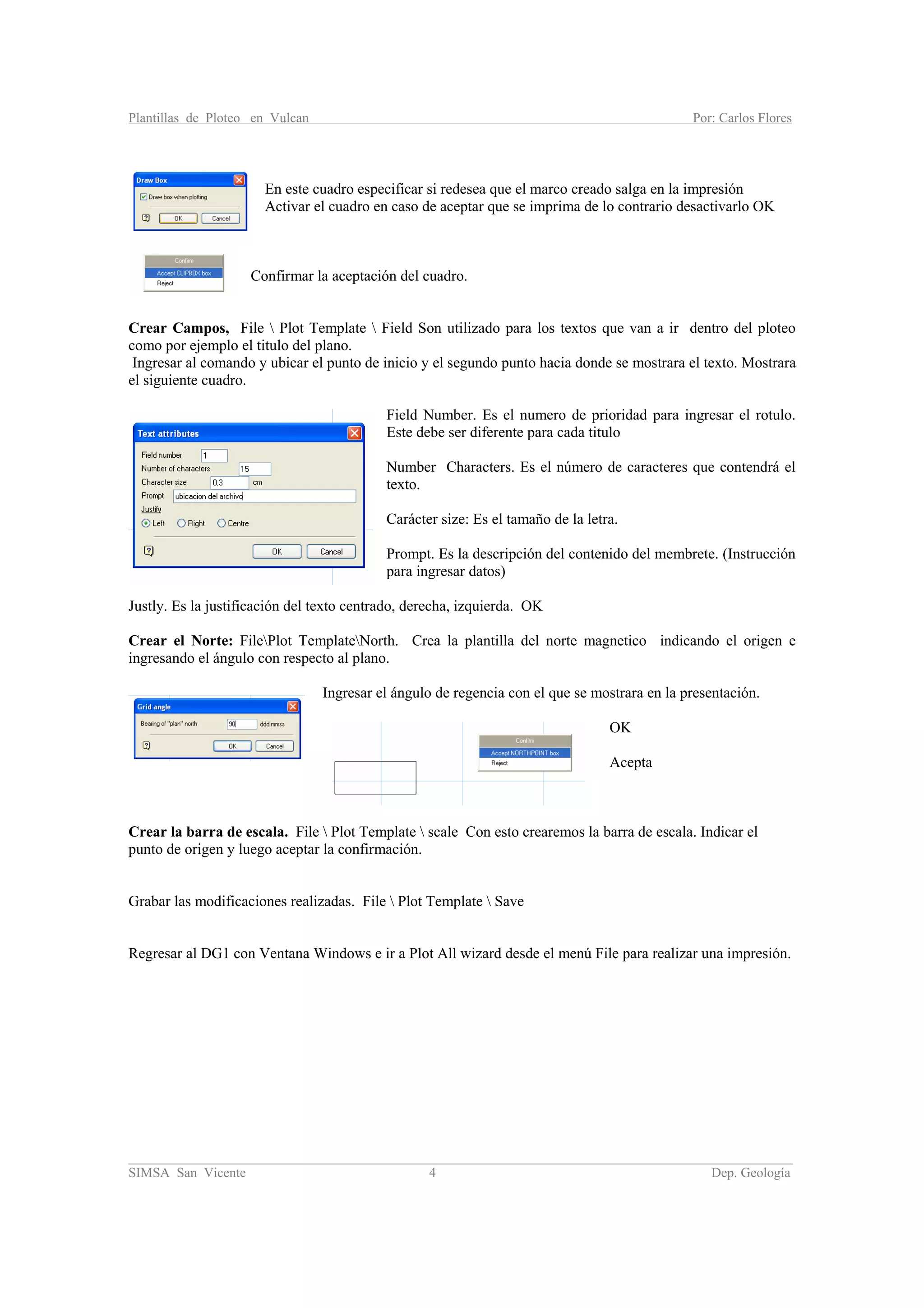 Plantillas de Ploteo en Vulcan Por: Carlos Flores
________________________________________________________________________________________
SIMSA San Vicente 4 Dep. Geología
En este cuadro especificar si redesea que el marco creado salga en la impresión
Activar el cuadro en caso de aceptar que se imprima de lo contrario desactivarlo OK
Confirmar la aceptación del cuadro.
Crear Campos, File  Plot Template  Field Son utilizado para los textos que van a ir dentro del ploteo
como por ejemplo el titulo del plano.
Ingresar al comando y ubicar el punto de inicio y el segundo punto hacia donde se mostrara el texto. Mostrara
el siguiente cuadro.
Field Number. Es el numero de prioridad para ingresar el rotulo.
Este debe ser diferente para cada titulo
Number Characters. Es el número de caracteres que contendrá el
texto.
Carácter size: Es el tamaño de la letra.
Prompt. Es la descripción del contenido del membrete. (Instrucción
para ingresar datos)
Justly. Es la justificación del texto centrado, derecha, izquierda. OK
Crear el Norte: FilePlot TemplateNorth. Crea la plantilla del norte magnetico indicando el origen e
ingresando el ángulo con respecto al plano.
Ingresar el ángulo de regencia con el que se mostrara en la presentación.
OK
Acepta
Crear la barra de escala. File  Plot Template  scale Con esto crearemos la barra de escala. Indicar el
punto de origen y luego aceptar la confirmación.
Grabar las modificaciones realizadas. File  Plot Template  Save
Regresar al DG1 con Ventana Windows e ir a Plot All wizard desde el menú File para realizar una impresión.
 