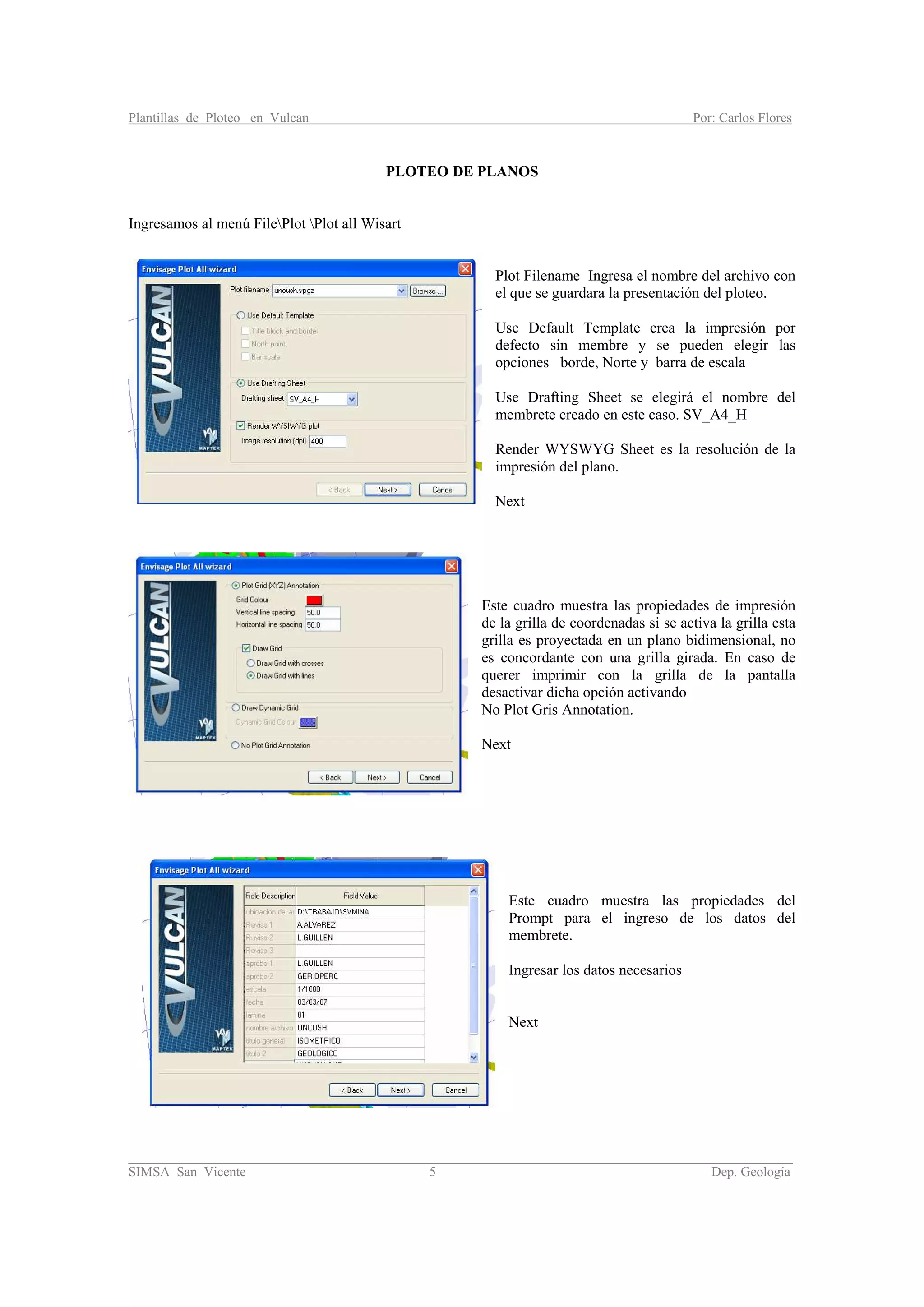 Plantillas de Ploteo en Vulcan Por: Carlos Flores
________________________________________________________________________________________
SIMSA San Vicente 5 Dep. Geología
PLOTEO DE PLANOS
Ingresamos al menú FilePlot Plot all Wisart
Plot Filename Ingresa el nombre del archivo con
el que se guardara la presentación del ploteo.
Use Default Template crea la impresión por
defecto sin membre y se pueden elegir las
opciones borde, Norte y barra de escala
Use Drafting Sheet se elegirá el nombre del
membrete creado en este caso. SV_A4_H
Render WYSWYG Sheet es la resolución de la
impresión del plano.
Next
Este cuadro muestra las propiedades de impresión
de la grilla de coordenadas si se activa la grilla esta
grilla es proyectada en un plano bidimensional, no
es concordante con una grilla girada. En caso de
querer imprimir con la grilla de la pantalla
desactivar dicha opción activando
No Plot Gris Annotation.
Next
Este cuadro muestra las propiedades del
Prompt para el ingreso de los datos del
membrete.
Ingresar los datos necesarios
Next
 