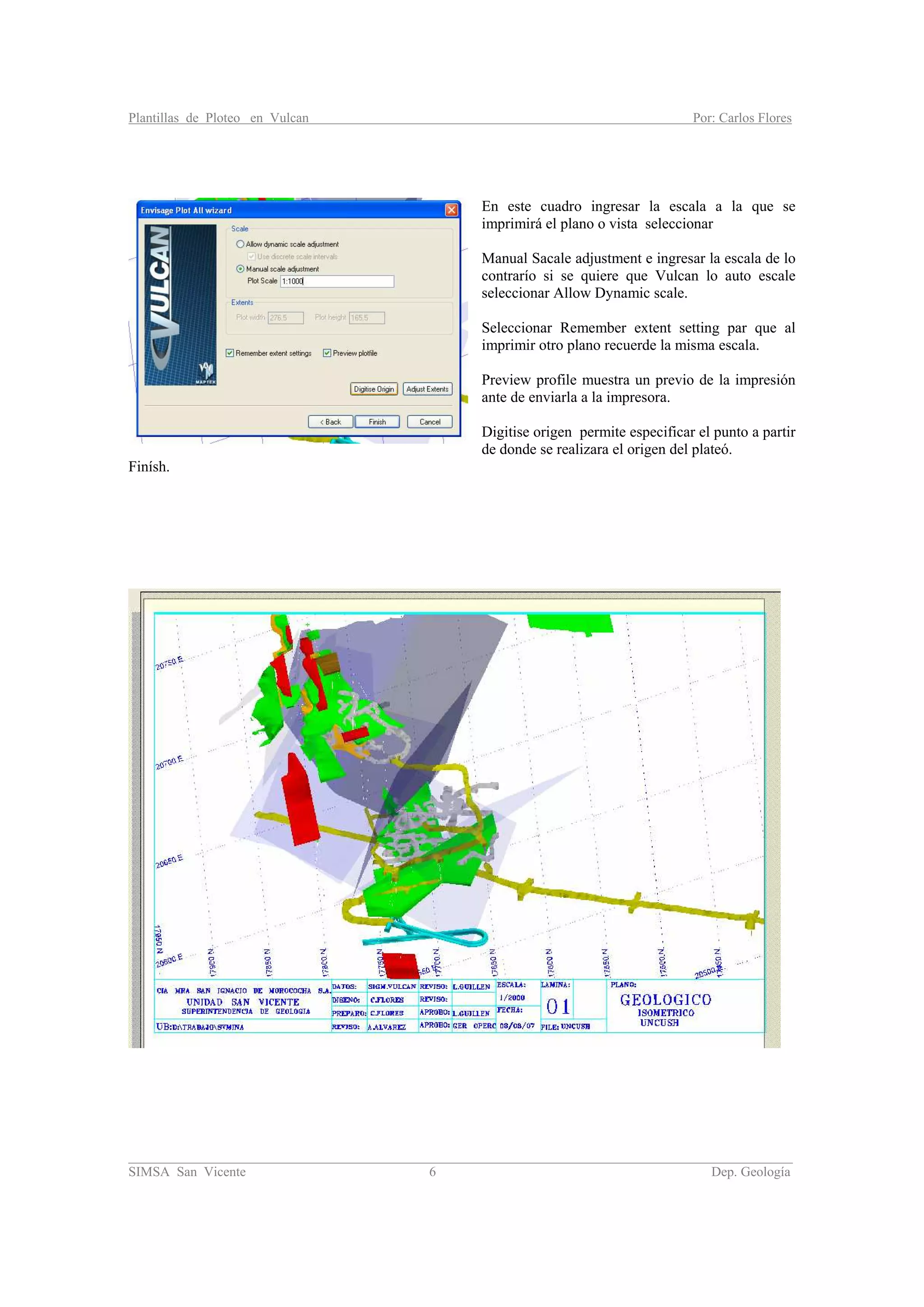 Plantillas de Ploteo en Vulcan Por: Carlos Flores
________________________________________________________________________________________
SIMSA San Vicente 6 Dep. Geología
En este cuadro ingresar la escala a la que se
imprimirá el plano o vista seleccionar
Manual Sacale adjustment e ingresar la escala de lo
contrarío si se quiere que Vulcan lo auto escale
seleccionar Allow Dynamic scale.
Seleccionar Remember extent setting par que al
imprimir otro plano recuerde la misma escala.
Preview profile muestra un previo de la impresión
ante de enviarla a la impresora.
Digitise origen permite especificar el punto a partir
de donde se realizara el origen del plateó.
Finísh.
 